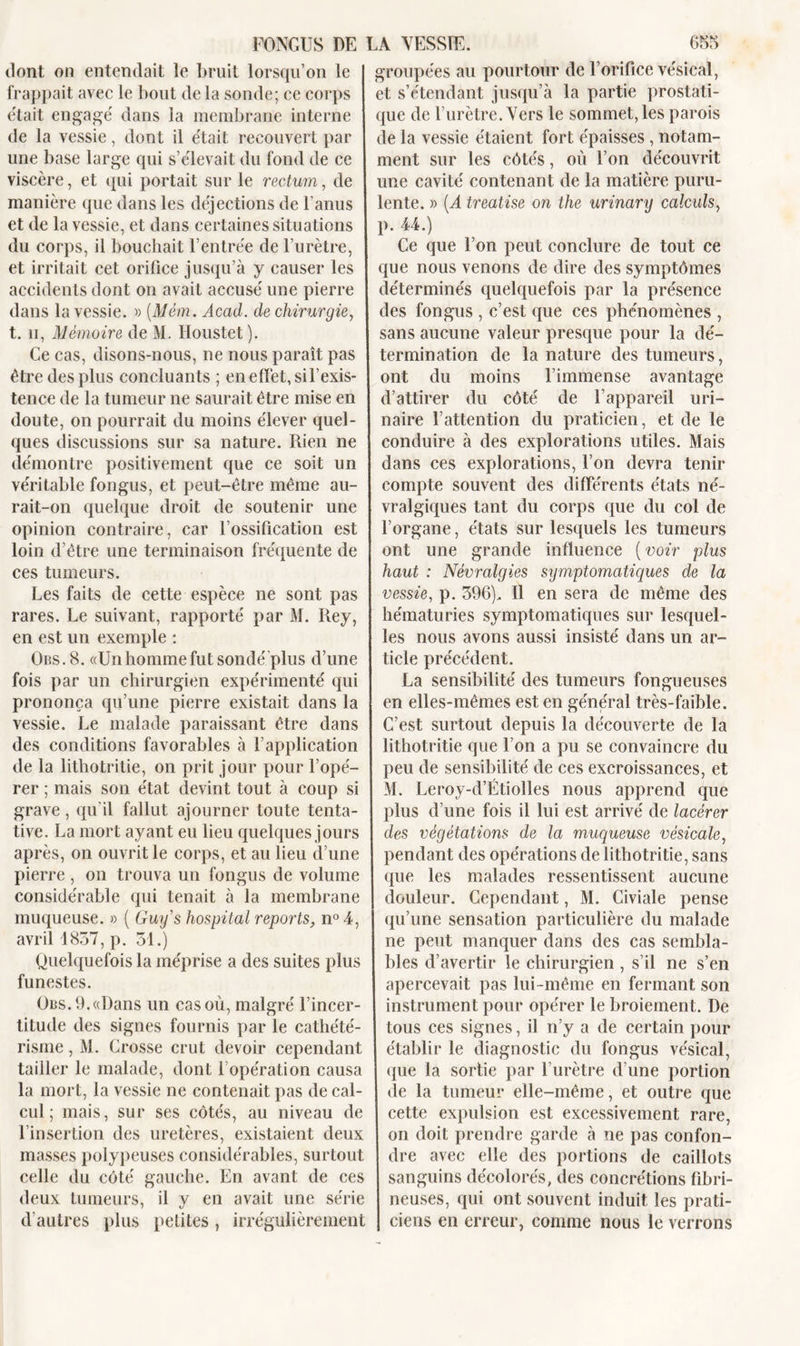 dont on entendait le bruit lorsqu’on le I frappait avec le bout de la sonde; ce corps était engagé dans la membrane interne de la vessie, dont il était recouvert par une base large qui s’élevait du fond de ce viscère, et qui portait sur le rectum, de manière que dans les déjections de l’anus et de la vessie, et dans certaines situations du corps, il bouchait l’entrée de l’urètre, ] et irritait cet orifice jusqu’à y causer les accidents dont on avait accusé une pierre dans la vessie. » (Mêm. Acad, de chirurgie, t. h, Mémoire de M. Houstet ). Ce cas, disons-nous, ne nous paraît pas être des plus concluants ; en effet, si F exis- tence de la tumeur ne saurait être mise en doute, on pourrait du moins élever quel- ques discussions sur sa nature. Rien ne démontre positivement que ce soit un véritable fongus, et peut-être même au- rait-on quelque droit de soutenir une opinion contraire, car l’ossification est loin d’être une terminaison fréquente de ces tumeurs. Les faits de cette espèce ne sont pas rares. Le suivant, rapporté par M. Rey, en est un exemple : Obs. 8. «Un homme fut sondé plus d’une fois par un chirurgien expérimenté qui prononça qu’une pierre existait dans la vessie. Le malade paraissant être dans des conditions favorables à l’application de la lithotritie, on prit jour pour l’opé- rer ; mais son état devint tout à coup si grave, qu'il fallut ajourner toute tenta- tive. La mort ayant eu lieu quelques jours après, on ouvrit le corps, et au lieu d’une pierre , on trouva un fongus de volume considérable qui tenait à la membrane muqueuse. » ( Guy s hospital reports, n° 4, avril 1857, p. 51.) Quelquefois la méprise a des suites plus funestes. Obs. 9. «Dans un cas où, malgré l’incer- titude des signes fournis par le cathété- risme , M. Grosse crut devoir cependant tailler le malade, dont 1 opération causa la mort, la vessie ne contenait pas de cal- cul ; mais, sur ses côtés, au niveau de l’insertion des uretères, existaient deux masses polypeuses considérables, surtout celle du côté gauche. En avant de ces deux tumeurs, il y en avait une série d’autres plus petites , irrégulièrement groupées au pourtour de l’orifice vésical, et s’étendant jusqu’à la partie prostati- que de l’urètre. Vers le sommet, les parois de la vessie étaient fort épaisses , notam- ment sur les côtés, où l’on découvrit une cavité contenant de la matière puru- lente. » [À treatise on the urinary calculs, p. 44.) Ce que l’on peut conclure de tout ce que nous venons de dire des symptômes déterminés quelquefois par la présence des fongus , c’est que ces phénomènes , sans aucune valeur presque pour la dé- termination de la nature des tumeurs, ont du moins l’immense avantage d’attirer du côté de l’appareil uri- naire l’attention du praticien, et de le conduire à des explorations utiles. Mais dans ces explorations, l’on devra tenir compte souvent des différents états né- vralgiques tant du corps que du col de l’organe, états sur lesquels les tumeurs ont une grande influence ( voir plus haut : Névralgies symptomatiques de la vessie, p. 596). Il en sera de même des hématuries symptomatiques sur lesquel- les nous avons aussi insisté dans un ar- ticle précédent. La sensibilité des tumeurs fongueuses en elles-mêmes est en général très-faible. C’est surtout depuis la découverte de la lithotritie que l’on a pu se convaincre du peu de sensibilité de ces excroissances, et M. Leroy-d’Étiolles nous apprend que plus d’une fois il lui est arrivé de lacérer des végétations de la muqueuse vésicale, pendant des opérations de lithotritie, sans que les malades ressentissent aucune douleur. Cependant, M. Civiale pense I qu’une sensation particulière du malade ne peut manquer dans des cas sembla- bles d’avertir le chirurgien, s’il ne s’en apercevait pas lui -même en fermant son instrument pour opérer le broiement. De tous ces signes, il n’y a de certain pour établir le diagnostic du fongus vésical, que la sortie par l’urètre d’une portion de la tumeur elle-même, et outre que cette expulsion est excessivement rare, on doit prendre garde à ne pas confon- dre avec elle des portions de caillots sanguins décolorés, des concrétions fibri- neuses, qui ont souvent induit les prati- ciens en erreur, comme nous le verrons