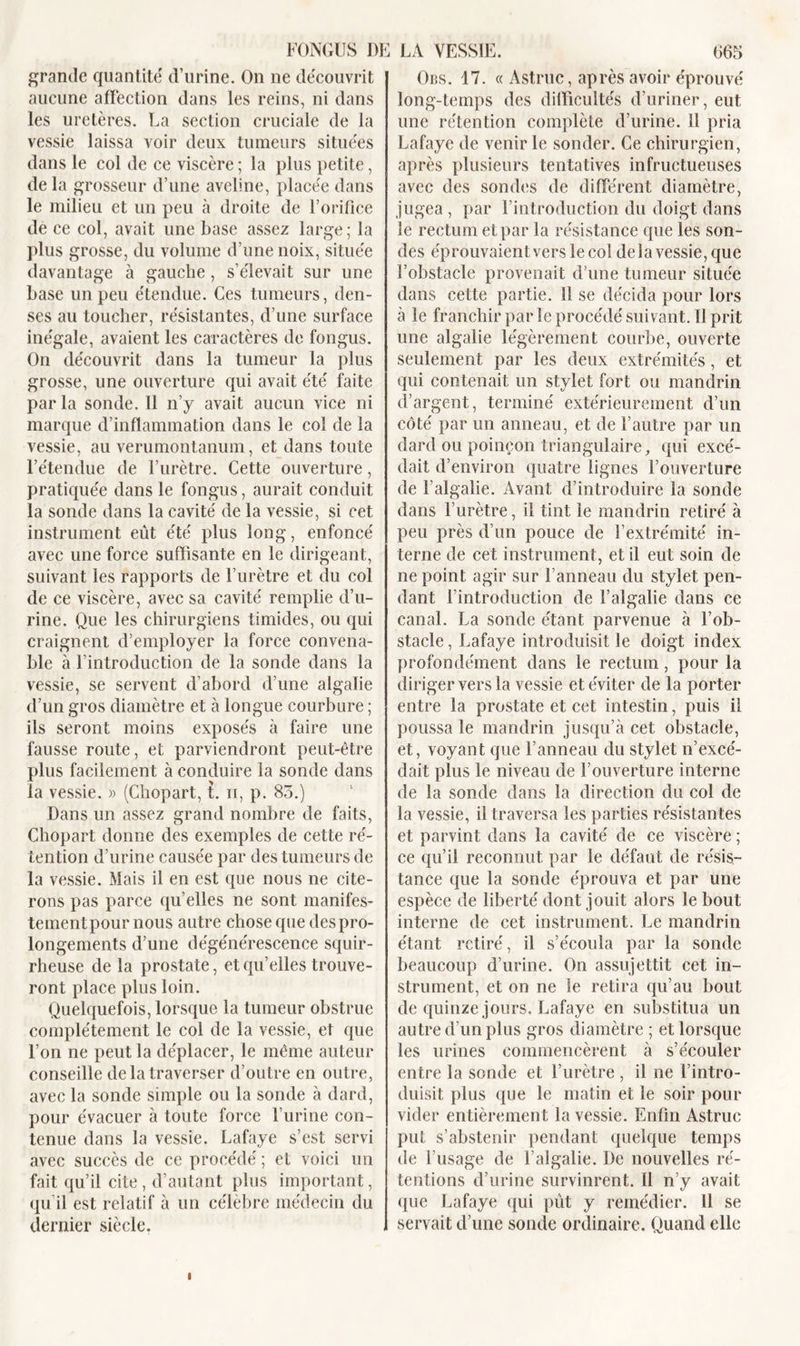 grande quantité' d’urine. On ne découvrit aucune affection dans les reins, ni dans les uretères. La section cruciale de la vessie laissa voir deux tumeurs situées dans le col de ce viscère ; la plus petite, de la grosseur d’une aveline, placée dans le milieu et un peu à droite de l’orifice de ce col, avait une base assez large; la plus grosse, du volume d’une noix, située davantage à gauche , s’élevait sur une base un peu étendue. Ces tumeurs, den- ses au toucher, résistantes, d’une surface inégale, avaient les caractères de fongus. On découvrit dans la tumeur la plus grosse, une ouverture qui avait été faite parla sonde. 11 n’y avait aucun vice ni marque d’inflammation dans le col de la vessie, au verumontanum, et dans toute l’étendue de l’urètre. Cette ouverture, pratiquée dans le fongus, aurait conduit la sonde dans la cavité de la vessie, si cet instrument eût été plus long, enfoncé avec une force suffisante en le dirigeant, suivant les rapports de l’urètre et du col de ce viscère, avec sa cavité remplie d’u- rine. Que les chirurgiens timides, ou qui craignent d’employer la force convena- ble à l’introduction de la sonde dans la vessie, se servent d’abord d’une algaïie d’un gros diamètre et à longue courbure ; ils seront moins exposés à faire une fausse route, et parviendront peut-être plus facilement à conduire la sonde dans la vessie. » (Chopart, t. n, p. 85.) Dans un assez grand nombre de faits, Chopart donne des exemples de cette ré- tention d’urine causée par des tumeurs de la vessie. Mais il en est que nous ne cite- rons pas parce quelles ne sont manifes- tementpour nous autre chose que des pro- longements d’une dégénérescence squir- rheuse de la prostate, et qu’elles trouve- ront place plus loin. Quelquefois, lorsque la tumeur obstrue complètement le col de la vessie, et que l’on ne peut la déplacer, le même auteur conseille de la traverser d’outre en outre, avec la sonde simple ou la sonde à dard, pour évacuer à toute force l’urine con- tenue dans la vessie. Lafaye s’est servi avec succès de ce procédé ; et voici un fait qu’il cite, d’autant plus important, qu il est relatif à un célèbre médecin du dernier siècle. Ors. 17. « Astruc, après avoir éprouvé long-temps des difficultés d’uriner, eut une rétention complète d’urine. 11 pria Lafaye de venir le sonder. Ce chirurgien, après plusieurs tentatives infructueuses avec des sondes de différent diamètre, jugea, par l’introduction du doigt dans le rectum et par la résistance que les son- des éprouvaientverslecol de la vessie, que l’obstacle provenait d’une tumeur située dans cette partie. 11 se décida pour lors à le franchir par le procédé suivant. Il prit une algalie légèrement courbe, ouverte seulement par les deux extrémités, et qui contenait un stylet fort ou mandrin d’argent, terminé extérieurement d’un côté par un anneau, et de l’autre par un dard ou poinçon triangulaire, qui excé- dait d’environ quatre lignes l’ouverture de F algalie. Avant d’introduire la sonde dans l’urètre, il tint le mandrin retiré à peu près d’un pouce de l’extrémité in- terne de cet instrument, et il eut soin de ne point agir sur l’anneau du stylet pen- dant l’introduction de l’algalie dans ce canal. La sonde étant parvenue à l’ob- stacle , Lafaye introduisit le doigt index profondément dans le rectum, pour la diriger vers la vessie et éviter de la porter entre la prostate et cet intestin, puis il poussa le mandrin jusqu’à cet obstacle, et, voyant que l’anneau du stylet n’excé- dait plus le niveau de l’ouverture interne de la sonde dans la direction du col de la vessie, il traversa les parties résistantes et parvint dans la cavité de ce viscère ; ce qu’il reconnut par le défaut de résis- tance que la sonde éprouva et par une espèce de liberté dont jouit alors le bout interne de cet instrument. Le mandrin étant retiré, il s’écoula par la sonde beaucoup d’urine. On assujettit cet in- strument, et on ne le retira qu’au bout de quinze jours. Lafaye en substitua un autre d’un plus gros diamètre ; et lorsque les urines commencèrent à s’écouler entre la sonde et l’urètre , il ne l’intro- duisit plus que le matin et le soir pour vider entièrement la vessie. Enfin Astruc put s’abstenir pendant quelque temps de l’usage de l’algalie. De nouvelles ré- tentions d’urine survinrent. Il n’y avait que Lafaye qui pût y remédier. Il se servait d’une sonde ordinaire. Quand elle