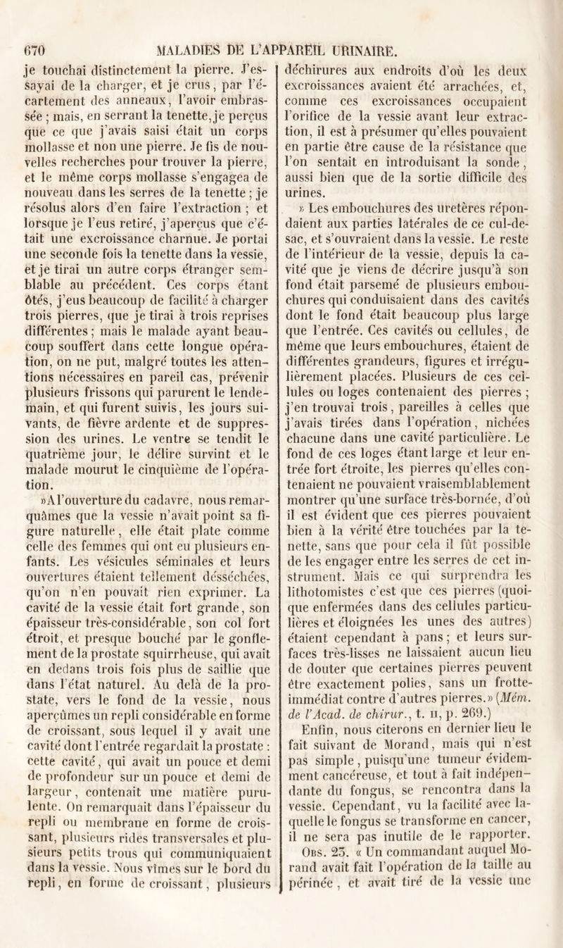 je touchai distinctement la pierre. J’es- sayai de la charger, et je crus, par l’é- cartement des anneaux, l’avoir embras- sée ; mais, en serrant la tenette, je perçus que ce que j’avais saisi était un corps mollasse et non une pierre. Je fis de nou- velles recherches pour trouver la pierre, et le même corps mollasse s’engagea de nouveau dans les serres de la tenette ; je résolus alors d’en faire l’extraction ; et lorsque je l’eus retiré, j’aperçus que c’é- tait une excroissance charnue. Je portai une seconde fois la tenette dans la vessie, et je tirai un autre corps étranger sem- blable au précédent. Ces corps étant ôtés, j’eus beaucoup de facilité à charger trois pierres, que je tirai à trois reprises différentes ; mais le malade ayant beau- coup souffert dans cette longue opéra- tion, on ne put, malgré toutes les atten- tions nécessaires en pareil cas, prévenir plusieurs frissons qui parurent le lende- main, et qui furent suivis, les jours sui- vants, de fièvre ardente et de suppres- sion des urines. Le ventre se tendit le quatrième jour, le délire survint et le malade mourut le cinquième de l’opéra- tion. » A l’ouverture du cadavre, nous remar- quâmes que la vessie n’avait point sa fi- gure naturelle, elle était plate comme celle des femmes qui ont eu plusieurs en- fants. Les vésicules séminales et leurs ouvertures étaient tellement désséchées, qu’on n’en pouvait rien exprimer. La cavité de la vessie était fort grande, son épaisseur très-considérable, son col fort étroit, et presque bouché par le gonfle- ment de la prostate squirrheuse, qui avait en dedans trois fois plus de saillie que dans l’état naturel. Au delà de la pro- state, vers le fond de la vessie, nous aperçûmes un repli considérable en forme de croissant, sous lequel il y avait une cavité dont l’entrée regardait la prostate : cette cavité, qui avait un pouce et demi de profondeur sur un pouce et demi de largeur, contenait une matière puru- lente. On remarquait dans l’épaisseur du repli ou membrane en forme de crois- sant, plusieurs rides transversales et plu- sieurs petits trous qui communiquaient dans la vessie. Nous vîmes sur le bord du repli, en forme de croissant, plusieurs déchirures aux endroits d’où les deux excroissances avaient été arrachées, et, comme ces excroissances occupaient l’orifice de la vessie avant leur extrac- tion, il est à présumer quelles pouvaient en partie être cause de la résistance que l’on sentait en introduisant la sonde, aussi bien que de la sortie difficile des urines. » Les embouchures des uretères répon- daient aux parties latérales de ce cul-de- sac, et s’ouvraient dans la vessie. Le reste de l’intérieur de la vessie, depuis la ca- vité que je viens de décrire jusqu’à son fond était parsemé de plusieurs embou- chures qui conduisaient dans des cavités dont le fond était beaucoup plus large que l’entrée. Ces cavités ou cellules, de même que leurs embouchures, étaient de différentes grandeurs, figures et irrégu- lièrement placées. Plusieurs de ces cel- lules ou loges contenaient des pierres ; j’en trouvai trois, pareilles à celles que j’avais tirées dans l’opération, nichées chacune dans une cavité particulière. Le fond de ces loges étant large et leur en- trée fort étroite, les pierres qu’elles con- tenaient ne pouvaient vraisemblablement montrer qu’une surface très-bornée, d’où il est évident que ces pierres pouvaient bien à la vérité être touchées par la te- nette, sans que pour cela il fût possible de les engager entre les serres de cet in- strument. Mais ce qui surprendra les lithotomistes c’est que ces pierres (quoi- que enfermées dans des cellules particu- lières et éloignées les unes des autres) étaient cependant à pans ; et leurs sur- faces très-lisses ne laissaient aucun lieu de douter que certaines pierres peuvent être exactement polies, sans un frotte- immédiat contre d’autres pierres.» [Mém. de VAcad, de chirur., t. u, p. 269.) Enfin, nous citerons en dernier lieu le fait suivant de Morand, mais qui n’est pas simple , puisqu’une tumeur évidem- ment cancéreuse, et tout à fait indépen- dante du fongus, se rencontra dans la vessie. Cependant, vu la facilité avec la- quelle le fongus se transforme en cancer, il ne sera pas inutile de le rapporter. Obs. 25. « Un commandant auquel Mo- rand avait fait l’opération de la taille au périnée , et avait tiré de la vessie une