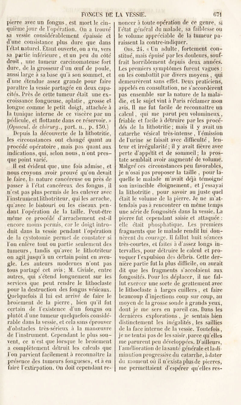 pierre avec un fongus, est mort le cin- quième jour de l’opération. On a trouvé sa vessie considérablement épaissie et d’une consistance plus dure que dans l’état naturel. Étant ouverte, on a vu, vers sa partie inférieure , et un peu du côté droit, une tumeur carcinomateuse fort dure, de la grosseur d’un œuf de poule, aussi large à sa base qu’à son sommet, et d’une étendue assez grande pour faire paraître la vessie partagée en deux capa- cités. Près de celte tumeur était une ex- croissance fongueuse, aplatie, grosse et longue comme le petit doigt, attachée à la tunique interne de ce viscère par un pédicule, et flottante dans ce réservoir. » ('Opuscul. de chirurg., part. n., p. 150.) Depuis la découverte de la lithotritie, les circonstances ont changé quant au procédé opératoire , mais pas quant aux indications, qui, selon nous, n’ont pres- que point varié. Il est évident que, une fois admise, et nous croyons avoir prouvé qu’on devait le faire, la nature cancéreuse ou près de passer à l’état cancéreux des fongus, il n’est pas plus permis de les enlever avec l’instrumentlithotriteur, qui les arrache, qu’avec le bistouri ou les ciseaux pen- dant l’opération de la taille. Peut-être même ce procédé d’arrachement est-il encore moins permis, car le doigt intro- duit dans la vessie pendant l’opération de la cystotomie permet de constater si l’on enlève tout ou partie seulement des tumeurs, tandis qu’avec le lithotriteur on agit jusqu’à un certain point en aveu- gle. Les auteurs modernes n’ont pas tous partagé cet avis; M. Civiale, entre autres, qui s’étend longuement sur les services que peut rendre le lithoclaste pour la destruction des fongus vésicaux. Quelquefois il lui est arrivé de faire le broiement de la pierre, bien qu’il fut certain de l’existence d’un fongus ou plutôt d’une tumeur quelquefois considé- rable dans la vessie, et cela sans éprouver d’obstacles très-sérieux à la manœuvre de l’instrument. Cependant le plus sou- vent, ce n’est que lorsque le broiement a complètement détruit les calculs que l’on parvient facilement à reconnaître la présence des tumeurs fongueses, et à en faire l’extirpation. On doit cependant re- noncer à toute opération de ce genre, si l’état général du malade, sa faiblesse ou le volume appréciable de la tumeur pa- raissent la contre-indiquer. Obs. 24. «Un adulte, fortement con- stitué, mais épuisé parles douleurs, souf- frait horriblement depuis deux années. Les premiers symptômes furent vagues : on les combattit par divers moyens , qui demeurèrent sans effet. Deux praticiens, appelés en consultation, ne s’accordèrent pas ensemble sur la nature de la mala- die, et le sujet vint à Paris réclamer mon avis. Il me fut facile de reconnaître un calcul, qui me parut peu volumineux, friable et facile à détruire par les procé- dés de la lithotritie ; mais il y avait un catarrhe vésical très-intense, l’émission de l’urine se faisait avec difficulté , len- teur et irrégularité ; il y avait fièvre avec perte d’appétit et de sommeil ; la pros- tate semblait avoir augmenté de volume. Malgré ces circonstances peu favorables, je n’osai pas proposer la taille , pour la- quelle le malade m’avait déjà témoigné son invincible éloignement, et j’essayai la lithotritie , pour savoir au juste quel était le volume de la pierre. Je ne m’at- tendais pas à rencontrer en même temps une série de fongosités dans la vessie. La pierre fut cependant saisie et attaquée : elle était phosphatique. Les premiers fragments que le malade rendit lui don- nèrent du courage. 11 fallut huit séances très-courtes, et faites à d’assez longs in- tervalles, pour détruire le calcul et pro- voquer l’expulsion des débris. Cette der- nière partie fut la plus difficile, on aurait dit que les fragments s’accolaient aux fongosités. Pour les déplacer, il me fal- lut exercer une sorte de grattement avec le lithoclaste à larges cuillers , et faire beaucoup d’injections coup sur coup, au moyen de la grosse sonde à grands yeux, dont je me sers en pareil cas. Dans les dernières explorations , je sentais bien distinctement les inégalités, les saillies de la face interne de la vessie. Toutefois, je ne tentai pas de les saisir, parce qu’elles me parurent peu développées. D’ailleurs, ramélioration de la santé générale et la di- minution progressive du catarrhe, à dater du moment où il n’exista plus de pierres, me permettaient d’espérer qu’elles res-