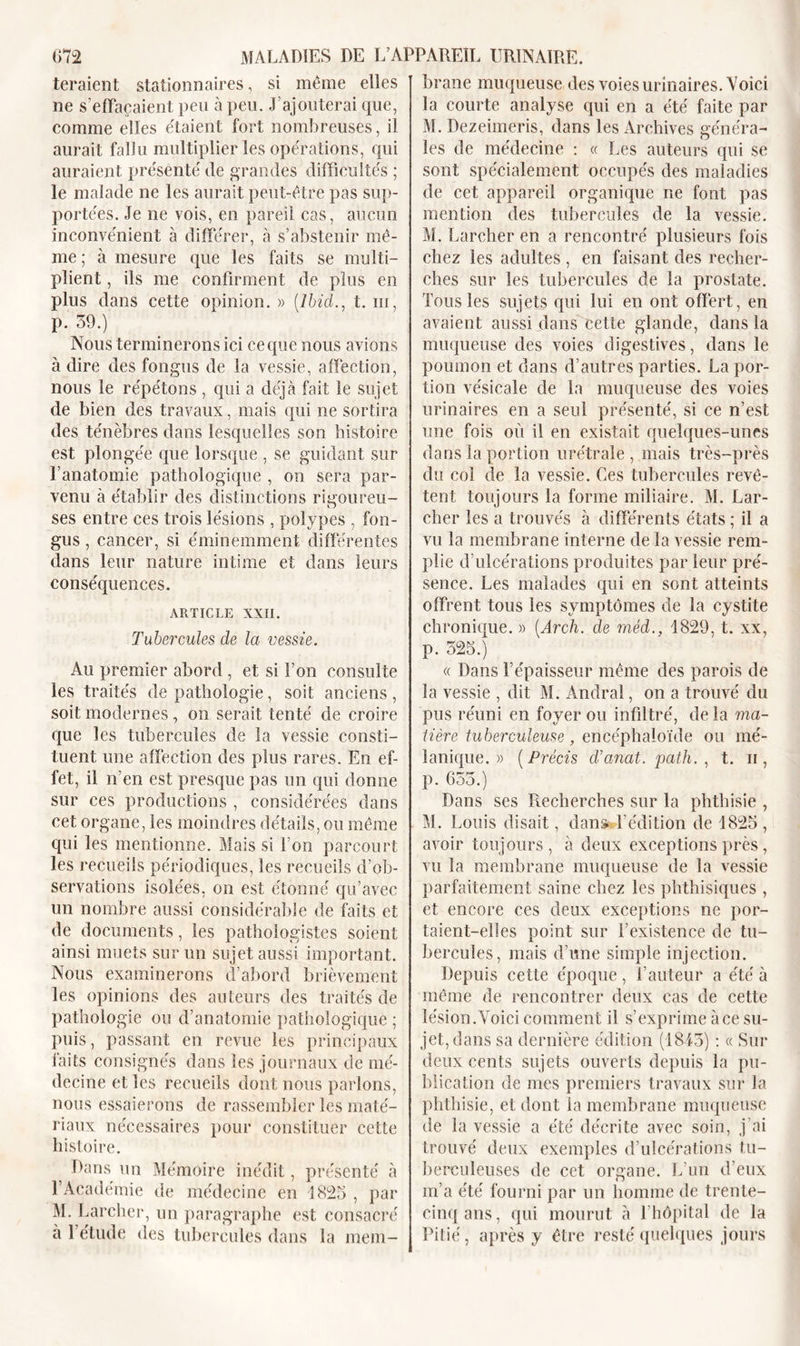 teraient stationnaires, si même elles ne s’effacaient peu à peu. J’ajouterai que, comme elles étaient fort nombreuses, il aurait fallu multiplier les operations, qui auraient présenté de grandes difficultés ; le malade ne les aurait peut-être pas sup- portées. Je ne vois, en pareil cas, aucun inconvénient à différer, à s’abstenir mê- me; à mesure que les faits se multi- plient , ils me confirment de plus en plus dans cette opinion. » (Ibid., t. iii, p. 59.) Nous terminerons ici ce que nous avions à dire des fongus de la vessie, affection, nous le répétons , qui a déjà fait le sujet de bien des travaux, mais qui ne sortira des ténèbres dans lesquelles son histoire est plongée que lorsque , se guidant sur l’anatomie pathologique , on sera par- venu à établir des distinctions rigoureu- ses entre ces trois lésions , polypes , fon- gus , cancer, si éminemment différentes dans leur nature intime et dans leurs conséquences. ARTICLE XXII. Tubercules de la vessie. Au premier abord , et si l’on consulte les traités de pathologie, soit anciens , soit modernes, on serait tenté de croire que les tubercules de la vessie consti- tuent une affection des plus rares. En ef- fet, il n’en est presque pas un qui donne sur ces productions , considérées dans cet organe, les moindres détails, ou même qui les mentionne. Mais si l’on parcourt les recueils périodiques, les recueils d’ob- servations isolées, on est étonné qu’avec un nombre aussi considérable de faits et de documents, les pathologistes soient ainsi muets sur un sujet aussi important. Nous examinerons d’abord brièvement les opinions des auteurs des traités de pathologie ou d’anatomie pathologique ; puis, passant en revue les principaux faits consignés dans les journaux de mé- decine elles recueils dont nous parlons, nous essaierons de rassembler les maté- riaux nécessaires pour constituer cette histoire. Dans un Mémoire inédit, présenté à l’Académie de médecine en 1825 , par M. Larcher, un paragraphe est consacré à 1 étude des tubercules dans la mem- brane muqueuse des voies urinaires. Voici la courte analyse qui en a été faite par M. Dezeimeris, dans les Archives généra- les de médecine : « Les auteurs qui se sont spécialement occupés des maladies de cet appareil organique ne font pas mention des tubercules de la vessie. M. Larcher en a rencontré plusieurs fois chez les adultes , en faisant des recher- ches sur les tubercules de la prostate. Tous les sujets qui lui en ont offert, en avaient aussi dans cette glande, dans la muqueuse des voies digestives, dans le poumon et dans d’autres parties. La por- tion vésicale de la muqueuse des voies urinaires en a seul présenté, si ce n’est une fois où il en existait quelques-unes dans la portion urétrale , mais très-près du col de la vessie. Ces tubercules revê- tent toujours la forme miliaire. M. Lar- cher les a trouvés à différents états ; il a vu la membrane interne de la vessie rem- plie d’ulcérations produites par leur pré- sence. Les malades qui en sont atteints offrent tous les symptômes de la cystite chronique. » (Arcli. de méd., 1829, t. xx, p. 525.) « Dans l’épaisseur même des parois de la vessie , dit M. Andral, on a trouvé du pus réuni en foyer ou infiltré, de la ma- tière tuberculeuse, encéphaloïde ou mé- lanique. » ( Précis d’anat. path. , t. ii , p. 655.) Dans ses Recherches sur la phthisie , M. Louis disait, dans* l’édition de 1825 , avoir toujours, à deux exceptions près, vu la membrane muqueuse de la vessie parfaitement saine chez les phthisiques , et encore ces deux exceptions ne por- taient-elles point sur l’existence de tu- bercules, mais d’une simple injection. Depuis cette époque, l’auteur a été à même de rencontrer deux cas de cette lésion. Voici comment il s’exprime à ce su- jet, dans sa dernière édition (1845) : « Sur deux cents sujets ouverts depuis la pu- blication de mes premiers travaux sur la phthisie, et dont la membrane muqueuse de la vessie a été décrite avec soin, j’ai trouvé deux exemples d’ulcérations tu- berculeuses de cet organe. L’un d’eux m’a été fourni par un homme de trente- cinq ans, qui mourut à l’hôpital de la Pitié, après y être resté quelques jours