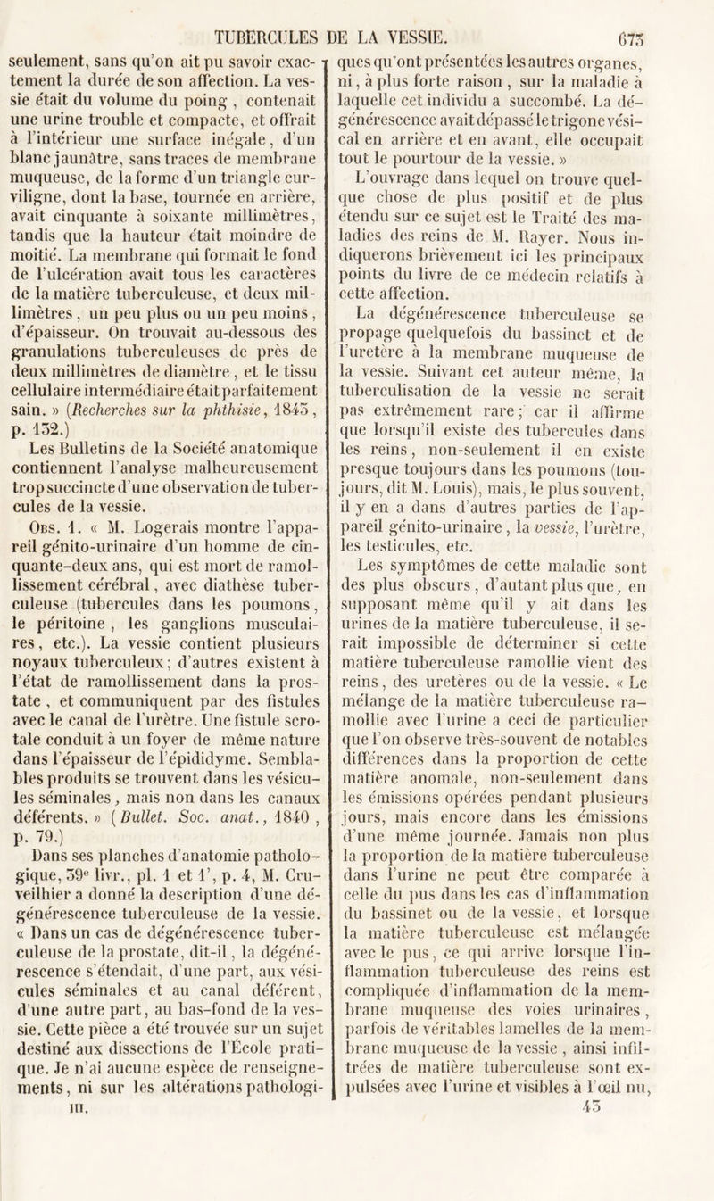 seulement, sans qu’on ait pu savoir exac- • tement la durée de son affection. La ves- sie était du volume du poing , contenait une urine trouble et compacte, et offrait à l’intérieur une surface inégale, d’un blanc jaunâtre, sans traces de membrane muqueuse, de la forme d’un triangle cur- viligne, dont la base, tournée en arrière, avait cinquante à soixante millimètres, tandis que la hauteur était moindre de moitié. La membrane qui formait le fond de l’ulcération avait tous les caractères de la matière tuberculeuse, et deux mil- limètres , un peu plus ou un peu moins , d’épaisseur. On trouvait au-dessous des granulations tuberculeuses de près de deux millimètres de diamètre , et le tissu cellulaire intermédiaire était parfaitement sain. » (Recherches sur la phthisie, 1845, p. 132.) Les Bulletins de la Société anatomique contiennent l’analyse malheureusement trop succincte d’une observation de tuber- cules de la vessie. Obs. 1. « M. Logerais montre l’appa- reil génito-urinaire d’un homme de cin- quante-deux ans, qui est mort de ramol- lissement cérébral, avec diathèse tuber- culeuse (tubercules dans les poumons, le péritoine , les ganglions musculai- res , etc.). La vessie contient plusieurs noyaux tuberculeux ; d’autres existent à l’état de ramollissement dans la pros- tate , et communiquent par des fistules avec le canal de l’urètre. Une fistule sero- tale conduit à un foyer de même nature dans l'épaisseur de l’épididyme. Sembla- bles produits se trouvent dans les vésicu- les séminales, mais non dans les canaux déférents.» (Bullet. Soc. anat., 1840, p. 79.) Dans ses planches d’anatomie patholo- gique, 59e livr., pi. 1 et 1’, p. 4, M. Gru- veilhier a donné la description d’une dé- générescence tuberculeuse de la vessie. « Dans un cas de dégénérescence tuber- culeuse de la prostate, dit-il, la dégéné- rescence s’étendait, d’une part, aux vési- cules séminales et au canal déférent, d’une autre part, au bas-fond de la ves- sie. Cette pièce a été trouvée sur un sujet destiné aux dissections de l’École prati- que. Je n’ai aucune espèce de renseigne- ments, ni sur les altérations pathologi- iii. ques qu’ont présentées les autres organes, ni, à plus forte raison , sur la maladie à laquelle cet individu a succombé. La dé- générescence avait dépassé le trigone vési- cal en arrière et en avant, elle occupait tout le pourtour de la vessie. » L’ouvrage dans lequel on trouve quel- que chose de plus positif et de plus étendu sur ce sujet est le Traité des ma- ladies des reins de M. Rayer. Nous in- diquerons brièvement ici les principaux points du livre de ce médecin relatifs à cette affection. La dégénérescence tuberculeuse se propage quelquefois du bassinet et de l’uretère à la membrane muqueuse de la vessie. Suivant cet auteur meme, la tuberculisation de la vessie ne serait pas extrêmement rare ; car il affirme que lorsqu’il existe des tubercules dans les reins, non-seulement il en existe presque toujours dans les poumons (tou- jours, dit M. Louis), mais, le plus souvent, il y en a dans d’autres parties de l’ap- pareil génito-urinaire, la vessie, l’urètre, les testicules, etc. Les symptômes de cette maladie sont des plus obscurs, d’autant plus que, en supposant même qu’il y ait dans les urines de la matière tuberculeuse, il se- rait impossible de déterminer si cette matière tuberculeuse ramollie vient des reins, des uretères ou de la vessie. « Le mélange de la matière tuberculeuse ra- mollie avec burine a ceci de particulier que l’on observe très-souvent de notables différences dans la proportion de cette matière anomale, non-seulement dans les émissions opérées pendant plusieurs jours, mais encore dans les émissions d’une même journée. Jamais non plus la proportion de la matière tuberculeuse dans burine ne peut être comparée à celle du pus dans les cas d’inflammation du bassinet ou de la vessie, et lorsque la matière tuberculeuse est mélangée avec le pus, ce qui arrive lorsque l’in- flammation tuberculeuse des reins est compliquée d’inflammation de la mem- brane muqueuse des voies urinaires, parfois de véritables lamelles de la mem- brane muqueuse de la vessie , ainsi infil- trées de matière tuberculeuse sont ex- pulsées avec burine et visibles à l’œil nu, 45