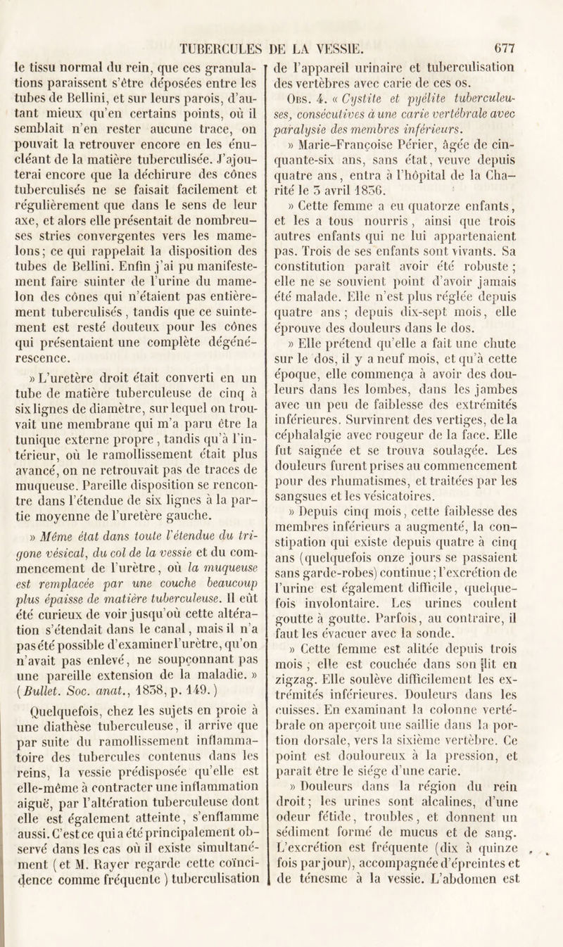 le tissu normal du rein, que ces granula- tions paraissent s’être déposées entre les tubes de Bellini, et sur leurs parois, d’au- tant mieux qu’en certains points, où il semblait n’en rester aucune trace, on pouvait la retrouver encore en les énu- cléant de la matière tuberculisée. J’ajou- terai encore que la déchirure des cônes tuberculisés ne se faisait facilement et régulièrement que dans le sens de leur axe, et alors elle présentait de nombreu- ses stries convergentes vers les mame- lons ; ce qui rappelait la disposition des tubes de Bellini. Enfin j’ai pu manifeste- ment faire suinter de l’urine du mame- lon des cônes qui n’étaient pas entière- ment tuberculisés , tandis que ce suinte- ment est resté douteux pour les cônes qui présentaient une complète dégéné- rescence. » L’uretère droit était converti en un tube de matière tuberculeuse de cinq à six lignes de diamètre, sur lequel on trou- vait une membrane qui m’a paru être la tunique externe propre , tandis qu’à l’in- térieur, où le ramollissement était plus avancé, on ne retrouvait pas de traces de muqueuse. Pareille disposition se rencon- tre dans l’étendue de six lignes à la par- tie moyenne de l’uretère gauche. » Même état dans toute l'étendue du tri- gone vésical, du col de la vessie et du com- mencement de l’urètre, où la muqueuse est remplacée par une couche beaucoup plus épaisse de matière tuberculeuse. 11 eût été curieux de voir jusqu’où cette altéra- tion s’étendait dans le canal, mais il n’a pas été possible d’examinerl’urètre, qu’on n’avait pas enlevé, ne soupçonnant pas une pareille extension de la maladie. » (Bullet. Soc. anat., 1858, p. 149.) Quelquefois, chez les sujets en proie à une diathèse tuberculeuse, il arrive que par suite du ramollissement inflamma- toire des tubercules contenus dans les reins, la vessie prédisposée qu’elle est elle-même à contracter une inflammation aiguë, par l’altération tuberculeuse dont elle est également atteinte, s’enflamme aussi. C’est ce qui a été principalement ob- servé dans les cas où il existe simultané- ment (et M. Rayer regarde cette coïnci- dence comme fréquente ) tuberculisation de l’appareil urinaire et tuberculisation des vertèbres avec carie de ces os. Obs. 4. « Cystite et pyélite tuberculeu- ses, consécutives à une carie vertébrale avec paralysie des membres inférieurs. » Marie-Françoise Périer, âgée de cin- quante-six ans, sans état, veuve depuis quatre ans, entra à l’hôpital de la Cha- rité le 5 avril 1856. » Cette femme a eu quatorze enfants, et les a tous nourris, ainsi que trois autres enfants qui ne lui appartenaient pas. Trois de ses enfants sont Vivants. Sa constitution paraît avoir été robuste ; elle ne se souvient point d’avoir jamais été malade. Elle n’est plus réglée depuis quatre ans; depuis dix-sept mois, elle éprouve des douleurs dans le dos. » Elle prétend qu’elle a fait une chute sur le dos, il y a neuf mois, et qu’à cette époque, elle commença à avoir des dou- leurs dans les lombes, dans les jambes avec un peu de faiblesse des extrémités inférieures. Survinrent des vertiges, delà céphalalgie avec rougeur de la face. Elle fut saignée et se trouva soulagée. Les douleurs furent prises au commencement pour des rhumatismes, et traitées par les sangsues et les vésicatoires. » Depuis cinq mois, cette faiblesse des membres inférieurs a augmenté, la con- stipation qui existe depuis quatre à cinq ans (quelquefois onze jours se passaient sans garde-robes) continue ; l’excrétion de l’urine est également difficile, quelque- fois involontaire. Les urines coulent goutte à goutte. Parfois, au contraire, il faut les évacuer avec la sonde. » Cette femme est alitée depuis trois mois ; elle est couchée dans son (lit en zigzag. Elle soulève difficilement les ex- trémités inférieures. Douleurs dans les cuisses. En examinant la colonne verté- brale on aperçoit une saillie dans la por- tion dorsale, vers la sixième vertèbre. Ce point est douloureux à la pression, et paraît être le siège d’une carie. » Douleurs dans la région du rein droit ; les urines sont alcalines, d’une odeur fétide, troubles, et donnent un sédiment formé de mucus et de sang. L’excrétion est fréquente (dix à quinze fois par jour), accompagnée d’épreintes et de ténesme à la vessie. L’abdomen est