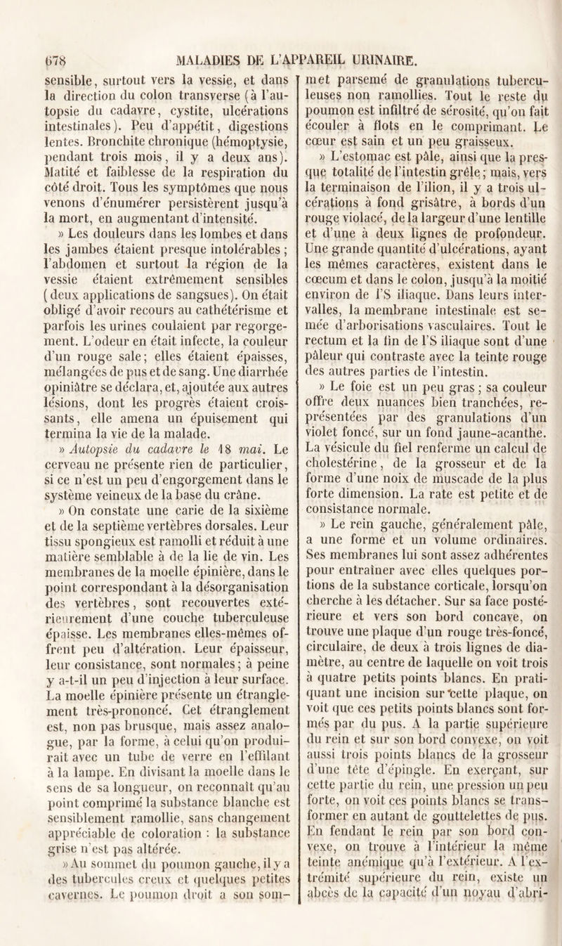 sensible, surtout vers la vessie, et dans la direction du colon transverse (à P au- topsie du cadavre, cystite, ulcérations intestinales). Peu d’appétit, digestions lentes. Bronchite chronique (hémoptysie, pendant trois mois, il y a deux ans). Matité et faiblesse de la respiration du côté droit. Tous les symptômes que nous venons d’énumérer persistèrent jusqu’à la mort, en augmentant d’intensité. » Les douleurs dans les lombes et dans les jambes étaient presque intolérables ; l’abdomen et surtout la région de la vessie étaient extrêmement sensibles (deux applications de sangsues). On était obligé d’avoir recours au cathétérisme et parfois les urines coulaient par regorge- ment. L’odeur en était infecte, la couleur d’un rouge sale; elles étaient épaisses, mélangées de pus et de sang. Une diarrhée opiniâtre se déclara, et, ajoutée aux autres lésions, dont les progrès étaient crois- sants, elle amena un épuisement qui termina la vie de la malade. )&gt; Autopsie du cadavre le \ 8 mai. Le cerveau ne présente rien de particulier, si ce n’est un peu d’engorgement dans le système veineux de la base du crâne. » On constate une carie de la sixième et de la septième vertèbres dorsales. Leur tissu spongieux est ramolli et réduit à une matière semblable à de la lie de vin. Les membranes de la moelle épinière, dans le point correspondant à la désorganisation des vertèbres, sont recouvertes exté- rieurement d’une couche tuberculeuse épaisse. Les membranes elles-mêmes of- frent peu d’altération. Leur épaisseur, leur consistance, sont normales ; à peine y a-t-il un peu d’injection à leur surface. La moelle épinière présente un étrangle- ment très-prononcé. Cet étranglement est, non pas brusque, mais assez analo- gue, par la forme, à celui qu’on produi- rait avec un tube de verre en l'effilant à la lampe. En divisant la moelle dans le sens de sa longueur, on reconnaît qu’au point comprimé la substance blanche est sensiblement ramollie, sans changement appréciable de coloration : la substance grise n'est pas altérée. »Au sommet du poumon gauche, il y a des tubercules creux et quelques petites cavernes. Le poumon droit a son som- met parsemé de granulations tubercu- leuses non ramollies. Tout le reste du poumon est infiltré de sérosité, qu’on fait écouler à flots en le comprimant. Çe cœur est sain et un peu graisseux. » L’estomac est pâle, ainsi que la pres- que totalité de l’intestin grêle ; mais, vers la terminaison de l’ilion, il y a trois ul- cérations à fond grisâtre , à bords d’un rouge violacé, de la largeur d’une lentille et d’une à deux lignes de profondeur. Une grande quantité d’ulcérations, ayant les mêmes caractères, existent dans le cæcum et dans le colon, jusqu’à la moitié environ de l’S iliaque. Dans leurs inter- valles, la membrane intestinale est se- mée d’arborisations vasculaires. Tout le rectum et la lin de l’S iliaque sont d’une pâleur qui contraste avec la teinte rouge des autres parties de l’intestin. » Le foie est un peu gras ; sa couleur offre deux nuances bien tranchées, re- présentées par des granulations d’un violet foncé, sur un fond jaune-acanthe. La vésicule du fiel renferme un calcul de cholestérine, de la grosseur et de la forme d’une noix de muscade de la plus forte dimension. La rate est petite et de consistance normale. » Le rein gauche, généralement pâle, a une forme et un volume ordinaires. Ses membranes lui sont assez adhérentes pour entraîner avec elles quelques por- tions de la substance corticale, lorsqu’on cherche à les détacher. Sur sa face posté- rieure et vers son bord concave, on trouve une plaque d’un rouge très-foncé, circulaire, de deux à trois lignes de dia- mètre, au centre de laquelle on voit trois à quatre petits points blancs. En prati- quant une incision suricette plaque, on voit que ces petits points blancs sont for- més par du pus. A la partie supérieure du rein et sur son bord convexe, on voit aussi trois points blancs de la grosseur d’une tête d’épingle. En exerçant, sur cette partie du rein, une pression un peu forte, on voit ces points blancs se trans- former en autant de gouttelettes de pus. En fendant le rein par son bord con- vexe, on trouve à l’intérieur la même teinte anémique qu’à l’extérieur. A l’ex- trémité supérieure du rein, existe un abcès de la capacité d'un noyau d'abri-