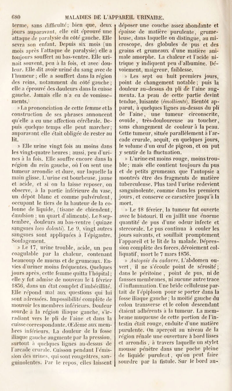 terme, sans difficulté; bien que, deux jours auparavant, elle eût éprouvé une attaque de paralysie du côté gauche. Elle sevra son enfant. Depuis six mois (un mois après l’attaque de paralysie) elle a toujours souffert au bas-ventre. Elle uri- nait souvent, peu à la fois, et avec dou- leur. Elle dit avoir uriné du sang avec de l’humeur ; elle a souffert dans la région des reins, notamment du côté gauche ; elle a éprouvé des douleurs dans la cuisse gauche. Jamais elle n’a eu de vomisse- ments.1' » La prononciation de cette femme et la construction de ses phrases annoncent qu’elle a eu une affection cérébrale. De- puis quelque temps elle peut marcher; auparavant elle était obligée de rester au lit. » Elle urine vingt fois au moins dans les vingt-quatre heures ; aussi, peu d’uri- nes à la fois. Elle souffre encore dans la région du rein gauche, où l’on sent une tumeur arrondie et dure, sur laquelle la main glisse. L’urine est bourbeuse, jaune et acide, et si on la laisse reposer, on observe, à la partie inférieure du vase, un dépôt blanc et comme pulvérulent, occupant le tiers de la hauteur de la co- lonne de liquide, (tisane de chiendent, émulsion ; un quart d’aliments). Le 8sep- tembre, douleurs au bas-ventre (quinze sangsues loco dolenti). Le 9, vingt autres sangsues sont appliquées à l’épigastre. Soulagement. » Le 17, urine trouble, acide, un peu coagulable par la chaleur, contenant beaucoup de mucus et de grumeaux. En- vies d’uriner moins fréquentes. Quelques jours après, cette femme quitta l’hôpital; elle y fut admise de nouveau le 4 février 1856, dans un état complet d’imbécillité. Elle répond mal aux questions qui lui sont adressées. Impossibilité complète de mouvoir les membres inférieurs. Douleur sourde à la région iliaque gauche, s’ir- radiant vers le pli de l’aine et dans la cuisse correspondante. Œdème aux mem- bres inférieurs. La douleur de la fosse iliaque gauche augmente par la pression, surtout à quelques lignes au-dessus de l’arcade crurale. Cuisson pendant l’émis- sion des urines, qui sont rougeâtres, san- guinolentes. Par le repos, elles laissent déposer une couche assez abondante et épaisse de matière purulente, grume- leuse, dans laquelle on distingue, au mi- croscope, des globules de pus et des grains et grumeaux d’une matière ani- male amorphe. La chaleur et l’acide ni- trique y indiquent peu d’albumine. Dé- voiement, maigreur, faiblesse. » Les sept ou huit premiers jours, point de changement notable ; puis la douleur au-dessus du pli de l’aine aug- menta. La peau de cette partie devint tendue, luisante (émollients). Bientôt ap- parut, à quelques lignes au-dessus du pli de l’aine, une tumeur circonscrite, ovoïde, très-douloureuse au toucher, sans changement de couleur à la peau. Cette tumeur, située parallèlement à l’ar- cade crurale, acquit, en quelques jours, le volume d’un œuf de pigeon, et on put y sentir de la fluctuation. » L’urine est moins rouge, moins trou- ble; mais elle contient toujours du pus et de petits grumeaux que l’autopsie a montrés être des fragments de matière tuberculeuse. Plus tard l’urine redevient sanguinolente, comme dans les premiers jours, et conserve ce caractère jusqu’à la mort. » Le 18 février, la tumeur fut ouverte avec le bistouri. Il en jaillit une énorme quantité de pus d’une odeur infecte et stercorale. Le pus continua à couler les jours suivants, et souillait promptement l’appareil et le lit de la malade. Dépres- sion complète des forces, dévoiement col- liquatif, mort le 7 mars 1856. » Autopsie du cadavre. L’abdomen ou- vert , il ne s’écoule point de sérosité ; dans le péritoine , point de pus, ni de fausses membranes, ni aucune autre trace d’inflammation. Une bride celluleuse par- tait de l’épiploon pour se porter dans la fosse iliaque gauche ; la moitié gauche du colon transverse et le colon descendant étaient adhérents à la tumeur. La mem- brane muqueuse de cette portion de l’in- testin était rouge, enduite d’une matière purulente. On aperçoit au niveau de la région rénale une ouverture à bord lisses et arrondis, à travers laquelle un stylet mousse pénètre dans une poche pleine de liquide purulent, qu’on peut faire sourdre par la fistule. Sur le bord an-