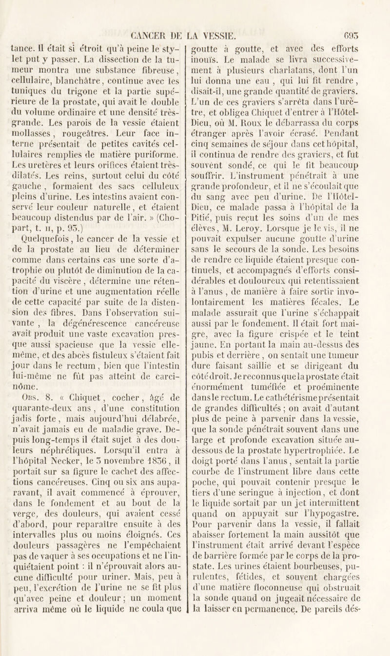 lance. 11 était si étroit qu’à peine le sty- let put y passer. La dissection de la tu- meur montra une substance fibreuse, cellulaire, blanchâtre, continue avec les tuniques du trigone et la partie supé- rieure de la prostate, qui avait le double du volume ordinaire et une densité très- grande. Les parois de la vessie étaient mollasses, rougeâtres. Leur face in- terne présentait de petites cavités cel- lulaires remplies de matière puriforme. Les uretères et leurs orifices étaient très- dilatés. Les reins, surtout celui du côté gauche , formaient des sacs celluleux pleins d’urine. Les intestins avaient con- servé leur couleur naturelle, et étaient beaucoup distendus par de l’air. » (Cho- part, t. ii, p. 95.) Quelquefois, le cancer de la vessie et de la prostate au lieu de déterminer comme dans certains cas une sorte d’a- trophie ou plutôt de diminution de la ca- pacité du viscère , détermine une réten- tion d’urine et une augmentation réelle de cette capacité par suite de la disten- sion des fibres. Dans l’observation sui- vante , la dégénérescence cancéreuse avait produit une vaste excavation pres- que aussi spacieuse que la vessie elle- même, et des abcès fistuleux s’étaient fait jour dans le rectum, bien que l’intestin lui-même ne fût pas atteint de carci- nôme. Obs. 8. « Ghiquet, cocher, âgé de quarante-deux ans, d’une constitution jadis forte, mais aujourd’hui délabrée, n’avait jamais eu de maladie grave. De- puis long-temps il était sujet à des dou- leurs néphrétiques. Lorsqu’il entra à l’hôpital Necker, le 5 novembre 1856, il portait sur sa figure le cachet des affec- tions cancéreuses. Cinq ou six ans aupa- ravant, il avait commencé à éprouver, dans le fondement et au bout de la verge, des douleurs, qui avaient cessé d’abord, pour reparaître ensuite à des intervalles plus ou moins éloignés. Ces douleurs passagères ne l’empêchaient pas de vaquer à ses occupations et ne l’in- quiétaient point : il n’éprouvait alors au- cune difficulté pour uriner. Mais, peu à peu, l’excrétion de l’urine ne se fit plus qu’avec peine et douleur ; un moment arriva même où le liquide ne coula que goutte à goutte, et avec des efforts inouïs. Le malade se livra successive- ment à plusieurs charlatans, dont l’un lui donna une eau , qui lui fit rendre, disait-il, une grande quantité de graviers. L’un de ces graviers s’arrêta dans l’urè- tre, et obligea Chiquet d’entrer à l’Hôtel- Dieu, ou M. Roux le débarrassa du corps étranger après l’avoir écrasé. Pendant cinq semaines de séjour dans cet hôpital, il continua de rendre des graviers, et fut souvent sondé, ce qui le fit beaucoup souffrir. L’instrument pénétrait à une grande profondeur, et il ne s’écoulait que du sang avec peu d’urine. De l’Hôtel- Dieu, ce malade passa à l’hôpital de la Pitié, puis reçut les soins d’un de mes élèves, M. Leroy. Lorsque je le vis, il ne pouvait expulser aucune goutte d’urine sans le secours de la sonde. Les besoins de rendre ce liquide étaient presque con- tinuels, et accompagnés d’efforts consi- dérables et douloureux qui retentissaient à l’anus , de manière à faire sortir invo- lontairement les matières fécales. Le malade assurait que l’urine s’échappait aussi par le fondement. ïî était fort mai- gre, avec la figure crispée et le teint jaune. En portant la main au-dessus des pubis et derrière , on sentait une tumeur dure faisant saillie et se dirigeant du côté droit. Je reconnus que la prostate était énormément tuméfiée et proéminente dans le rectum. Le cathétérisme présen tait de grandes difficultés ; on avait d’autant plus de peine à parvenir dans la vessie, que la sonde pénétrait souvent dans une large et profonde excavation située au- dessous de la prostate hypertrophiée. Le doigt porté dans l’anus , sentait la partie courbe de l’instrument libre dans cette poche, qui pouvait contenir presque le tiers d’une seringue à injection, et dont le liquide sortait par un jet intermittent quand on appuyait sur l’hypogastre. Pour parvenir dans la vessie, il fallait abaisser fortement la main aussitôt que l’instrument était arrivé devant l’espèce de barrière formée par le corps de la pro- state. Les urines étaient bourbeuses, pu- rulentes, fétides, et souvent chargées d’une matière floconneuse qui obstruait la sonde quand on jugeait nécessaire de la laisser en permanence. De pareils dés-