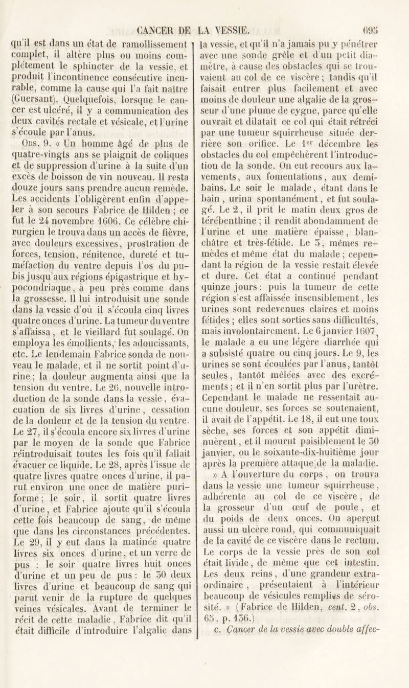 qu’il est dans un état de ramollissement ' complet, il altère plus ou moins com- plètement le sphincter de la vessie, et produit l’incontinence consécutive incu- rable, comme la cause qui l’a fait naître (Guersant). Quelquefois, lorsque le can- cer est ulcéré, il y a communication des deux cavités rectale et vésicale, et l’urine s’écoule par l’anus. Ors. 9. « Un homme âgé de plus de quatre-vingts ans se plaignit de coliques et de suppression d’urine à la suite d’un excès de boisson de vin nouveau. 11 resta douze jours sans prendre aucun remède. Les accidents l’obligèrent enfin d’appe- ler à son secours Fabrice de Hilden ; ce fut le 24 novembre 1606. Ce célèbre chi- rurgien le trouva dans un accès de fièvre, avec douleurs excessives, prostration de forces, tension, rénitence, dureté et tu- méfaction du ventre depuis Los du pu- bis jusqu’aux régions épigastrique et hy- pocondriaque , à peu près comme dans la grossesse. 11 lui introduisit une sonde dans la vessie d’où il s’écoula cinq livres quatre onces d’urine. La tumeur du ventre s’affaissa , et le vieillard fut soulagé. On employa les émollients, les adoucissants, etc. Le lendemain Fabrice sonda de nou- veau le malade, et il ne sortit point d’u- rine ; la douleur augmenta ainsi que la tension du ventre. Le 26, nouvelle intro- duction de la sonde dans la vessie , éva- cuation de six livres d’urine, cessation de la douleur et de la tension du ventre. Le 27, il s’écoula encore six livres d’urine par le moyen de la sonde que Fabrice réintroduisait toutes les fois qu’il fallait évacuer ce liquide. Le 28, après l’issue de quatre livres quatre onces d’urine, il pa- rut environ une once de matière puri- forme ; le soir, il sortit quatre livres d’urine, et Fabrice ajoute qu’il s’écoula cette fois beaucoup de sang, de même que dans les circonstances précédentes. Le 29, il y eut dans la matinée quatre livres six onces d’urine, et un verre de pus : le soir quatre livres huit onces d’urine et un peu de pus : le 50 deux livres d’urine et beaucoup de sang qui parut venir de la rupture de quelques veines vésicales. Avant de terminer le récit de cette maladie, Fabrice dit qu’il était difficile d’introduire l’algalie dans la vessie, et qu’il n’a jamais pu y pénétrer avec une sonde grêle et d un petit dia- mètre, à cause des obstacles qui se trou- vaient au col de ce viscère ; tandis qu’il faisait entrer plus facilement et avec moins de douleur une algalie de la gros- seur d’une plume de cygne, parce qu’elle ouvrait et dilatait ce col qui était rétréci par une tumeur squirrheuse située der- rière son orifice. Le 1er décembre les obstacles du col empêchèrent l’introduc- tion de la sonde. On eut recours aux la- vements , aux fomentations, aux demi- bains. Le soir le malade, étant dans le bain , urina spontanément, et fut soula- gé. Le 2, il prit le matin deux gros de térébenthine ; il rendit abondamment de l’urine et une matière épaisse, blan- châtre et très-fétide. Le 5, mêmes re- mèdes et même état du malade ; cepen- dant la région de la vessie restait élevée et dure. Cet état a continué pendant quinze jours : puis la tumeur de cette région s’est affaissée insensiblement, les urines sont redevenues claires et moins fétides ; elles sont sorties sans difficultés, mais involontairement. Le 6 janvier \ 607, le malade a eu une légère diarrhée qui a subsisté quatre ou cinq jours. Le 9, les urines se sont écoulées par l’anus, tantôt seules, tantôt mêlées avec des excré- ments ; et il n’en sortit plus par l’urètre. Cependant le malade ne ressentait au- cune douleur, ses forces se soutenaient, il avait de l’appétit. Le 18, il eut une toux sèche, ses forces et son appétit dimi- nuèrent , et il mourut paisiblement le 50 janvier, ou le soixante-dix-huitième jour après la première attaqueAde la maladie. » A l’ouverture du corps , on trouva dans la vessie une tumeur squirrheuse, adhérente au col de ce viscère, de la grosseur d’un œuf de poule, et du poids de deux onces. On aperçut aussi un ulcère rond, qui communiquait de la cavité de ce viscère dans le rectum. Le corps de la vessie près de son col était livide, de même que cet intestin. Les deux reins, d’une grandeur extra- ordinaire , présentaient à l’intérieur beaucoup de vésicules remplies de séro- sité. » (Fabrice de Hilden, cent. 2, obs. 65, p. 136.) c. Cancer de la vessie avec double affec-