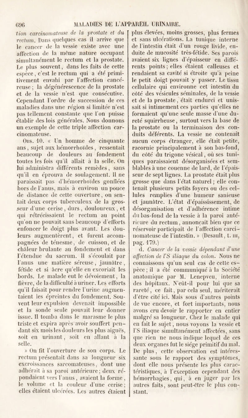 tion carcinomateuse de la prostate et du rectum. Dans quelques cas il arrive que le cancer de la vessie existe avec une affection de la même nature occupant simultanément le rectum et la prostate. Le plus souvent, dans les faits de cette espèce, c’est le rectum qui a été primi- tivement envahi par l’affection cancé- reuse ; la dégénérescence de la prostate et de la vessie n’est que consécutive. Cependant l’ordre de succession de ces maladies dans une région si limitée n’est pas tellement constante que l’on puisse établir des lois générales. Nous donnons un exemple de cette triple affection car- cinomateuse. Obs. 10. « Un homme de cinquante ans, sujet aux hémorrhoïdes, ressentait beaucoup de douleurs au fondement toutes les fois qu’il allait à la selle. On lui administra différents remèdes, sans qu’il en éprouva de soulagement. 11 ne paraissait pas d’hémorrhoïdes gonflées hors de F anus, mais à environ un pouce de distance de cette ouverture, on sen- tait deux corps tuberculeux de la gros- seur d’une cerise , durs , douloureux , et qui rétrécissaient le rectum au point qu’on ne pouvait sans beaucoup d’efforts enfoncer le doigt plus avant. Les dou- leurs augmentèrent, et furent accom- pagnées de ténesme, de cuisson, et de chàleur brûlante au fondement et dans l’étendue du sacrum. 11 s’écoulait par l’anus une matière séreuse, jaunâtre, fétide et si âcre qu’elle en excoriait les bords. Le malade eut le dévoiement, la fièvre, de la difficulté à uriner. Les efforts qu’il faisait pour rendre l’urine augmen- taient les épreintes du fondement. Sou- vent leur expulsion devenait impossible et la sonde seule pouvait leur donner issue. Il tomba dans le marasme le plus triste et expira après avoir souffert pen- dant six mois les douleurs les plus aiguës, soit en urinant, soit en allant à la selle. » On fit l’ouverture de son corps. Le rectum présentait dans sa longueur six excroissances sarcomateuses, dont une adhérait à sa paroi antérieure ; deux ré- pondaient vers l’anus , avaient la forme , le volume et la couleur d’une cerise ; elles étaient ulcérées. Les autres étaient plus élevées, moins grosses, plus fermes et sans ulcérations. La tunique interne de l’intestin était d’un rouge livide, en- duite de mucosité très-fétide. Ses parois avaient six lignes d’épaisseur en diffé- rents points ; elles étaient calleuses et rendaient sa cavité si étroite qu’à peine le petit doigt pouvait y passer. Le tissu cellulaire qui environne cet intestin du côté des vésicules séminales, de la vessie et de la prostate, était endurci et unis- sait si intimement ces parties qu’elles ne formaient qu’une seule masse d’une du- reté squirrheuse, surtout vers la base de la prostate ou la terminaison des con- duits déférents. La vessie ne contenait aucun corps étranger, elle était petite, racornie principalement à son bas-fond, du côté du trigone vésical, où ses tuni- ques paraissaient désorganisées et sem- blables à une couenne de lard, de l’épais- seur de sept lignes. La prostate était plus grosse que dans l’état naturel ; elle con- tenait plusieurs petits foyers ou des cel- lules remplies d’une humeur sanieuse et jaunâtre. L’état d’épaississement, de désorganisation et d’adhérence intime du bas-fond de la vessie à la paroi anté- rieure du rectum, annonçait bien que ce réservoir participait de l’affection carci- nomateuse de l’intestin. » (Desault, t. ni, pag. 179.) d. Cancer de la vessie dépendant d’une affection de VS iliaque du colon. Nous ne connaissons qu’un seul cas de cette es- pèce ; il a été communiqué à la Société anatomique par M. Lenepveu, interne des hôpitaux. N’eût-il pour lui que sa rareté, ce fait, par cela seul, mériterait d’être cité ici. Mais sous d’autres points de vue encore, et fort importants, nous avons cru devoir le rapporter en entier malgré sa longueur. Chez le malade qui en fait le sujet, nous voyons la vessie et FS iliaque simultanément affectées, sans que rien ne nous indique lequel de ces deux organes fut le siège primitif du mal. De plus, cette observation est intéres- sante sous le rapport des symptômes, dont elle nous présente les plus carac- téristiques, à l’exception cependant des hémorrhagies, qui, à en juger par les. autres faits, sont peut-être le plus con- stant.