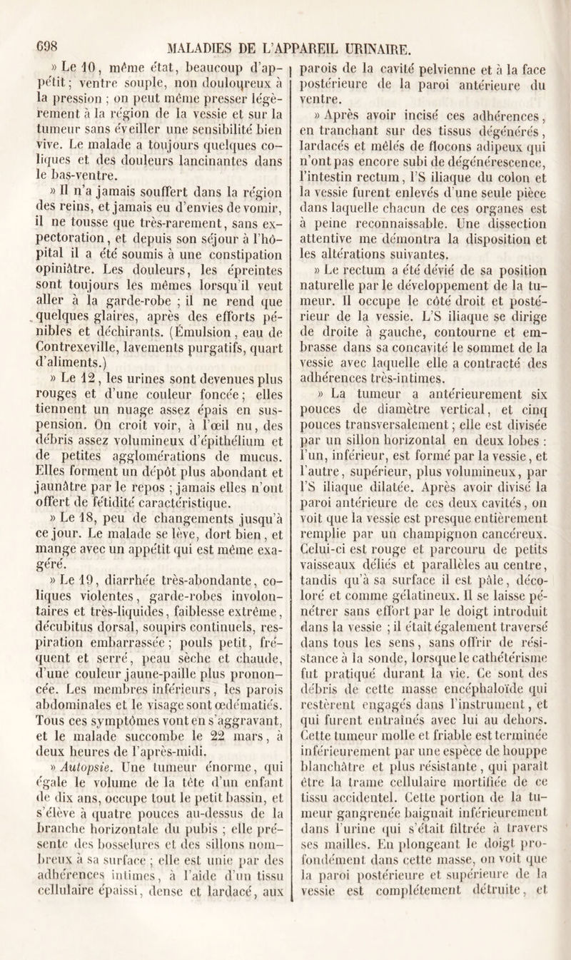 »LelO, même état, beaucoup d’ap- pétit ; ventre souple, non douloureux à la pression ; on peut même presser légè- rement à la région de la vessie et sur la tumeur sans éveiller une sensibilité bien vive. Le malade a toujours quelques co- liques et des douleurs lancinantes dans le bas-ventre. » Il n’a jamais souffert dans la région des reins, et jamais eu d’envies de vomir, il ne tousse que très-rarement, sans ex- pectoration, et depuis son séjour à l’hô- pital il a été soumis à une constipation opiniâtre. Les douleurs, les épreintes sont toujours les mêmes lorsqu’il veut aller à la garde-robe ; il ne rend que quelques glaires, après des efforts pé- nibles et déchirants. (Émulsion, eau de Contrexeville, lavements purgatifs, quart d’aliments.) » Le d2 , les urines sont devenues plus rouges et d’une couleur foncée ; elles tiennent un nuage assez épais en sus- pension. On croit voir, à l’œil nu, des débris assez volumineux d’épithélium et de petites agglomérations de mucus. Elles forment un dépôt plus abondant et jaunâtre par le repos ; jamais elles n’ont offert de fétidité caractéristique. » Le 18, peu de changements jusqu’à ce jour. Le malade se lève, dort bien , et mange avec un appétit qui est même exa- géré. » Le 19, diarrhée très-abondante, co- liques violentes, garde-robes involon- taires et très-liquides, faiblesse extrême, décubitus dorsal, soupirs continuels, res- piration embarrassée; pouls petit, fré- quent et serré, peau sèche et chaude, d’une couleur jaune-paille plus pronon- cée. Les membres inférieurs , les parois abdominales et le visage sont œdématiés. Tous ces symptômes vont en s’aggravant, et le malade succombe le 22 mars, à deux heures de l’après-midi. » Autopsie. Une tumeur énorme, qui égale le volume de la tête d’un enfant de dix ans, occupe tout le petit bassin, et s’élève à quatre pouces au-dessus de la branche horizontale du pubis ; elle pré- sente des bosselures et des sillons nom- breux à sa surface ; elle est unie par des adhérences intimes, à l’aide d’un tissu cellulaire épaissi, dense et lardacé, aux parois de la cavité pelvienne et à la face postérieure de la paroi antérieure du ventre. » Après avoir incisé ces adhérences, en tranchant sur des tissus dégénérés, Iardacés et mêlés de flocons adipeux qui n’ont pas encore subi de dégénérescence, l’intestin rectum, l’S iliaque du colon et la vessie furent enlevés d’une seule pièce dans laquelle chacun de ces organes est à peine reconnaissable. Une dissection attentive me démontra la disposition et les altérations suivantes. » Le rectum a été dévié de sa position naturelle par le développement de la tu- meur. Il occupe le côté droit et posté- rieur de la vessie. L’S iliaque se dirige de droite à gauche, contourne et em- brasse dans sa concavité le sommet de la vessie avec laquelle elle a contracté des adhérences très-intimes. » La tumeur a antérieurement six pouces de diamètre vertical, et cinq pouces transversalement ; elle est divisée par un sillon horizontal en deux lobes : l’un, inférieur, est formé par la vessie, et l’autre, supérieur, plus volumineux, par l’S iliaque dilatée. Après avoir divisé la paroi antérieure de ces deux cavités, on voit que la vessie est presque entièrement remplie par un champignon cancéreux. Celui-ci est rouge et parcouru de petits vaisseaux déliés et parallèles au centre, tandis qu’à sa surface il est pâle, déco- loré et comme gélatineux. 11 se laisse pé- nétrer sans effort par le doigt introduit dans la vessie ; il était également traversé dans tous les sens, sans offrir de rési- stance à la sonde, lorsque le cathétérisme fut pratiqué durant la vie. Ce sont des débris de cette masse encéphaloïde qui restèrent engagés dans l'instrument, et qui furent entraînés avec lui au dehors. Cette tumeur molle et friable est terminée inférieurement par une espèce de houppe blanchâtre et plus résistante , qui paraît être la trame cellulaire mortifiée de ce tissu accidentel. Cette portion de la tu- meur gangrenée baignait inférieurement, dans l’urine qui s’était fdtrée à travers ses mailles. En plongeant le doigt pro- fondément dans cette masse, on voit que la paroi postérieure et supérieure de la vessie est complètement détruite, et