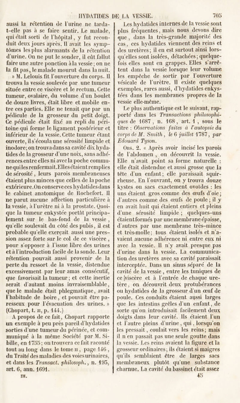 aussi la rétention de l’urine ne tarda- t-elle pas à se faire sentir. Le malade, qui était sorti de l’hôpital, y fut recon- duit deux jours après. Il avait les symp- tômes les plus alarmants de la rétention d’urine. On ne put le sonder, il eût fallut faire une autre ponction à la vessie ; on ne la fit pas, le malade mourut dans la nuit. » M. Lelouis fit l’ouverture du corps. Il trouva la vessie soulevée par une tumeur située entre ce viscère et le rectum. Cette tumeur, ovalaire, du volume d’un boulet de douze livres, était libre et mobile en- tre ces parties. Elle ne tenait que par un pédicule de la grosseur du petit doigt. Ce pédicule était fixé au repli du péri- toine qui forme le ligament postérieur et inférieur de la vessie. Cette tumeur étant ouverte, il s’écoula une sérosité limpide et inodore; on trouva dans sa cavité dix hyda- tides de la grosseur d’une noix, sans adhé- rences entre elles ni avec la poche commu- ne quilesrenfermait.Ellesétaient remplies de sérosité , leurs parois membraneuses étaient plus minces que celles de la poche extérieure. On conserve ces hydatides dans le cabinet anatomique de Rochefort. 11 ne parut aucune affection particulière à la vessie, à l’urètre ni à la prostate. Quoi- que la tumeur enkystée portât principa- lement sur le bas-fond de la vessie , qu elle soulevait du côté des pubis, il est probable qu’elle exerçait aussi une pres- sion assez forte sur le col de ce viscère , pour s’opposer à l’issue libre des urines et à l’introduction facile de la sonde. Leur rétention pouvait aussi provenir de la perte du ressort de la vessie, distendue excessivement par leur amas consécutif, que favorisait la tumeur ; et cette inertie serait d’autant moins invraisemblable, que le malade était phlegmatique, avait l’habitude de boire , et pouvait être pa- resseux pour l’évacuation des urines. » (Chopart, t. n, p. 144.) A propos de ce fait, Chopart rapporte un exemple à peu près pareil d’hydatides sorties d’une tumeur du périnée, et com- muniqué à la même Société par M. Si- bille, en 4755; on trouvera ce fait raconté tout au long dans le tome n , page 146 , du Traité des maladies des voies urinaires, et dans les Transact. philosoph., n. 495, art. 6, ann. 1691. IH. Les hydatides internes de la vessie sont plus fréquentes, mais nous devons dire que , dans la très-grande majorité des cas, ces hydatides viennent des reins et des uretères ; il en est surtout ainsi lors- qu’elles sont isolées, détachées ; quelque- fois elles sont en grappes. Elles s’arrê- tent dans la vessie lorsque leur volume les empêche de sortir par l’ouverture vésicale de l’urètre. Il existe quelques exemples, rares aussi, d’hydatides enkys- tées dans les membranes propres de la vessie elle-même. Le plus authentique est le suivant, rap- porté dans les Transactions philosophi- ques de 1687 , n. 168 , art. 1 , sous le titre : Observations faites à T autopsie du corps de M. Smith, le 6 juillet 1787, par Édouard Tyson. Obs. 2. « Après avoir incisé les parois de l’abdomen , on découvrit la vessie. Elle n’avait point sa forme naturelle : elle était distendue et aussi grosse que la tête d’un enfant; elle paraissait squir- rheuse. En l’ouvrant, on y trouva douze kystes ou sacs exactement ovoïdes : les uns étaient gros comme des œufs d’oie ; d’autres comme des œufs de poule ; il y en avait huit qui étaient entiers et pleins d’une sérosité limpide ; quelques-uns étaient formés par une membrane épaisse, d’autres par une membrane très-mince et très-molle ; tous étaient isolés et n’a- vaient aucune adhérence ni entre epx ni avec la vessie. Il n’y avait presque pas d’urine dans la vessie. La communica- tion des uretères avec sa cavité paraissait interceptée. Dans un sinus séparé de la cavité de la vessie , entre les tuniques de ce [viscère et à l’entrée de chaque ure- tère , on découvrit deux protubérances ou hydatides de la grosseur d’un œuf de poule. Ces conduits étaient aussi larges que les intestins grêles d’un enfant, de sorte qu’on introduisait facilement deux doigts dans leur cavité. Ils étaient l’un et l’autre pleins d’urine , qui, lorsqu’on les pressait, coulait vers les reins ; mais il n en passait pas une seule goutte dans la vessie. Les reins avaient la figure et la grosseur ordinaires; ils étaient si maigres qu’ils semblaient être de larges sacs membraneux plutôt qu’une substance charnue. La cavité du bassinet était assez 45