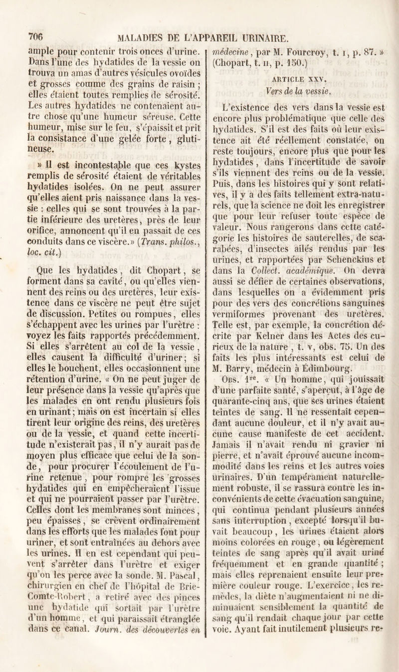 ample pour contenir trois onces d’urine. Dans l’une des hydatides de la vessie on trouva un amas d’autres vésicules ovoïdes et grosses comme des grains de raisin ; elles étaient toutes remplies de sérosité. Les autres hydatides ne contenaient au- tre chose qu’une humeur séreuse. Cette humeur, mise sur le feu, s’épaissit et prit la consistance d’une gelée forte, gluti- neuse. » Il est incontestable que ces kystes remplis de sérosité étaient de véritables hydatides isolées. On ne peut assurer qu’elles aient pris naissance dans la ves- sie : celles qui se sont trouvées à la par- tie inférieure des uretères, près de leur orifice, annoncent qu’il en passait de ces conduits dans ce viscère.» (Trans. philos., loc. cit.) Que les hydatides, dit Chopart, se forment dans sa cavité, ou qu’elles vien- nent des reins ou des uretères, leur exis- tence dans ce viscère ne peut être sujet de discussion. Petites ou rompues, elles s’échappent avec les urines par l’urètre : voyez les faits rapportés précédemment. Si elles s’arrêtent au col de la vessie, elles causent la difficulté d’uriner; si elles le bouchent, elles occasionnent une rétention d’urine. « On ne peut juger de leur présence dans la vessie qu’après que les malades en ont rendu plusieurs fois en urinant ; mais on est incertain si elles tirent leur origine des reins, des uretères ou de la vessie, et quand cette incerti- tude n’existerait pas, il n’y aurait pas de moyen plus efficace que celui de la son- de , pour procurer l’écoulement de l’u- rine retenue , pour rompre les grosses hydatides qui en empêcheraient l’issue et qui ne pourraient passer par l’urètre. Celles dont les membranes sont minces, peu épaisses, se crèvent ordinairement dans les efforts que les malades font pour uriner, et sont entraînées au dehors avec les urines. Il en est cependant qui peu- vent s’arrêter dans l’urètre et exiger qu’on les perce avec la sonde. M. Pascal, chirurgien en chef de l’hôpital de Brie- Comte-Robert, a retiré avec des pinces une hydatide qui sortait par l’urètre d’un homme, et qui paraissait étranglée dans ce canal. Journ. des découvertes en médecine, par M. Fourcroy, t. i, p. 87. » (Chopart, t. u, p. 150.) ARTICLE XXV. Vers de la vessie. L’existence des vers dans la vessie est encore plus problématique que celle des hydatides. S’il est des faits où leur exis- tence ait été réellement constatée, on reste toujours, encore plus que pour les hydatides , dans l’incertitude de savoir s’ils viennent des reins ou de la vessie. Puis, dans les histoires qui y sont relati- ves, il v a des faits tellement extra-natu- rels, que la science ne doit les enregistrer que pour leur refuser toute espèce de valeur. Nous rangerons dans cette caté- gorie les histoires de sauterelles, de sca- rabées, d’insectes ailés rendus par les urines, et rapportées par Schenckius et dans la Collect. académique. On devra aussi se délier de certaines observations, dans lesquelles on a évidemment pris pour des vers des concrétions sanguines venniformes provenant des uretères. Telle est, par exemple, la concrétion dé- crite par Kelner dans les Actes des cu- rieux de la nature , t. v, obs. 75. Un des faits les plus intéressants est celui de M. Barry, médecin à Edimbourg. Obs. lre. « Un homme, qui jouissait d’une parfaite santé, s’aperçut, à l’âge de quarante-cinq ans, que ses urines étaient teintes de sang. 11 ne ressentait cepen- dant aucune douleur, et il n’y avait au- cune cause manifeste de cet accident. Jamais il n’avait rendu ni gravier ni pierre, et n’avait éprouvé aucune incom- modité dans les reins et les autres voies urinaires. D’un tempérament naturelle- ment robuste, il se rassura contre les in- convénients de cette évacuation sanguine, qui continua pendant plusieurs années sans interruption , excepté lorsqu’il bu- vait beaucoup, les urines étaient alors moins colorées en rouge , ou légèrement teintes de sang après qu’il avait uriné fréquemment et en grande quantité ; mais elles reprenaient ensuite leur prer mière couleur rouge. L’exercice, les re- mèdes, la diète n’augmentaient ni ne di- minuaient sensiblement la quantité de sang qu’il rendait chaque jour par cette voie. Ayant fait inutilement plusieurs re-