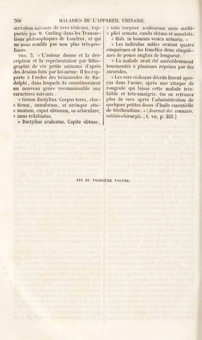 servation suivante de vers vésicaux, rap- portée par M. Curling dans les Transac- tions philosophiques de Londres, et qui ne nous semble pas non plus très-pro- bante. Obs. 5. « L’auteur donne et la des- cription et la représentation par litho- graphie de ces petits animaux d’après des dessins faits par lui-même. Il les rap- porte à l’ordre des hématoïdes de Ru- dolphi, dans lesquels ils constitueraient un nouveau genre reconnaissable aux caractères suivants : « Genus dactylius. Corpus teres, elas- » ticum, annulation, et utrinque atte- » nuaturn, caput obtusum, os orbiculare, » anus trilabiatus. » Dactylius aculeatus. Capite obtuso, » toto corpore aculeorum sérié multi- » plici armato, cauda obtusa et annulata. » Hab. in hominis vesica urinaria. » « Les individus mâles avaient quatre cinquièmes et les femelles deux cinquiè- mes de pouce anglais de longueur. » La malade avait été antécédemment tourmentée à plusieurs reprises par des ascarides. » Les vers ci-dessus décrits furent aper- çus dans l’urine, après une attaque de rougeole qui laissa cette malade très- faible et très-amaigrie. On ne retrouva plus de vers après l’administration de quelques petites doses d’huile essentielle de térébenthine. » ( Journal des connaiss. médico-chirurgic., t. vu, p. 251.) FIN DU TROISIÈME VOLUME.