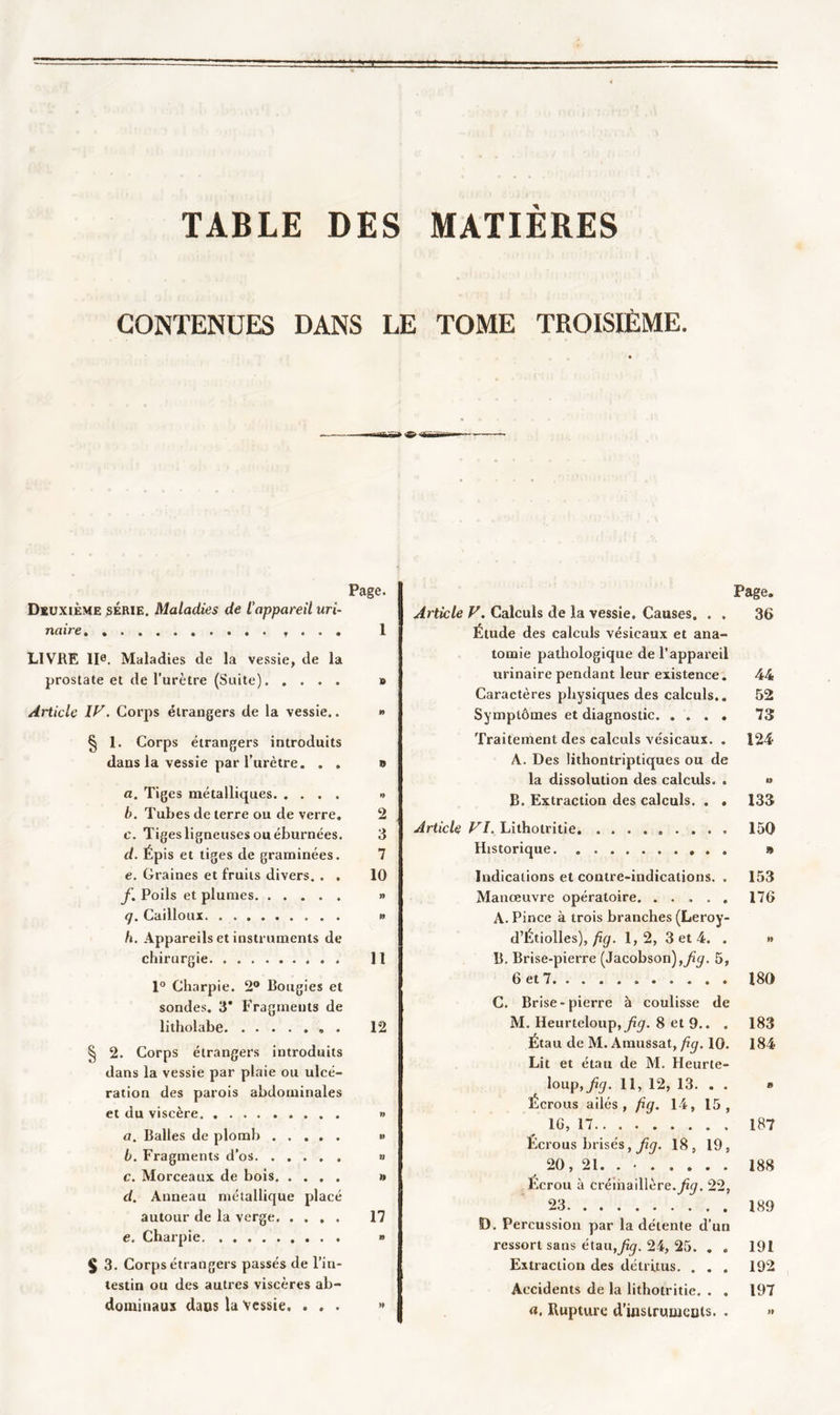 TABLE DES MATIERES CONTENUES DANS LE TOME TROISIÈME. Page. Deuxième série. Maladies de l’appareil uri- naire , . . . 1 LIVRE IIe. Maladies de la vessie, de la prostate et de l’urètre (Suite) » Article IV. Corps étrangers de la vessie.. » § 1. Corps étrangers introduits dans la vessie par l’urètre. . . » a. Tiges métalliques •&gt; b. Tubes de terre ou de verre. 2 c. Tig es ligneuses ou éburnées. 3 d. Épis et tiges de graminées. 7 e. Graines et fruits divers. . . 10 f. Poils et plumes » q. Cailloux » h. Appareils et instruments de chirurgie 11 1° Charpie. 2° Bougies et sondes, 3* Fragments de lilholabe 12 § 2. Corps étrangers introduits dans la vessie par plaie ou ulcé- ration des parois abdominales et du viscère » a. Balles de plomb » b. Fragments d’os » c. Morceaux de bois » d. Anneau métallique placé autour de la verge 17 e. Charpie » J 3. Corps étrangers passés de l’in- testin ou des autres viscères ab- dominaux dans la Vessie. ... » Page. Article V. Calculs de la vessie. Causes. . . 36 Étude des calculs vésicaux et ana- tomie pathologique de l’appareil urinaire pendant leur existence. 44 Caractères physiques des calculs.. 52 Symptômes et diagnostic 73 Traitement des calculs vésicaux. . 124 A. Des lithontriptiques ou de la dissolution des calculs. . » B. Extraction des calculs. . . 133 Article VI. Lithotritie 150 Historique » Indications et contre-indications. . 153 Manœuvre opératoire. ..... 176 A. Pince à trois branches (Leroy- d’Étiolles), fig. 1,2, 3 et 4. . » B. Brise-pierre (Jacobson),^. 5, 6 et 7 180 C. Brise-pierre à coulisse de M. Heurteloup,yîcu 8 et 9.. . 183 Étau de M. Amussat, fig. 10. 184 Lit et étau de M. Heurte- loup,^. 11, 12, 13. . . » Écrous ailés, fig. 14, 15, IG, 17 187 Éc rous brisés, fig. 18, 19, 20, 21. . • 188 Ecrou à crémaillère, fiq. 22, 23 189 D. Percussion par la détente d’un ressort sans étau,fig. 24, 25. . . 191 Extraction des détritus. ... 192 Accidents de la lithotritie. . . 197 a, Rupture d’inslrumcuts. . »