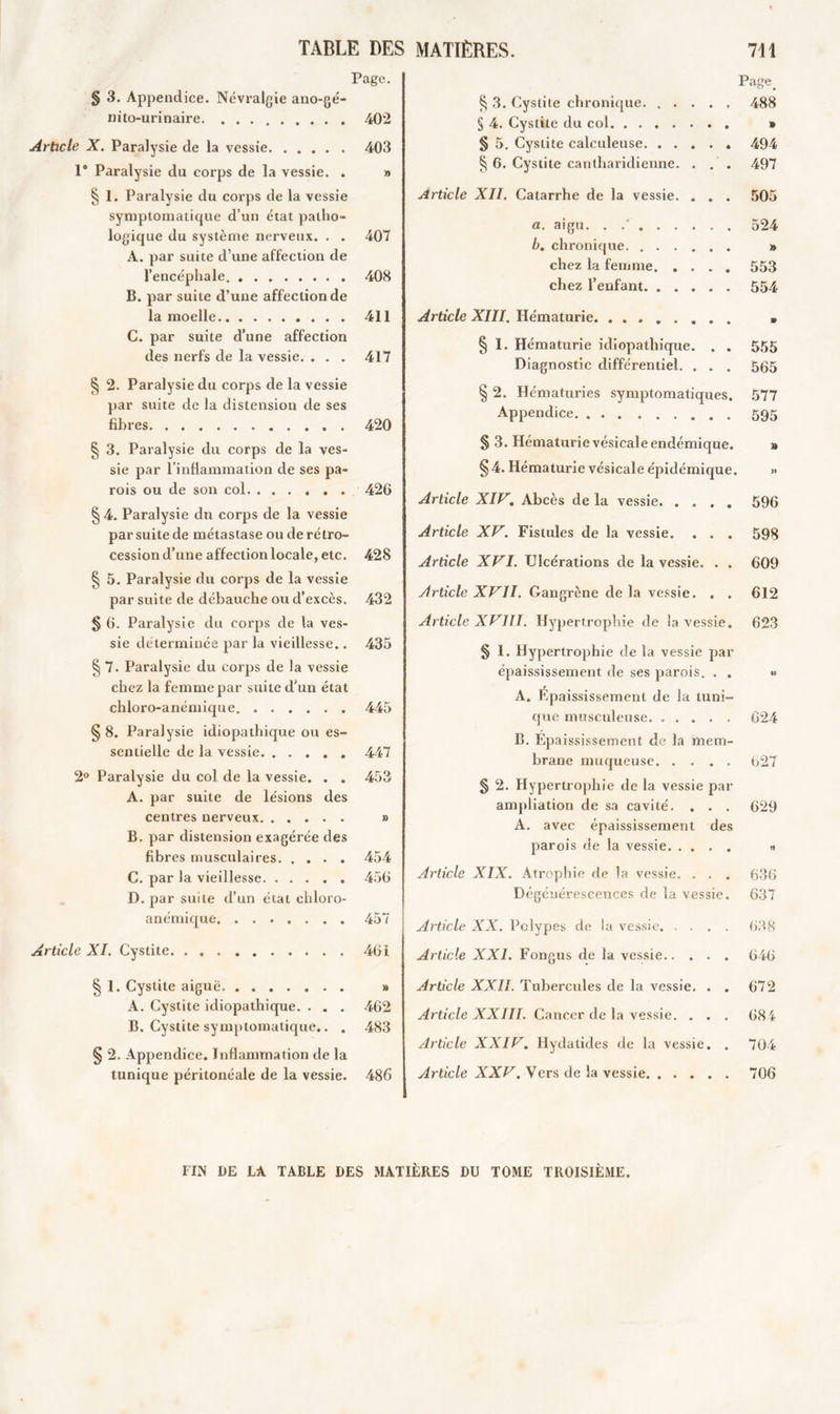 TABLE DES Page. § 3. Appendice. Névralgie ano-gé- nito-urinaire 402 Article X. Paralysie de la vessie 403 1° Paralysie du corps de la vessie. . » § 1. Paralysie du corps de la vessie symptomatique d’un état patho- logique du système nerveux. . . 407 A. par suite d’une affection de l’encéphale 408 B. par suite d’une affection de la moelle 411 C. par suite d’une affection des nerfs de la vessie. . . . 417 § 2. Paralysie du corps de la vessie par suite de la distension de ses fibres 420 § 3. Paralysie du corps de la ves- sie par l’inflammation de ses pa- rois ou de son col 426 § 4. Paralysie du corps de la vessie par suite de métastase ou de rétro- cession d’une affection locale, etc. 428 § 5. Paralysie du corps de la vessie par suite de débauche ou d’excès. 432 § 6. Paralysie du corps de la ves- sie déterminée par la vieillesse.. 435 § 7. Paralysie du corps de la vessie chez la femme par suite d'un état chloro-anémique 445 § 8. Paralysie idiopathique ou es- sentielle de la vessie 447 2° Paralysie du col de la vessie. . . 453 A. par suite de lésions des centres nerveux » B. par distension exagérée des fibres musculaires 454 C. par la vieillesse 456 D. par suite d’un état chloro- anémique 457 Article XI. Cystite. . 46i § 1. Cystite aiguë » A. Cystite idiopathique. . . . 462 B. Cystite symptomatique.. . 483 § 2. Appendice. Inflammation de la tunique péritonéale de la vessie. 486 MATIÈRES. 711 Page. § 3. Cystite chronique 488 § 4. Cystite du col » § 5. Cystite calculeuse 494 § 6. Cystite cantharidienne. . . . 497 Article XII. Catarrhe de la vessie. . . . 505 a. aigu. . .' 524 b. chronique » chez la femme 553 chez l’enfant 554 Article XIII. Hématurie » § 1. Hématurie idiopathique. . . 555 Diagnostic différentiel. . . . 565 § 2. Hématuries symptomatiques. 577 Appendice 595 § 3. Hématurie vésicale endémique. » §4. Hématurie vésicale épidémique. » Article XIV. Abcès de la vessie 596 Article XV. Fistules de la vessie. . . . 59g Article XVI. Ulcérations de la vessie. . . 609 Article XVII. Gangrène de la vessie. . . 612 Article XVIII. Hypertrophie de la vessie. 623 § 1. Hypertrophie de la vessie par épaississement de ses parois. . . « A. Épaississement de la tuni- que musculeuse 624 B. Epaississement de la mem- brane muqueuse 627 § 2. Hypertrophie de la vessie par ampliation de sa cavité. . . . 629 A. avec épaississement des parois de la vessie « Article XIX. Atrophie de la vessie. . . . 636 Dégénérescences de la vessie. 637 Article XX. Polypes de la vessie 638 Article XXL Fongus de la vessie 646 Article XXII. Tubercules de la vessie. . . 672 Article XXIII. Cancer de la vessie. . . . 684 Article XXIV. Hydatides de la vessie. . 704 Article XXV. Vers de la vessie 706 FIN DE LA TABLE DES MATIÈRES DU TOME TROISIÈME.