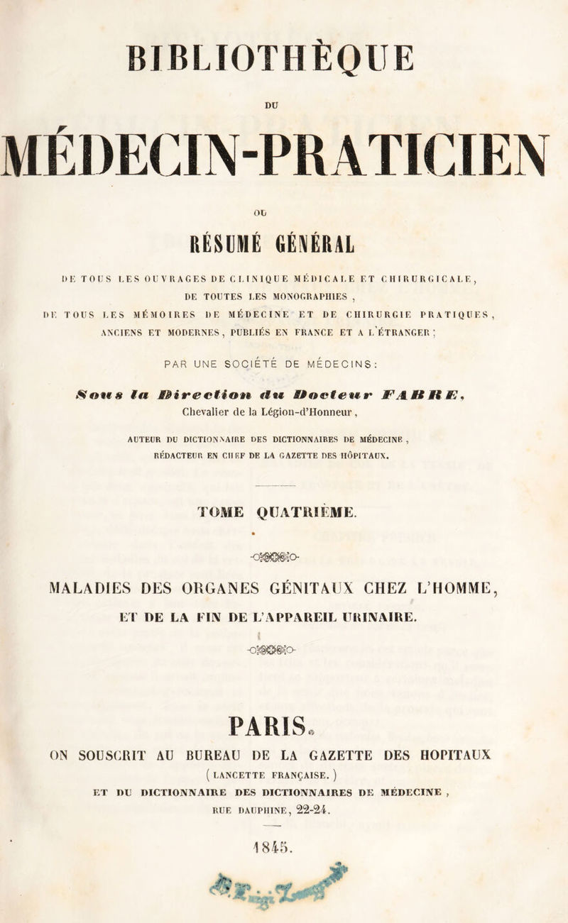 BIBLIOTHÈQUE DU VI fil IEC1N-PR ATICI EN OU RÉSUMÉ GÉNÉRAL I) E TOUS LES OUVRAGES DE CLINIQUE MÉDICALE ET CHIRURGICALE, DE TOUTES LES MONOGRAPHIES , DE TOUS LES MÉMOIRES DE MÉDECINE ET DE CHIRURGIE PRATIQUES, ANCIENS ET MODERNES , PUBLIÉS EN FRANCE ET A L ÉTRANGER ; PAR UNE SOCIÉTÉ DE MEDECINS: S&amp;M8 ta JSÏÏirectiovi «ia# Hoefetir ffîAHStSR* Chevalier de la Légion-d’Honneur, AUTEUR DU DICTIONNAIRE DES DICTIONNAIRES DE MÉDECINE , RÉDACTEUR EN CHEF DE LA GAZETTE DES HÔPITAUX. TOME QUATRIÈME. MALADIES DES ORGANES GÉNITAUX CHEZ L’HOMME, ET DE LA FIN DE L’APPAREIL URINAIRE. i •0*^0- PARIS ON SOUSCRIT AU BUREAU DE LA GAZETTE DES HOPITAUX ( LANCETTE FRANÇAISE. ) ET DU DICTIONNAIRE DES DICTIONNAIRES DE MÉDECINE , RUE DAUPHINE, 22-24. 1845.