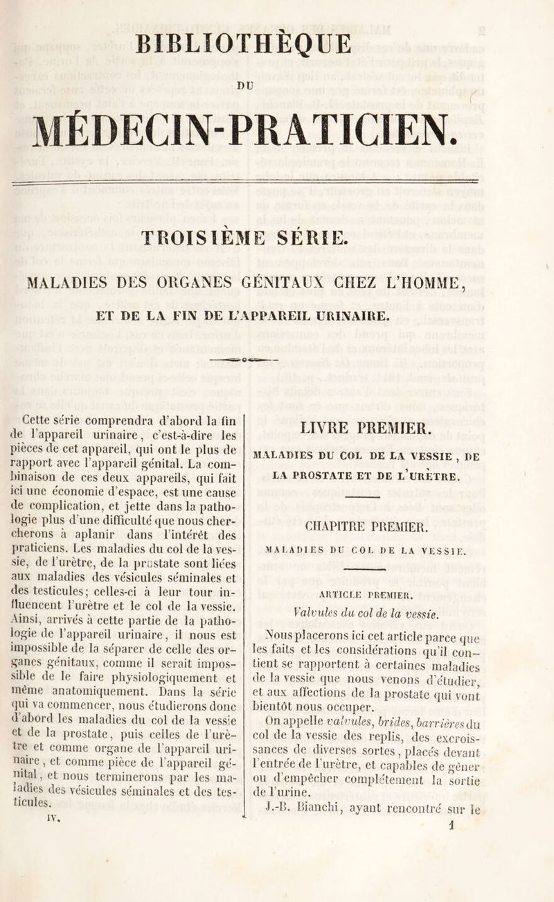 DU MÉDECIN-PRATICIEN. TROISIÈME SÉRIE. MALADIES DES ORGANES GÉNITAUX CHEZ L’HOMME, ET DE LA FIN DE L’APPAREIL URINAIRE. Cette série comprendra d’abord la fin de l’appareil urinaire, c’est-à-dire les pièces de cet appareil, qui ont le plus de rapport avec l’appareil génital. La com- binaison de ces deux appareils, qui fait ici une économie d’espace, est une cause de complication, et jette dans la patho- logie plus d’une difficulté que nous cher- cherons à aplanir dans l’intérêt des praticiens. Les maladies du col de la ves- sie, de l’urètre, de la prostate sont liées aux maladies des vésicules séminales et des testicules; celles-ci à leur tour in- fluencent l’urètre et le col de la vessie. Ainsi, arrivés à cette partie de la patho- logie de l’appareil urinaire, il nous est impossible de la séparer de celle des or- ganes génitaux, comme il serait impos- sible de le faire physiologiquement et même anatomiquement. Dans la série qui va commencer, nous étudierons donc d abord les maladies du col de la vessie et de la prostate, puis celles de l’urè- te et comme organe de l’appareil uri- naire , et comme pièce de l’appareil gé- nital , et nous terminerons par les ma- ladies des vésicules séminales et des tes- ticules. iv. LIVRE PREMIER. MALADIES DU COL DE LA VESSIE , DE LA PROSTATE ET DE L’URETRE. CHAPITRE PREMIER. MALADIES DU COL DE LA VESSIE. ARTICLE PREMIER. Valvules du col de la vessie. Nous placerons ici cet article parce que les faits et les considérations qu’il con- tient se rapportent à certaines maladies de la vessie que nous venons d’étudier, et aux affections de la prostate qui vont bientôt nous occuper. On appelle valvules, brides, barrières du col de la vessie des replis, des excrois- sances de diverses sortes , placés devant 1 entree de 1 urètre, et capables de gêner ou d’empêcher complètement la sortie de T urine. J.-R. Bianchi, ayant rencontré sur le