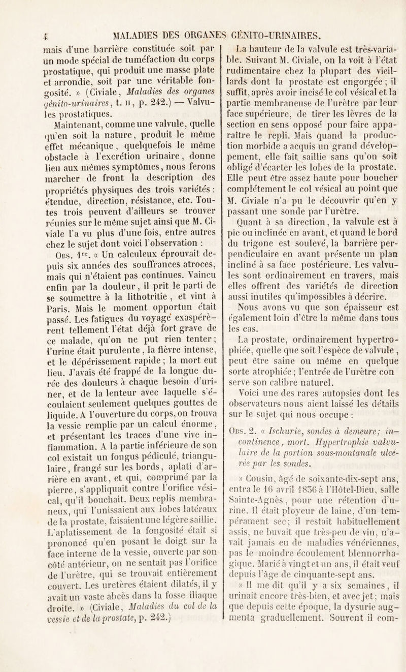 mais d’une barrière constituée soit par un mode spécial de tuméfaction du corps prostatique, qui produit une masse plate et arrondie, soit par une véritable fon- gosité. » (Civiale, Maladies des organes génito-urinaires, t. h, p. 24-2.) —Valvu- les prostatiques. Maintenant, comme une valvule, quelle qu’en soit la nature, produit le même effet mécanique , quelquefois le même obstacle à l’excrétion urinaire, donne lieu aux mêmes symptômes, nous ferons marcher de front la description des propriétés physiques des trois variétés : étendue, direction, résistance, etc. Tou- tes trois peuvent d’ailleurs se trouver réunies sur le même sujet ainsi que M. Ci- viale Ta vu plus d’une fois, entre autres chez le sujet dont voici l’observation : Obs. ive. « Un calculeux éprouvait de- puis six années des souffrances atroces, mais qui n’étaient pas continues. Vaincu enfin par la douleur, il prit le parti de se soumettre à la lithotritie , et vint à Paris. Mais le moment opportun était passé. Les fatigues du voyagé exaspérè- rent tellement l’état déjà fort grave de ce malade, qu’on ne put rien tenter; l’urine était purulente , la fièvre intense, et le dépérissement rapide ; la mort eut lieu. J’avais été frappé de la longue du- rée des douleurs à chaque besoin d’uri- ner, et de la lenteur avec laquelle s’é- coulaient seulement quelques gouttes de liquide. A l’ouverture du corps, on trouva la vessie remplie par un calcul énorme, et présentant les traces d’une vive in- flammation. A la partie inférieure de son col existait un fongus pédicule', triangu- laire , frangé sur les bords, aplati d’ar- rière en avant, et qui, comprimé par la pierre, s’appliquait contre l’orifice vési- cal, qu’il bouchait. Deux replis membra- neux, qui l’unissaient aux lobes latéraux de la prostate, faisaient une légère saillie. L’aplatissement de la fongosité était si prononcé qu’en posant le doigt sur la face interne de la vessie, ouverte par son côté antérieur, on ne sentait pas l’orifice de l’urètre, qui se trouvait entièrement couvert. Les uretères étaient dilatés, il y avait un vaste abcès dans la fosse iliaque droite. » (Civiale, Maladies du col de la vessie et de la prostate, p. 242.) La hauteur de la valvule est très-varia- ble. Suivant M. Civiale, on la voit à l’état rudimentaire chez la plupart des vieil- lards dont la prostate est engorgée ; il suffit, après avoir incisé le col vésical et la partie membraneuse de l’urètre par leur face supérieure, de tirer les lèvres de la section en sens opposé pour faire appa- raître le repli. Mais quand la produc- tion morbide a acquis un grand dévelop- pement, elle fait saillie sans qu’on soit obligé d’écarter les lobes de la prostate. Elle peut être assez haute pour boucher complètement le col vésical au point que M. Civiale n’a pu le découvrir qu’en y passant une sonde par l’urètre. Quant à sa direction, la valvule est à pic ou inclinée en avant, et quand le bord du trigone est soulevé, la barrière per- pendiculaire en avant présente un plan incliné à sa face postérieure. Les valvu- les sont ordinairement en travers, mais elles offrent des variétés de direction aussi inutiles qu’impossibles à décrire. Nous avons vu que son épaisseur est également loin d’être la même dans tous les cas. La prostate, ordinairement hypertro- phiée, quelle que soit l’espèce de valvule , peut être saine ou même en quelque sorte atrophiée; l’entrée de l’urètre con serve son calibre naturel. Voici une des rares autopsies dont les observateurs nous aient laissé les détails sur le sujet qui nous occupe : Obs. 2. « hchurie, sondes à demeure; in- continence , mort. Hypertrophie valvu- laire de la portion sous-montanale ulcé- rée par les sondes. » Cousin, âgé de soixante-dix-sept ans, entrale 16 avril 1856à l’Hôtel-Dieu, salle Sainte-Agnès, pour une rétention d’u- rine. Il était ployeur de laine, d’un tem- pérament sec; il restait habituellement assis, ne buvait que très-peu de vin, n’a- vait jamais eu de maladies vénériennes, pas le moindre écoulement blennorrha- gique. Marié à vingt et un ans, il était veuf depuis l’âge de cinquante-sept ans. » 11 me dit qu’il y a six semaines, il urinait encore très-bien, et avec jet; mais que depuis cette époque, la dysurie aug- menta graduellement. Souvent il corn-