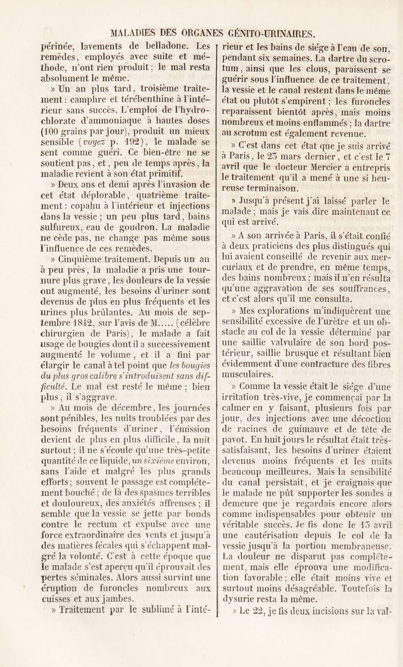 périnée, lavements de belladone. Les remèdes, employés avec suite et mé- thode, n’ont rien produit ; le mal resta absolument le même. » Un an plus tard, troisième traite- ment : camphre et térébenthine à l’inté- rieur sans succès. L’emploi de l’hydro- chlorate d’ammoniaque à hautes doses (100 grains par jour), produit un mieux sensible (voyez p. 192), le malade se sent comme guéri. Ce bien-être ne se soutient pas, et, peu de temps après, la maladie revient à son état primitif. » Deux ans et demi après l’invasion de cet état déplorable, quatrième traite- ment : copahu à l’intérieur et injections dans la vessie ; un peu plus tard, bains sulfureux, eau de goudron. La maladie ne cède pas, ne change pas même sous l’influence de ces remèdes. » Cinquième traitement. Depuis un an a peu près, la maladie a pris une tour- nure plus grave, les douleurs de la vessie ont augmenté, les besoins d’uriner sont devenus de plus en plus fréquents et les urines plus brûlantes. Au mois de sep- tembre 1842, sur l’avis de M (célèbre chirurgien de Paris), le malade a fait usage de bougies dont il a successivement augmenté le volume , et il a fini par élargir le canal à tel point que les bougies du plus gros calibre s introduisent sans dif- ficulté. Le mal est resté le même ; bien plus, il s’aggrave. » Au mois de décembre, les journées sont pénibles, les nuits troublées par des besoins fréquents d’uriner, l’émission devient de plus en plus difficile, la nuit surtout ; il ne s’écoule qu’une très-petite quantité de ce liquide, un sixième environ, sans l’aide et malgré les plus grands efforts; souvent le passage est complète- ment bouché ; de là des spasmes terribles et douloureux, des anxiétés affreuses ; il semble que la vessie se jette par bonds contre le rectum et expulse avec une force extraordinaire des vents et jusqu’à des matières fécales qui s’échappent mal- gré la volonté. C’est à cette époque que le malade s’est aperçu qu’il éprouvait des pertes séminales. Alors aussi survint une éruption de furoncles nombreux aux cuisses et aux jambes. » Traitement par le sublimé à l’inté- rieur et les bains de siège à l’eau de son, pendant six semaines. La dartre du scro- tum , ainsi que les clous, paraissent se guérir sous l’influence de ce traitement, la vessie et le canal restent dans le même état ou plutôt s’empirent ; les furoncles reparaissent bientôt après, mais moins nombreux et moins enflammés ; la dartre au scrotum est également revenue. » C’est dans cet état que je suis arrivé à Paris, le 23 mars dernier, et c’est le 7 avril que le docteur Mercier a entrepris le traitement qu’il a mené à une si heu- reuse terminaison. » Jusqu’à présent j’ai laissé parler le malade ; mais je vais dire maintenant ce qui est arrivé. » A son arrivée à Paris, il s’était confié à deux praticiens des plus distingués qui lui avaient conseillé de revenir aux mer- curiaux et de prendre, en même temps, des bains nombreux ; mais il n’en résulta qu’une aggravation de ses souffrances, et c’est alors qu’il me consulta. » Mes explorations m’indiquèrent une sensibilité excessive de l’urètre et un ob- stacle au col de la vessie déterminé par une saillie valvulaire de son bord pos- térieur, saillie brusque et résultant bien évidemment d’une contracture des fibres musculaires. » Comme la vessie était le siège d’une irritation très-vive, je commençai par la calmer en y faisant, plusieurs fois par jour, des injections avec une décoction de racines de guimauve et de tête de pavot. En huit jours le résultat était très- satisfaisant, les besoins d’uriner étaient devenus moins fréquents et les nuits beaucoup meilleures. Mais la sensibilité du canal persistait, et je craignais que le malade ne pût supporter les sondes à demeure que je regardais encore alors comme indispensables pour obtenir un véritable succès. Je fis donc le 15 avril une cautérisation depuis le col de la vessie jusqu’à la portion membraneuse. La douleur ne disparut pas complète- ment, mais elle éprouva une modifica- tion favorable ; elle était moins vive el surtout moins désagréable. Toutefois la dysurie resta la même. » Le 22, je fis deux incisions sur la val-