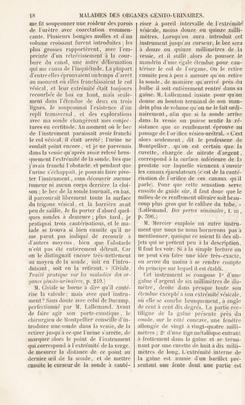 me fit soupçonner une roideur des parois de l’urètre avec coarctation commen- çante. Plusieurs bougies molles et d’un volume croissant furent introduites ; les plus grosses rapportèrent, avec l’em- preinte d’un rétrécissement à la cour- bure du canal, une autre déformation qui me causa de l’inquiétude. La plupart d’entre elles éprouvaient un temps d’arrêt au moment où elles franchissaient le col vésical, et leur extrémité était toujours recourbée de bas en haut, mais seule- ment dans l’étendue de deux ou trois lignes. Je soupçonnai l’existence d’un repli transversal, et des explorations avec ma sonde changèrent mes conjec- tures en certitude. Au moment où le bec de l’instrument paraissait avoir franchi le col vésical, il était arrêté; l’urine ne coulait point encore, et je ne parvenais dans la vessie qu’après avoir relevé brus- quement l’extrémité de la sonde. Dès que j’avais franchi l’obstacle, et pendant que l’urine s’échappait, je pouvais faire pivo- ter l’instrument, sans découvrir aucune tumeur ni aucun corps derrière la cloi- son ; le bec de la sonde tournait, en bas, il parcourait librement toute la surface du trigone vésical, et la barrière avait peu de saillie. Je fis porter d’abord quel- ques sondes à demeure; plus tard, je pratiquai trois cautérisations, et le ma- lade se trouva si bien ensuite qu’il ne me parut pas indiqué de recourir à d’autres moyens, bien que l’obstacle n’eùt pas été entièrement détruit. Car on le distinguait encore très-nettement au moyen de la sonde, soit en l’intro- duisant , soit en la retirant. » (Civiale, Traité pratique sur les maladies des or- ganes génito-urinaires, p. 249.) M. Civiale se borne à dire qu’il cauté- rise la valvule; mais avec quel instru- ment? Sans doute avec celui de Ducamp, perfectionné par M. Lallemand. Avant de faire agir son porte-caustique, le chirurgien de Montpellier conseille d’in- troduire une sonde dans la vessie, de la retirer jusqu’à ce que l’urine s’arrête, de marquer alors le point de l’instrument qui correspond à l’extrémité de la verge, de mesurer la distance de ce point au dernier œil de la sonde, et de mettre ensuite le curseur de la sonde à cauté- riser à pareil intervalle de T extrémité vésicale, moins douze ou quinze milli- mètres. Lorsqu’on aura introduit cet instrument jusqu’au curseur, le bec sera à douze ou quinze millimètres de la vessie, et il suffit alors de pousser le mandrin d’une égale étendue pour cau- tériser le col de l’organe. On le retire ensuite peu à peu à mesure qu’on retire la sonde, de manière qu’arrivé près du bulbe il soit entièrement rentré dans sa gaine. M. Lallemand insiste pour qu'on donne au bouton terminal de son man- drin plus de volume qu’on ne le fait ordi- nairement, afin que si la sonde arrive dans la vessie on puisse sentir la ré- sistance que ce renflement éprouve au passage de l’orifice vésico-urétral. « C’est alors seulement, dit le professeur de Montpellier, qu’on est certain que la cuvette, chargée de nitrate d’argent, correspond à la surface inférieure de la prostate sur laquelle viennent s’ouvrir les canaux éjaculateurs (c’est de la cauté- risation de l’orifice de ces canaux qu’il parle). Pour que cette sensation serve ensuite de guide sûr, il faut donc que le milieu de ce renflement olivaire soit beau- coup plus gros que le calibre du tube. » (Lallemand. Des pertes séminales, t. in, p. 596.) M. Mercier emploie un autre instru- ment que nous ne nous bornerons pas à mentionner, quoique ce soient là des ob- jets qui se prêtent peu à la description. 11 faut les voir. Si à la simple lecture on ne peut s’en faire une idée très-exacte, on arrive du moins à se rendre compte du principe sur lequel il est établi. Cet instrument se compose 1° d’une gaine d’argent de six millimètres de dia- mètre, droite dans presque toute son étendue excepté à son extrémité vésicale, où elle se courbe brusquement, à angle de cent à cent dix degrés. La partie rec- tiligne de la gaine présente près du coude, sur le côté concave, une fenêtre allongée de vingt à vingt-quatre milli- mètres ; 2° d’une tige métallique entrant à frottement dans la gaine et se termi- nant par une cuvette de huit à dix milli- mètres de long. L’extrémité interne de la gaine est munie d’un barillet pré- sentant une fente dont une partie est