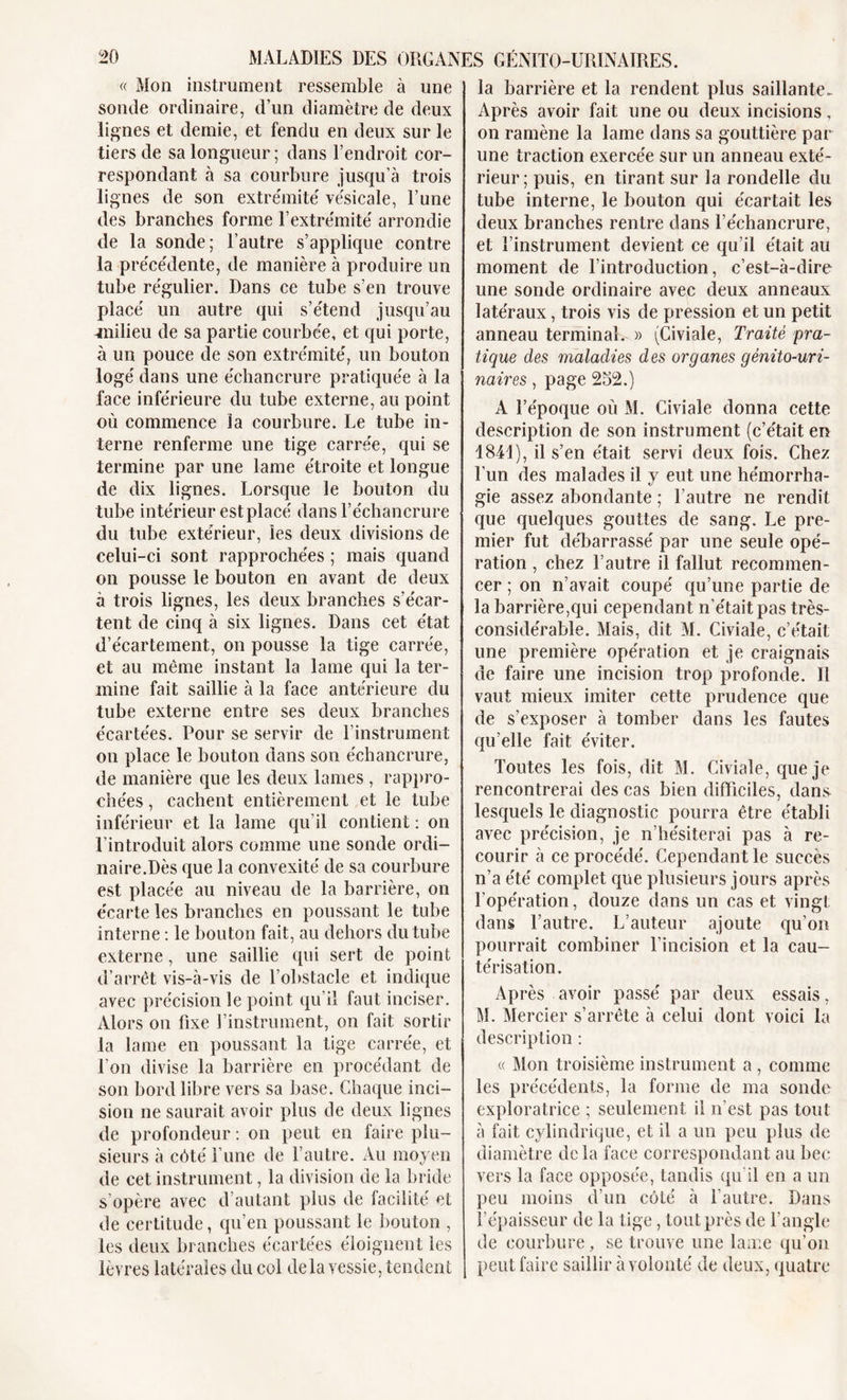 « Mon instrument ressemble à une sonde ordinaire, d’un diamètre de deux lignes et demie, et fendu en deux sur le tiers de sa longueur ; dans l’endroit cor- respondant à sa courbure jusqu’à trois lignes de son extrémité vésicale, l’une des branches forme l’extrémité arrondie de la sonde; l’autre s’applique contre la précédente, de manière à produire un tube régulier. Dans ce tube s’en trouve placé un autre qui s’étend jusqu’au milieu de sa partie courbée, et qui porte, à un pouce de son extrémité, un bouton logé dans une échancrure pratiquée à la face inférieure du tube externe, au point où commence la courbure. Le tube in- terne renferme une tige carrée, qui se termine par une lame étroite et longue de dix lignes. Lorsque le bouton du tube intérieur est placé dans l’échancrure du tube extérieur, les deux divisions de celui-ci sont rapprochées ; mais quand on pousse le bouton en avant de deux à trois lignes, les deux branches s’écar- tent de cinq à six lignes. Dans cet état d’écartement, on pousse la tige carrée, et au même instant la lame qui la ter- mine fait saillie à la face antérieure du tube externe entre ses deux branches écartées. Pour se servir de l’instrument on place le bouton dans son échancrure, de manière que les deux lames , rappro- chées , cachent entièrement et le tube inférieur et la lame qu’il contient : on l’introduit alors comme une sonde ordi- naire.Dès que la convexité de sa courbure est placée au niveau de la barrière, on écarte les branches en poussant le tube interne : le bouton fait, au dehors du tube externe, une saillie qui sert de point d’arrêt vis-à-vis de l’obstacle et indique avec précision le point qu’il faut inciser. Alors on fixe l’instrument, on fait sortir la lame en poussant la tige carrée, et l'on divise la barrière en procédant de son bord libre vers sa base. Chaque inci- sion ne saurait avoir plus de deux lignes de profondeur : on peut en faire plu- sieurs à côté l’une de l’autre. Au moyen de cet instrument, la division de la bride s’opère avec d’autant plus de facilité et de certitude, qu’en poussant le bouton , les deux branches écartées éloignent les lèvres latérales du col delà vessie, tendent la barrière et la rendent plus saillante. Après avoir fait une ou deux incisions, on ramène la lame dans sa gouttière par une traction exercée sur un anneau exté- rieur; puis, en tirant sur la rondelle du tube interne, le bouton qui écartait les deux branches rentre dans l’échancrure, et l’instrument devient ce qu’il était au moment de l’introduction, c’est-à-dire une sonde ordinaire avec deux anneaux latéraux, trois vis de pression et un petit anneau terminal. » (Civiale, Traité pra- tique des maladies des organes génito-uri- naires , page 252.) A l’époque où M. Civiale donna cette description de son instrument (c’était en 1841), il s’en était servi deux fois. Chez l’un des malades il y eut une hémorrha- gie assez abondante ; l’autre ne rendit que quelques gouttes de sang. Le pre- mier fut débarrassé par une seule opé- ration , chez l’autre il fallut recommen- cer ; on n’avait coupé qu’une partie de la barrière,qui cependant n’était pas très- considérable. Mais, dit M. Civiale, c’était une première opération et je craignais de faire une incision trop profonde. Il vaut mieux imiter cette prudence que de s’exposer à tomber dans les fautes qu’elle fait éviter. Toutes les fois, dit M. Civiale, que je rencontrerai des cas bien difficiles, dans lesquels le diagnostic pourra être établi avec précision, je n’hésiterai pas à re- courir à ce procédé. Cependant le succès n’a été complet que plusieurs jours après l’opération, douze dans un cas et vingt dans l’autre. L’auteur ajoute qu’on pourrait combiner l’incision et la cau- térisation. Après avoir passé par deux essais, M. Mercier s’arrête à celui dont voici la description : « Mon troisième instrument a , comme les précédents, la forme de ma sonde exploratrice ; seulement il n’est pas tout à fait cylindrique, et il a un peu plus de diamètre de la face correspondant au bec vers la face opposée, tandis qu’il en a un peu moins d’un côté à l’autre. Dans l’épaisseur de la tige, tout près de l’angle de courbure, se trouve une lame qu’on peut faire saillir à volonté de deux, quatre