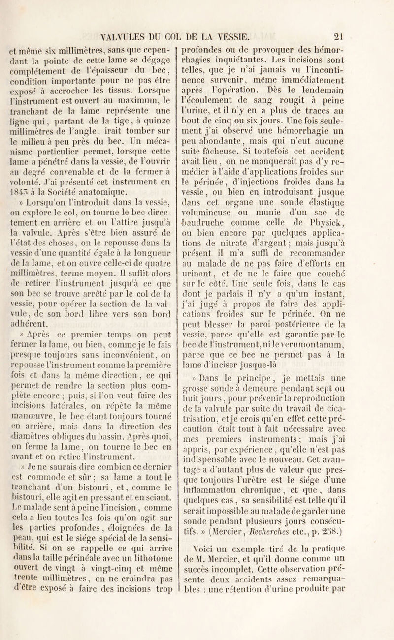 et même six millimètres, sans que cepen- dant la pointe de cette lame se dégage complètement de l’épaisseur du bec, condition importante pour ne pas être exposé à accrocher les tissus. Lorsque l’instrument est ouvert au maximum, le tranchant de la lame représente une ligne qui, partant de la tige, à quinze millimètres de l’angle, irait tomber sur le milieu à peu près du bec. Un méca- nisme particulier permet, lorsque cette lame a pénétré dans la vessie, de l’ouvrir au degré convenable et de la fermer à volonté. J’ai présenté cet instrument en 1843 à la Société anatomique. » Lorsqu’on l’introduit dans la vessie, on explore le col, on tourne le bec direc- tement en arrière et on l’attire jusqu’à la valvule. Après s’être bien assuré de l’état des choses, on le repousse dans la vessie d’une quantité égale à la longueur de la lame, et on ouvre celle-ci de quatre millimètres, terme moyen. Il suffit alors de retirer l’instrument jusqu’à ce que son bec se trouve arrêté par le col de la vessie, pour opérer la section de la val- vule, de son bord libre vers son bord adhérent. » Après ce premier temps on peut fermer la lame, ou bien, comme je le fais presque toujours sans inconvénient, on repousse l’instrument comme la première fois et dans la même direction, ce qui permet de rendre la section plus com- plète encore ; puis, si l’on veut faire des incisions latérales, on répète la même manœuvre, le bec étant toujours tourné en arrière, mais dans la direction des diamètres obliques du bassin. Après quoi, on ferme la lame, on tourne le bec en avant et on retire l’instrument. » Je ne saurais dire combien ce dernier est commode et sûr ; sa lame a tout le tranchant d’un bistouri, et, comme le bistouri, elle agit en pressant et en sciant. Le malade sent à peine l’incision, comme cela a lieu toutes les fois qu’on agit sur les parties profondes, éloignées de la peau, qui est le siège spécial de la sensi- bilité. Si on se rappelle ce qui arrive dans la taille périnéale avec un lithotome ouvert de vingt à vingt-cinq et même trente millimètres, on ne craindra pas d’être exposé à faire des incisions trop profondes ou de provoquer des hémor- rhagies inquiétantes. Les incisions sont telles, que je n’ai jamais vu l’inconti- nence survenir, même immédiatement après l’opération. Dès le lendemain l’écoulement de sang rougit à peine l’urine, et il n’y en a plus de traces au bout de cinq ou six jours. Une fois seule- ment j’ai observé une hémorrhagie un peu abondante, mais qui n’eut aucune suite fâcheuse. Si toutefois cet accident avait lieu , on ne manquerait pas d’y re- médier à l’aide d’applications froides sur le périnée, d’injections froides dans la vessie, ou bien en introduisant jusque dans cet organe une sonde élastique volumineuse ou munie d’un sac de baudruche comme celle de Physick, ou bien encore par quelques applica- tions de nitrate d’argent; mais jusqu’à présent il m’a suffi de recommander au malade de ne pas faire d’efforts en urinant, et de ne le faire que couché sur le côté. Une seule fois, dans le cas dont je parlais il n’y a qu’un instant, j’ai jugé à propos de faire des appli- cations froides sur le périnée. On ne peut blesser la paroi postérieure de la vessie, parce qu’elle est garantie par le bec de l’instrument, ni le verumontanum, parce que ce bec ne permet pas à la lame d’inciser jusque-là » Dans le principe , je mettais une grosse sonde à demeure pendant sept ou huit jours, pour prévenir la reproduction de la valvule par suite du travail de cica- trisation, et je crois qu’en effet cette pré- caution était tout à fait nécessaire avec mes premiers instruments; mais j’ai appris, par expérience, qu’elle n’est pas indispensable avec le nouveau. Cet avan- tage a d’autant plus de valeur que pres- que toujours l’urètre est le siège d’une inflammation chronique, et que , dans quelques cas , sa sensibilité est telle qu’il serait impossible au malade de garder une sonde pendant plusieurs jours consécu- tifs. » (Mercier, Recherches etc.,p. 258.) Voici un exemple tiré de la pratique de M. Mercier, et qu’il donne comme un succès incomplet. Cette observation pré- sente deux accidents assez remarqua- bles : une rétention d’urine produite par