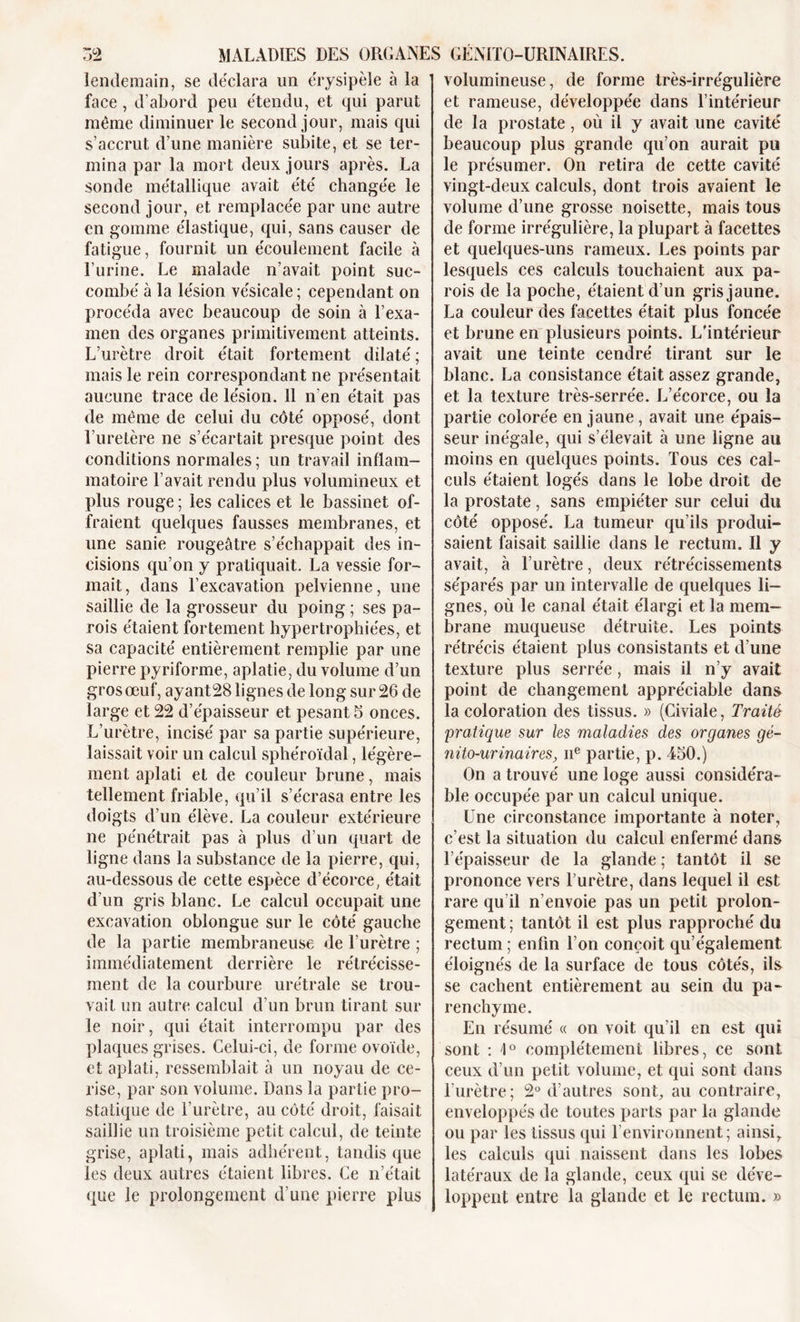 lendemain, se déclara un érysipèle à la face, d’abord peu étendu, et qui parut même diminuer le second jour, mais qui s’accrut d’une manière subite, et se ter- mina par la mort deux jours après. La sonde métallique avait été changée le second jour, et remplacée par une autre en gomme élastique, qui, sans causer de fatigue, fournit un écoulement facile à l’urine. Le malade n’avait point suc- combé à la lésion vésicale ; cependant on procéda avec beaucoup de soin à l’exa- men des organes primitivement atteints. L’urètre droit était fortement dilaté ; mais le rein correspondant ne présentait aucune trace de lésion. 11 n’en était pas de même de celui du côté opposé, dont l’uretère ne s’écartait presque point des conditions normales ; un travail inflam- matoire l’avait rendu plus volumineux et plus rouge ; les calices et le bassinet of- fraient quelques fausses membranes, et une sanie rougeâtre s’échappait des in- cisions qu’on y pratiquait. La vessie for- mait, dans l’excavation pelvienne, une saillie de la grosseur du poing ; ses pa- rois étaient fortement hypertrophiées, et sa capacité entièrement remplie par une pierre pyriforme, aplatie, du volume d’un gros œuf, ayant28 lignes de long sur 26 de large et 22 d’épaisseur et pesant 5 onces. L’urètre, incisé par sa partie supérieure, laissait voir un calcul sphéroïdal, légère- ment aplati et de couleur brune, mais tellement friable, qu’il s’écrasa entre les doigts d’un élève. La couleur extérieure ne pénétrait pas à plus d’un quart de ligne dans la substance de la pierre, qui, au-dessous de cette espèce d’écorce, était d’un gris blanc. Le calcul occupait une excavation oblongue sur le côté gauche de la partie membraneuse de l’urètre ; immédiatement derrière le rétrécisse- ment de la courbure urétrale se trou- vait un autre calcul d’un brun tirant sur le noir, qui était interrompu par des plaques grises. Celui-ci, de forme ovoïde, et aplati, ressemblait à un noyau de ce- rise, par son volume. Dans la partie pro- statique de l’urètre, au côté droit, faisait saillie un troisième petit calcul, de teinte grise, aplati, mais adhérent, tandis que les deux autres étaient libres. Ce n’était que le prolongement d’une pierre plus volumineuse, de forme très-irrégulière et rameuse, développée dans l’intérieur de la prostate , où il y avait une cavité beaucoup plus grande qu’on aurait pu le présumer. On retira de cette cavité vingt-deux calculs, dont trois avaient le volume d’une grosse noisette, mais tous de forme irrégulière, la plupart à facettes et quelques-uns rameux. Les points par lesquels ces calculs touchaient aux pa- rois de la poche, étaient d’un gris jaune. La couleur des facettes était plus foncée et brune en plusieurs points. L'intérieur avait une teinte cendré tirant sur le blanc. La consistance était assez grande, et la texture très-serrée. L’écorce, ou la partie colorée en jaune, avait une épais- seur inégale, qui s’élevait à une ligne au moins en quelques points. Tous ces cal- culs étaient logés dans le lobe droit de la prostate, sans empiéter sur celui du côté opposé. La tumeur qu’ils produi- saient faisait saillie dans le rectum. Il y avait, à l’urètre, deux rétrécissements séparés par un intervalle de quelques li- gnes, où le canal était élargi et la mem- brane muqueuse détruite. Les points rétrécis étaient plus consistants et d’une texture plus serrée , mais il n’y avait point de changement appréciable dans la coloration des tissus. » (Civiale, Traité pratique sur les maladies des organes gé- nito-urinaires, iie partie, p. 450.) On a trouvé une loge aussi considéra- ble occupée par un calcul unique. Une circonstance importante à noter, c’est la situation du calcul enfermé dans l’épaisseur de la glande ; tantôt il se prononce vers l’urètre, dans lequel il est rare qu il n’envoie pas un petit prolon- gement ; tantôt il est plus rapproché du rectum ; enfin l’on conçoit qu’également. éloignés de la surface de tous côtés, ils se cachent entièrement au sein du pa- renchyme. En résumé « on voit, qu’il en est qui sont : 1° complètement libres, ce sont ceux d’un petit volume, et qui sont dans l’urètre; 2° d’autres sont, au contraire, enveloppés de toutes parts par la glande ou par les tissus qui l’environnent; ainsi, les calculs qui naissent dans les lobes latéraux de la glande, ceux qui se déve- loppent entre la glande et le rectum. »