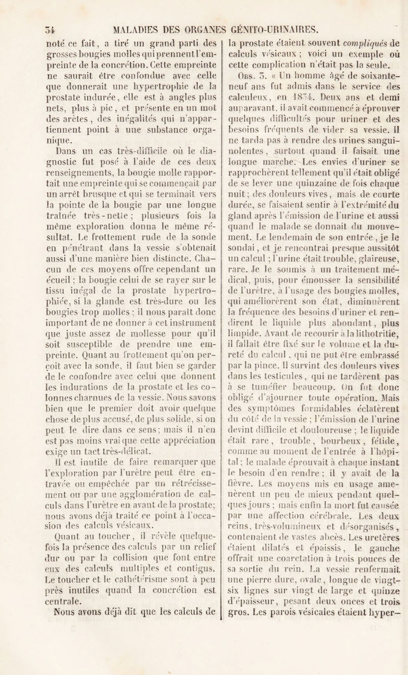 noté ce fait, a tiré un grand parti des grosses bougies molles qui prennent l’em- preinte de la concrétion. Cette empreinte ne saurait être confondue avec celle que donnerait une hypertrophie de la prostate indurée, elle est à angles plus nets, plus à pic, et présente en un mot des arêtes , des inégalités qui n’appar- tiennent point à une substance orga- nique. Dans un cas très-difficile où le dia- gnostic fut posé à l’aide de ces deux renseignements, la bougie molle rappor- tait une empreinte qui se commençait, par un arrêt brusque et qui se terminait vers la pointe de la bougie par une longue traînée très-nette; plusieurs fois la même exploration donna le même ré- sultat. Le frottement rude de la sonde en pénétrant dans la vessie s’obtenait aussi d’une manière bien distincte. Cha- cun de ces moyens offre cependant un écueil ; la bougie celui de se rayer sur le tissu inégal de la prostate hypertro- phiée, si la glande est très-dure ou les bougies trop molles ; il nous paraît donc important de ne donner à cet instrument que juste assez de mollesse pour qu’il soit susceptible de prendre une em- preinte. Quant au frottement qu’on per- çoit avec la sonde, il faut bien se garder de le confondre avec celui que donnent les indurations de la prostate et les co- lonnes charnues de la vessie. Nous savons bien que le premier doit avoir quelque chose de plus accusé, de plus solide, si on peut le dire dans ee sens; mais il n’en est pas moins vrai que cette appréciation exige un tact très-délicat. Il est inutile de faire remarquer que l’exploration par l’urètre peut être en- travée ou empêchée par un rétrécisse- ment on par une agglomération de cal- culs dans l’urètre en avant delà prostate; noos avons déjà traité ee point à l’occa- sion des calculs vésicaux. Quant au toucher, il révèle quelque- fois la présence des calculs par un relief dur ou par la collision que font entre eux des calculs multiples et contigus. Le toucher et le cathétérisme sont à peu près inutiles quand la concrétion est centrale. Nous avons déjà dit que les calculs de la prostate étaient souvent compliqués de calculs vésicaux ; voici un exemple où cette complication n’était pas la seule. Obs. 5. « Un homme Agé de soixante- neuf ans fut admis dans le service des calculeux, en 18”4. Deux ans et demi auparavant, il avait commencé à éprouver quelques difficultés pour uriner et des besoins fréquents de vider sa vessie. Il ne tarda pas à rendre des urines sangui- nolentes , surtout quand il faisait une longue marche. Les envies d’uriner se rapprochèrent tellement qu’il était obligé de se lever une quinzaine de fois chaque nuit; des douleurs vives, mais de courte durée, se faisaient sentir à l’extrémité du gland après l’émission de l’urine et aussi quand le malade se donnait du mouve- ment. Le lendemain de son entrée , je le sondai, et je rencontrai presque aussitôt un calcul ; burine était trouble, glaireuse, rare. Je le soumis à un traitement mé- dical, puis, pour émousser la sensibilité de l’urètre, à l’usage des bougies molles, qui améliorèrent son état, diminuèrent la fréquence des besoins d’uriner et ren- dirent le liquide plus abondant, plus limpide. Avant de recourir à la îithotritie, il fallait être fixé sur le volume et la du- reté du calcul, qui ne put être embrassé par la pince. Il survint des douleurs vives dans les testicules, qui oe tardèrent pas à se tuméfier beaucoup. On fut donc obligé d’ajourner toute opération. Mais des symptômes formidables éclatèrent du côté de la vessie ; l’émission de l’urine devint difficile et douloureuse ; le liquide était rare, trouble, bourbeux, fétide, comme au moment de l’entrée à l’hôpi- tal ; le malade éprouvait à chaque instant le besoin d’en rendre ; il y avait de la fièvre. Les moyens mis en usage ame- nèrent un peu de mieux pendant quel- ques jours ; mais enfin la mort fut causée par une affection cérébrale. Les deux reins, très-volumineux et désorganisés, contenaient de vastes abcès. Les uretères étaient dilatés et épaissis, le gauche offrait une coarctation à trois pouces de sa sortie du rein. La vessie renfermait une pierre dure, ovale, longue de vingt- six lignes sur vingt de large et quinze d’épaisseur, pesant deux onces et trois gros. Les parois vésicales étaient hyper—