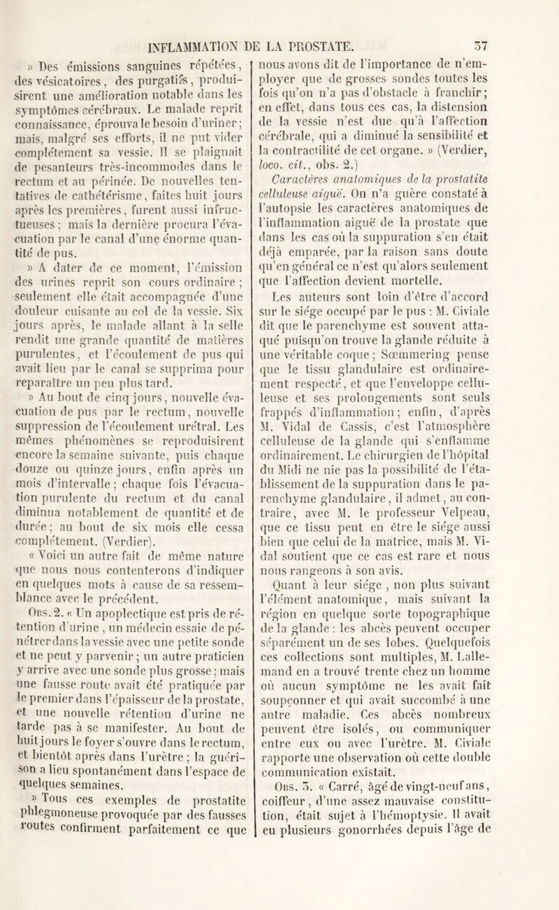 » Des émissions sanguines répétées, îles vésicatoires , des purgatifs , produi- sirent une amélioration notable dans les symptômes cérébraux. Le malade reprit connaissance, éprouva le besoin d’uriner; mais, malgré ses efforts, il ne put vider complètement sa vessie. îl se plaignait de pesanteurs très-incommodes dans le rectum et au périnée. De nouvelles ten- tatives de cathétérisme, faites huit jours après les premières, furent aussi infruc- tueuses ; mais la dernière procura l’éva- cuation par le canal d’une énorme quan- tité de pus. » A dater de ce moment, l’émission des urines reprit son cours ordinaire ; seulement elle était accompagnée d’une douleur cuisante au col de la vessie. Six jours après, le malade allant à la selle rendit une grande quantité de matières purulentes, et l’écoulement de pus qui avait lieu par le canal se supprima pour reparaître un peu plus tard. » Au bout de cinq jours, nouvelle éva- cuation de pus par le rectum, nouvelle suppression de l’écoulement urétral. Les mêmes phénomènes se reproduisirent encore la semaine suivante, puis chaque douze ou quinze jours, enfin après un mois d’intervalle ; chaque fois l’évacua- tion purulente du rectum et du canal diminua notablement de quantité et de durée ; au bout de six mois elle cessa complètement. (Verdier). « Voici un autre fait de même nature que nous nous contenterons d’indiquer en quelques mots à cause de sa ressem- blance avec le précédent. Obs. 2. « Un apoplectique est pris de ré- tention d’urine , un médecin essaie de pé- nétrer dans la vessie avec une petite sonde et ne peut y parvenir ; un autre praticien y arrive avec une sonde plus grosse ; mais une fausse route avait été pratiquée par le premier dans l’épaisseur de la prostate, et une nouvelle rétention d’urine ne tarde pas à se manifester. Au bout de huit jours le foyer s’ouvre dans le rectum, et bientôt après dans l’urètre ; la guéri- son a lieu spontanément dans l’espace de quelques semaines. » Tous ces exemples de prostatite phlegmoneuse provoquée par des fausses îoutes confirment parfaitement ce que nous avons dit de l'importance de n’em- ployer que de grosses sondes toutes les fois qu’on n’a pas d’obstacle à franchir ; en effet, dans tous ces cas, la distension de la vessie n’est due qu’à l’affection cérébrale, qui a diminué la sensibilité et la contractilité de cet organe. » (Verdier, loco. cit., obs. 2.) Caractères anatomiques de la prostatite celluleuse aigue. On n’a guère constaté à l’autopsie les caractères anatomiques de l’inflammation aiguë de la prostate que dans les cas où la suppuration s’en était déjà emparée, par la raison sans doute qu’en général ce n’est qu’alors seulement que l'affection devient mortelle. Les auteurs sont loin d’être d’accord sur le siège occupé par le pus : M. Civiaîe dit que le parenchyme est souvent atta- qué puisqu’on trouve la glande réduite à une véritable coque ; Sœnmnering pense que le tissu glandulaire est ordinaire- ment respecté, et que l’enveloppe cellu- leuse et ses prolongements sont seuls frappés d’inflammation ; enfin, d’après M. Vidai de Cassis, c’est l’atmosphère celluleuse de la glande qui s’enflamme ordinairement. Le chirurgien de l’hôpital du Midi ne nie pas la possibilité de l’éta- blissement de la suppuration dans le pa- renchyme glandulaire, il admet, au con- traire, avec M. le professeur Velpeau, que ce tissu peut en être le siège aussi bien que celui de la matrice, mais M. Vi- dal soutient que ce cas est rare et nous nous rangeons à son avis. Quant à leur siège , non plus suivant l’élément anatomique, mais suivant la région en quelque sorte topographique de la glande : les abcès peuvent occuper séparément un de ses lobes. Quelquefois ces collections sont multiples, M. Lalle- mand en a trouvé trente chez un homme où aucun symptôme ne les avait fait soupçonner et qui avait succombé à une autre maladie. Ces abcès nombreux peuvent être isolés, ou communiquer entre eux ou avec l’urètre. M. Civiale rapporte une observation où celte double communication existait. Obs. 3. « Carré, âgé de vingt-neuf ans, coiffeur, d’une assez mauvaise constitu- tion, était sujet à l’hémoptysie. Il avait eu plusieurs gonorrhées depuis l’âge de