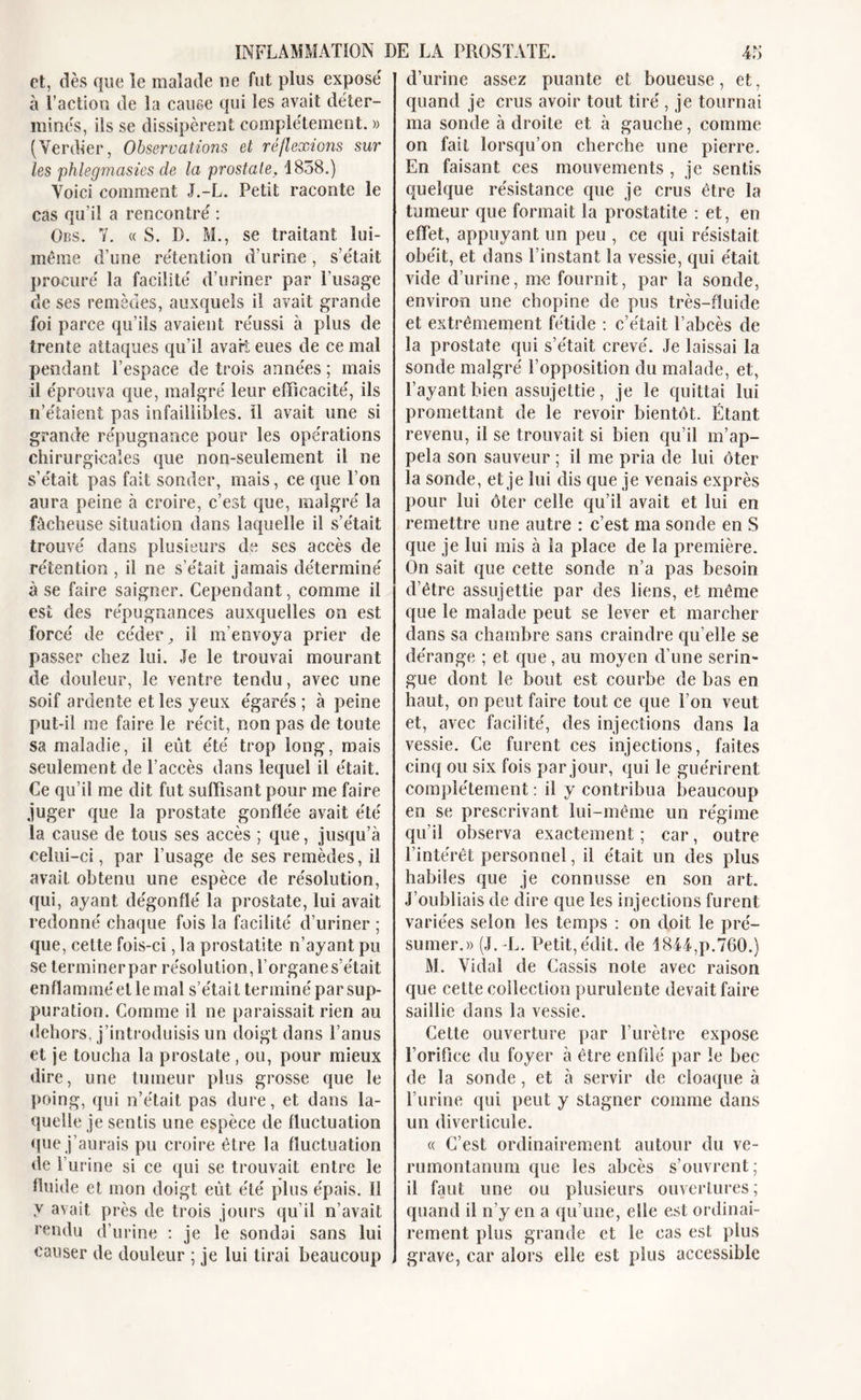 et, dès que le malade ne fut plus exposé à l’action de la cause qui les avait déter- minés, ils se dissipèrent complètement. » (Verdier, Observations et réflexions sur les phlegmasies de la prostate, 1838.) Voici comment J.-L. Petit raconte le cas qu’il a rencontré : Obs. Y. « S. D. M., se traitant lui- même d’une rétention d’urine, s’était procuré la facilité d’uriner par l’usage de ses remèdes, auxquels il avait grande foi parce qu’ils avaient réussi à plus de trente attaques qu’il avart eues de ce mal pendant l’espace de trois années ; mais il éprouva que, malgré leur efficacité, ils n’étaient pas infaillibles, il avait une si grande répugnance pour les opérations chirurgicales que non-seulement il ne s'était pas fait sonder, mais, ce que l’on aura peine à croire, c’est que, malgré la fâcheuse situation dans laquelle il s’était trouvé dans plusieurs de ses accès de rétention , il ne s’était jamais déterminé à se faire saigner. Cependant, comme il est des répugnances auxquelles on est forcé de céder, il m’envoya prier de passer chez lui. Je le trouvai mourant de douleur, le ventre tendu, avec une soif ardente et les yeux égarés ; à peine put-il me faire le récit, non pas de toute sa maladie, il eût été trop long, mais seulement de l’accès dans lequel il était. Ce qu’il me dit fut suffisant pour me faire juger que la prostate gonflée avait été la cause de tous ses accès ; que, jusqu’à celui-ci, par l’usage de ses remèdes, il avait obtenu une espèce de résolution, qui, ayant dégonflé la prostate, lui avait redonné chaque fois la facilité d’uriner ; que, celte fois-ci, la prostatite n’ayant pu se lerminerpar résolution, î’organes’était e n fl a m m é et le ma 1 s’éta i t te r m i né p a r sup- puration. Comme il ne paraissait rien au dehors, j’introduisis un doigt dans l’anus et je toucha la prostate, ou, pour mieux dire, une tumeur plus grosse que le poing, qui n’était pas dure, et dans la- quelle je sentis une espèce de fluctuation que j’aurais pu croire être la fluctuation de l’urine si ce qui se trouvait entre le fluide et mon doigt eût été plus épais. 11 v avait près de trois jours qu’il n’avait rendu d’urine : je le sondai sans lui causer de douleur ; je lui tirai beaucoup d’urine assez puante et boueuse, et, quand je crus avoir tout tiré , je tournai ma sonde à droite et à gauche, comme on fait lorsqu’on cherche une pierre. En faisant ces mouvements , je sentis quelque résistance que je crus être la tumeur que formait la prostatite : et, en effet, appuyant un peu , ce qui résistait obéit, et dans l’instant la vessie, qui était vide d’urine, me fournit, par la sonde, environ une chopine de pus très-fluide et extrêmement fétide : c’était l’abcès de la prostate qui s’était crevé. Je laissai la sonde malgré l’opposition du malade, et, l’ayant bien assujettie, je le quittai lui promettant de le revoir bientôt. Étant revenu, il se trouvait si bien qu’il m’ap- pela son sauveur ; il me pria de lui ôter la sonde, et je lui dis que je venais exprès pour lui ôter celle qu’il avait et lui en remettre une autre : c’est ma sonde en S que je lui mis à la place de la première. On sait que cette sonde n’a pas besoin d’être assujettie par des liens, et même que le malade peut se lever et marcher dans sa chambre sans craindre qu elle se dérange ; et que, au moyen d’une serin- gue dont le bout est courbe de bas en haut, on peut faire tout ce que l’on veut et, avec facilité, des injections dans la vessie. Ce furent ces injections, faites cinq ou six fois par jour, qui le guérirent complètement : il y contribua beaucoup en se prescrivant lui-même un régime qu'il observa exactement ; car, outre l’intérêt personnel, il était un des plus habiles que je connusse en son art. J’oubliais de dire que les injections furent variées selon les temps : on doit le pré- sumer.» (J. -L. Petit,édit, de 1844,p.760.) M. Vidal de Cassis note avec raison que cette collection purulente devait faire saillie dans la vessie. Cette ouverture par l’urètre expose l’orifice du foyer à être enfilé par le bec de la sonde, et à servir de cloaque à l’urine qui peut y stagner comme dans un diverticule. « C’est ordinairement autour du ve- rumontanum que les abcès s’ouvrent; il faut une ou plusieurs ouvertures; quand il n’y en a qu’une, elle est ordinai- rement plus grande et le cas est plus grave, car alors elle est plus accessible