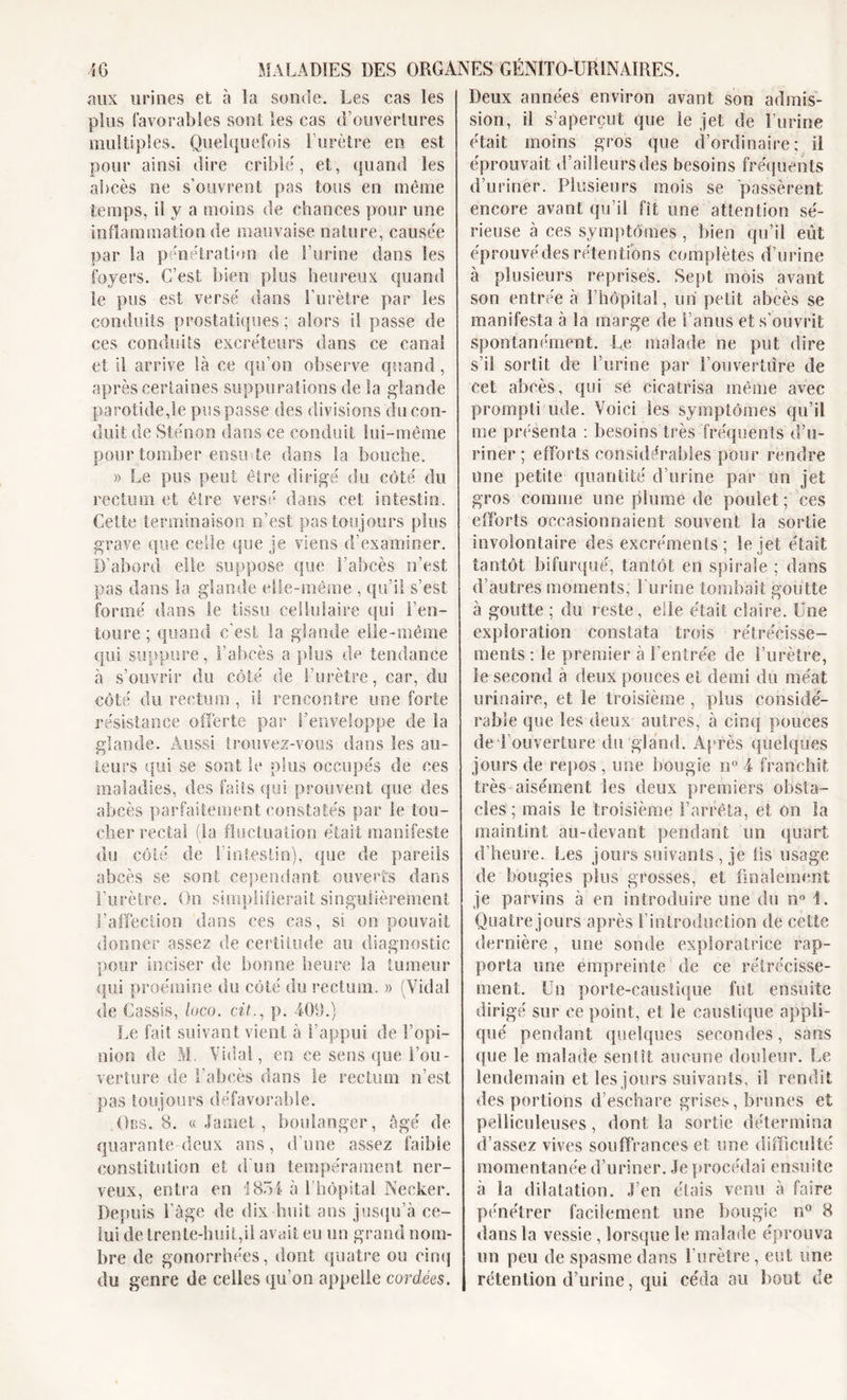 aux urines et à la sonde. Les cas les plus favorables sont les cas d’ouvertures multiples. Quelquefois l’urètre en est pour ainsi dire criblé, et, quand les abcès ne s’ouvrent pas tous en même temps, il y a moins de chances pour une inflammation de mauvaise nature, causée par la pénétration de l’urine dans les foyers. C’est bien plus heureux quand le pus est versé dans l’urètre par les conduits prostatiques ; alors il passe de ces conduits excréteurs dans ce canal et il arrive là ce qu’on observe quand, après certaines suppurations de la glande parotide,le pus passe des divisions du con- duit de Sténon dans ce conduit lui-même pour tomber ensu de dans la bouche. » Le pus peut être dirigé du côté du rectum et être versé dans cet intestin. Cette terminaison n’est pas toujours plus grave que celle que je viens d’examiner. D’abord elle suppose que l’abcès n’est pas dans la glande elle-même , qu’il s’est formé dans te tissu cellulaire qui l’en- toure ; quand c’est la glande elle-même qui suppure, l’abcès a plus de tendance à s’ouvrir du côté de l’urètre, car, du côté du rectum , il rencontre une forte résistance offerte par I’enve!üppe de la glande. Aussi trouvez-vous dans les au- teurs qui se sont le plus occupés de ces maladies, des faits qui prouvent que des abcès parfaitement constatés par le tou- cher rectal (la fluctuation était manifeste du côté de l'intestin), que de pareils abcès se sont cependant ouverts dans l’urètre. On simplifierait singulièrement l’affection dans ces cas, si on pouvait donner assez de certitude au diagnostic pour inciser de bonne heure îa tumeur qui proémine du côté du rectum. » (Vidai de Cassis, loco. cit., p. 409.) Le fait suivant vient à l’appui de l’opi- nion de M. Vidal, en ce sens que l’ou- verture de l’abcès dans le rectum n’est pas toujours défavorable. Obs. 8. « Jamet, boulanger, âgé de quarante deux ans, d’une assez faible constitution et d'un tempérament ner- veux, entra en 1854 à 1 hôpital Necker. Depuis i’àge de dix huit ans jusqu’à ce- lui de trente-huit,il avait eu un grand nom- bre de gonorrhées, dont quatre ou cinq du genre de celles qu’on appelle cordées. Deux années environ avant son admis- sion, il s’aperçut que le jet de burine était moins gros que d’ordinaire: il éprouvait d’ailleurs des besoins fréquents d’uriner. Plusieurs mois se passèrent encore avant qu’il fit une attention sé- rieuse à ces symptômes, bien qu’il eût éprouvédes rétentions complètes d’urine à plusieurs reprises. Sept mois avant son entrée à l’hôpital, un petit abcès se manifesta à la marge de l’anus et s’ouvrit spontanément. Le malade ne put dire s’il sortit de l’urine par l’ouverture de cet abcès, qui se cicatrisa même avec prompti iule. Voici les symptômes qu’il me présenta : besoins très fréquents d’u- riner; efforts considérables pour rendre une petite quantité d’urine par un jet gros comme une plume de poulet ; ces efforts occasionnaient souvent la sortie involontaire des excréments; le jet était tantôt bifurqué, tantôt en spirale ; dans d’autres moments; burine tombait goutte à goutte ; du reste, elle était claire. Une exploration constata trois rétrécisse- ments : le premier à l’entrée de l’urètre, le second à deux pouces et demi du méat urinaire, et le troisième, pins considé- rable que les deux autres, à cinq pouces de l’ouverture du gland. Après quelques jours de repos , une bougie n° 4 franchit très aisément les deux premiers obsta- cles ; mais le troisième l’arrêta, et ôn la maintint au-devant pendant un quart d’heure. Les jours suivants , je lis usage de bougies plus grosses, et finalement je parvins à en introduire une du n° i. Quatre jours après l’introduction de cette dernière , une sonde exploratrice rap- porta une empreinte de ce rétrécisse- ment. Un porte-caustique fut ensuite dirigé sur ee point, et le caustique appli- qué pendant quelques secondes, sans que le malade sentît aucune douleur. Le lendemain et les jours suivants, il rendit des portions d’eschare grises, brunes et pelliculeuses, dont. la sortie détermina d’assez vives souffrances et une difficulté momentanée d’uriner. Je procédai ensuite à la dilatation. J’en étais venu à faire pénétrer facilement une bougie n° 8 dans la vessie, lorsque le malade éprouva un peu de spasme dans l’urètre, eut une rétention d’urine, qui céda au bout de