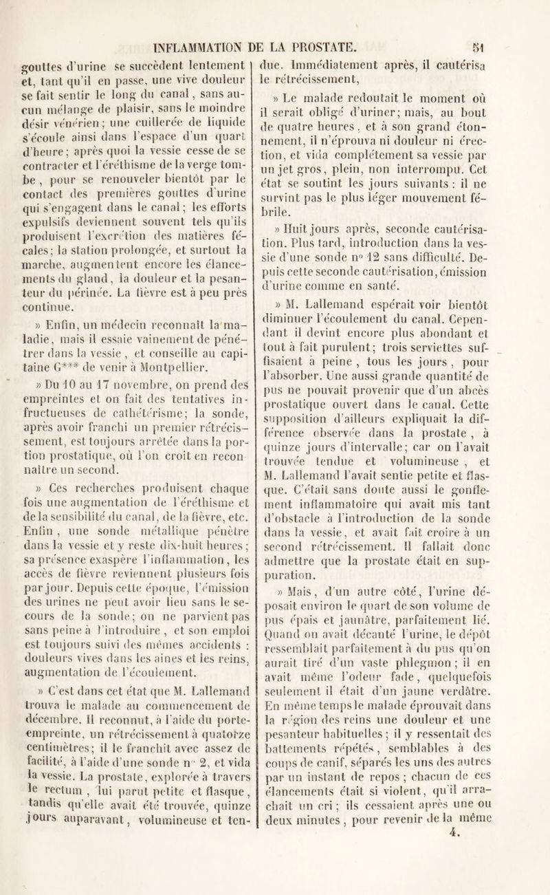 gouttes d’urine se succèdent lentement et, tant qu’il en passe, une vive douleur se fait sentir le long du canal, sans au- cun mélange de plaisir, sans le moindre désir vénérien; une cuillerée de liquide s'écoule ainsi dans l’espace d’un quart d'heure; après quoi la vessie cesse de se contracter et l’éréthisme de la verge tom- be , pour se renouveler bientôt par le contact des premières gouttes d’urine qui s’engagent dans le canal ; les efforts expulsifs deviennent souvent tels qu’ils produisent l’excrétion des matières fé- cales; la station prolongée, et surtout la marche, augmentent encore les élance- ments du gland, la douleur et la pesan- teur du périnée. La fièvre est à peu près continue. » Enfin, un médecin reconnaît la ma- ladie, mais il essaie vainement de péné- trer dans la vessie , et conseille au capi- taine G*** de venir à Montpellier. » Du 10 au 17 novembre, on prend des empreintes et on fait des tentatives in- fructueuses de cathétérisme; la sonde, après avoir franchi un premier rétrécis- sement, est toujours arretée dans la por- tion prostatique, où l’on croit en recon naître un second. » Ces recherches produisent chaque fois une augmentation de 1 éréthisme et delà sensibilité du canal, de la fièvre, etc. Enlin , une sonde métallique pénètre dans la vessie et y reste dix-huit heures ; sa présence exaspère l’inflammation, les accès de fièvre reviennent plusieurs fois par jour. Depuis cette époque, l’émission des urines ne peut avoir lieu sans le se- cours de la sonde; on ne parvient pas sans peine à l’introduire , et son emploi est toujours suivi des mêmes accidents : douleurs vives dans les aines et les reins, augmentation de l’écoulement. » C’est dans cet état que M. Lallemand trouva le malade au commencement de décembre. 11 reconnut, à l’aide du porte- empreinte, un rétrécissement à quatorze centimètres; il le franchit avec assez de facilité, à l’aide d’une sonde n1 2, et vida la vessie. La prostate, explorée à travers le rectum, lui parut petite et flasque, tandis qu’elle avait été trouvée, quinze jours auparavant, volumineuse et ten- due. Immédiatement après, il cautérisa le rétrécissement, » Le malade redoutait le moment où il serait obligé d’uriner; mais, au bout de quatre heures, et h son grand éton- nement, il n’éprouva ni douleur ni érec- tion, et vida complètement sa vessie par un jet gros, plein, non interrompu. Cet état se soutint les jours suivants : il ne survint pas le plus léger mouvement fé- brile. » Huit jours après, seconde cautérisa- tion. Plus tard, introduction dans la ves- sie d’une sonde n° 12 sans difficulté. De- puis cette seconde cautérisation, émission d’urine comme en santé. » M. Lallemand espérait voir bientôt diminuer l’écoulement du canal. Cepen- dant il devint encore plus abondant et tout à fait purulent; trois serviettes suf- fisaient à peine , tous les jours , pour l’absorber. Une aussi grande quantité de pus ne pouvait provenir que d’un abcès prostatique ouvert dans le canal. Cette supposition d’ailleurs expliquait la dif- férence observée dans la prostate , à quinze jours d’intervalle; car on l’avait trouvée tendue et volumineuse , et M. Lallemand l’avait sentie petite et flas- que. C’était sans doute aussi le gonfle- ment inflammatoire qui avait mis tant d’obstacle à l’introduction de la sonde dans la vessie, et avait fait croire à un second rétrécissement. Il fallait donc admettre que la prostate était en sup- puration. «Mais, d'un autre côté, l’urine dé- posait environ le quart de son volume de pus épais et jaunâtre, parfaitement lié. Quand on avait décanté l’urine, le dépôt ressemblait parfaitement à du pus qu’on aurait tiré d’un vaste phlegmon ; il en avait même l’odeur fade, quelquefois seulement il était d’un jaune verdâtre. En même temps le malade éprouvait dans la région des reins une douleur et une pesanteur habituelles; il y ressentait des battements répétés, semblables à des coups de canif, séparés les uns des autres par un instant de repos; chacun de ces élancements était si violent, qu’il arra- chait un cri ; ils cessaient après une ou deux minutes , pour revenir de la même