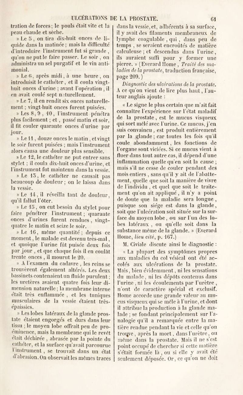 tration de forces; le pouls était vite et la peau chaude et sèche. » Le 5 , on tira dix-huit onces de li- quide dans la matinée ; mais la difficulté d’introduire l’instrument fut si grande , qu’on ne put le faire passer. Le soir , on administra un sel purgatif et le vin anti- monial. » Le 6, après midi, à une heure, on introduisit le cathéter, et il coula vingt- huit onces d’urine ; avant l’opération , il en avait coulé sept naturellement. » Le 7, il en rendit six onces naturelle- ment ; vingt-huit onces furent puisées. » Les 8,9, '10, l’instrument pénétra plus facilement ; et, passé matin et soir, il fit couler quarante onces d’urine par jour. « Le 11, douze onces le matin, et vingt le soir furent puisées ; mais l’instrument alors causa une douleur plus sensible. » Le 12, le cathéter ne put entrer sans stylet ; il coula dix-huit onces d’urine, et rinstrument fut maintenu dans la vessie. » Le 15, le cathéter ne causait pas beaucoup de douleur ; on le laissa dans la vessie. » Le 14, il réveilla tant de douleur, qu’il fallut l’ôter. » Le 15 , on eut besoin du stylet pour faire pénétrer l’instrument ; quarante onces d’urines furent rendues , vingt- quatre le matin et seize le soir. «Le 16, même quantité ; depuis ce moment, le malade est devenu très-mal, et quoique l’urine fût puisée deux fois par jour , et que chaque fois il en coulât trente onces , il mourut le 20. » A l’examen du cadavre , les reins se trouvèrent également altérés. Les deux bassinets contenaient un fluide purulent ; les uretères avaient quatre fois leur di- mension naturelle ; la membrane interne était très enflammée , et les tuniques musculaires de la vessie étaient très- épaissies. « Les lobes latéraux de la glande pros- tate étaient engorgés et durs dans leur tissu ; le moyen lobe offrait peu de pro- éminence, mais la membrane qui le revêt était déchirée , abrasée par la pointe du cathéter, et la surface qu’avait parcourue i instrument , se trouvait dans un état d abrasion. On observait les mêmes traces dans la vessie, et, adhérents à sa surface, il y avait des filaments membraneux de lymphe coagulable , qui , dans peu de temps , se seraient encroûtés de matière calculeuse ; et descendus dans l’urine, ils auraient suffi pour y former une pierre. « (Everard Home , Traité des ma- ladies de la prostate, traduction française, page 209. ) Diagnostic des ulcérations de la prostate. A ce qu’on vient de lire plus haut, Fau- teur anglais ajoute : « Le signe le plus certain que m’ait fait connaître l’expérience sur l’état maladif de la prostate, est le mucus visqueux qui sort mêlé avec l’urine. Ce mucus, j’en suis convaincu, est produit entièrement par la glande ; car toutes les fois qu’il coule abondamment, les fonctions de l’organe sont viciées. Si ce mucus vient à fluer dans tout autre cas, il dépend d’une inflammation quelle qu’en soit la cause ; mais s’il ne cesse de couler pendant des mois entiers , sans qu’il y ait de l’abatte- ment, quelle que soit la manière de vivre de l’individu , et quel que soit le traite- ment qu’on ait appliqué , il n’y a point de doute que la maladie sera longue , puisque son siège est dans la glande, soit que l’ulcération soit située sur la sur- face du moyen lobe, ou sur l’un des lo- bes latéraux , ou qu’elle soit dans la substance même de la glande. » (Everard Home, lieu cité, p. 167.) M. Civiale discute ainsi le diagnostic : « La plupart des symptômes propres aux maladies du col vésical ont été ac- colés aux ulcérations de la prostate. Mais, bien évidemment, ni les sensations du malade , ni les dépôts contenus dans l’urine , ni les écoulements par l’urètre , n’ont de caractère spécial et exclusif. Home accorde une grande valeur au mu- cus visqueux qui se mêle à l’urine, et dont il attribue la production à la glande ma- lade ; se fondant principalement sur l’a- nalogie qu’il a remarquée entre la ma- tière rendue pendant la vie et celle qu’on troqve , après la mort, dans l’urètre, ou même dans la prostate. Mais il ne s’est point occupé de chercher si cette matière s’était formée là , ou si elle y avait été seulement déposée. Or, ce qu’on ne doit