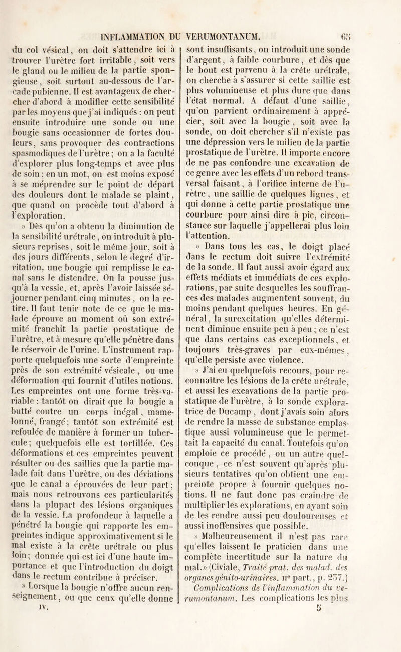 tlu col vésical, on doit s’attendre ici à trouver l’urètre fort irritable, soit vers le gland ou le milieu de la partie spon- gieuse , soit surtout au-dessous de l’ar- cade pubienne. 11 est avantageux de cher- cher d’abord à modifier cette sensibilité parles moyens que j’ai indiqués : on peut ensuite introduire une sonde ou une bougie sans occasionner de fortes dou- leurs , sans provoquer des contractions spasmodiques de l’urètre ; on a la faculté d’explorer plus long-temps et avec plus de soin ; en un mot, on est moins exposé à se méprendre sur le point de départ des douleurs dont le malade se plaint, que quand on procède tout d’abord à l’exploration. » Dès qu’on a obtenu la diminution de la sensibilité urétrale, on introduit à plu- sieurs reprises, soit le même jour, soit à des jours différents, selon le degré d’ir- ritation, une bougie qui remplisse le ca- nal sans le distendre. On la pousse jus- qu’à la vessie, et, après l’avoir laissée sé- journer pendant cinq minutes , on la re- tire. II faut tenir note de ce que le ma- lade éprouve au moment où son extré- mité franchit la partie prostatique de l’urètre, et à mesure qu’elle pénètre dans le réservoir de l’urine. L’instrument rap- porte quelquefois une sorte d'empreinte près de son extrémité vésicale , ou une déformation qui fournit d’utiles notions. Les empreintes ont une forme très-va- riable : tantôt on dirait que la bougie a butté contre un corps inégal, mame- lonné, frangé ; tantôt son extrémité est refoulée de manière à former un tuber- cule; quelquefois elle est tortillée. Ces déformations et ces empreintes peuvent résulter ou des saillies que la partie ma- lade fait dans l’urètre, ou des déviations que le canal a éprouvées de leur part ; mais nous retrouvons ces particularités dans la plupart des lésions organiques de la vessie. La profondeur à laquelle a pénétré la bougie qui rapporte les em- preintes indique approximativement si le mal existe à la crête urétrale ou plus loin; donnée qui est ici d’une haute im- portance et que l’introduction du doigt dans le rectum contribue à préciser. » Lorsque la bougie n’offre aucun ren- seignement , ou que ceux qu’elle donne IV. sont insuffisants, on introduit une sonde d’argent, à faible courbure, et dès que le bout est parvenu à la crête urétrale, on cherche à s’assurer si cette saillie est plus volumineuse et plus dure que dans l’état normal. A défaut d’une saillie, qu’on parvient ordinairement à appré- cier, soit avec la bougie , soit avec la sonde, on doit chercher s’il n’existe pas une dépression vers le milieu de la partie prostatique de furètre. Il importe encore de ne pas confondre une excavation de ce genre avec les effets d’un rebord trans- versal faisant, à l’orifice interne de l’u- rètre, une saillie de quelques lignes, et qui donne à cette partie prostatique une courbure pour ainsi dire à pic, circon- stance sur laquelle j’appellerai plus loin l’attention. » Dans tous les cas, le doigt placé dans le rectum doit suivre l’extrémité de la sonde. Il faut aussi avoir égard aux effets médiats et immédiats de ces explo- rations, par suite desquelles les souffran- ces des malades augmentent souvent, du moins pendant quelques heures. En gé- néral , la surexcitation qu’elles détermi- nent diminue ensuite peu à peu ; ce n’est que dans certains cas exceptionnels, et toujours très-graves par eux-mêmes, qu’elle persiste avec violence. » J’ai eu quelquefois recours, pour re- connaître les lésions de la crête urétrale, et aussi les excavations de la partie pro- statique de l’urètre, à la sonde explora- trice de Ducarnp , dont j’avais soin alors de rendre la masse de substance emplas- tique aussi volumineuse que le permet- tait la capacité du canal. Toutefois qu’on emploie ce procédé, ou un autre quel- conque , ce n’est souvent qu’après plu- sieurs tentatives qu’on obtient une em- preinte propre à fournir quelques no- tions. Il ne faut donc pas craindre de multiplier les explorations, en ayant soin de les rendre aussi peu douloureuses et aussi inoffensives que possible. » Malheureusement il n’est pas rare qu’elles laissent le praticien dans une complète incertitude sur la nature du mal.» (Civiale, Traité prat. des malad. des organes génito-urinaires. nepart., p. 257.) Complications de /’inflammation du ve- rumontanum. Les complications les plus