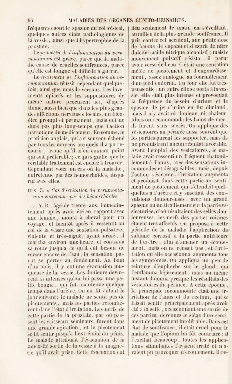 fréquentes sont le spasme du col vésical, quelques autres états pathologiques de la vessie , ainsi que T hypertrophie de la prostate. Le pronostic de Vinflammation du veru- montanum est grave, parce que la mala- die cause de cruelles souffrances, parce qu’elle est longue et difficile à guérir. Le traitement de l’inflammation du ve- rumontanum réussit cependant quelque- fois, ainsi que nous le verrons. Les lave- ments opiacés et les suppositoires de même nature procurent ici, d’après Home, aussi bien que dans les plus gran- des affections nerveuses locales, un bien- être prompt et permanent, mais qui ne dure pas plus long-temps que Faction narcotique du médicament. En somme, le praticien anglais, qui a si souvent échoué par tous les moyens auxquels il a pu re- courir , avoue qu’il n’en connaît point qui soit préférable ; ce qui signifie que le véritable traitement est encore à trouver. Cependant voici un cas où la maladie, entretenue par des hémorrhoïdes, dispa- rut avec elles. Obs. 5. « Cas d’irritation du verumonta- num entretenue par des hémorrhoïdes. » A. B., âgé de trente ans, immédia- tement après avoir été en rapport avec une femme , monta à cheval pour un voyage, et bientôt après il ressentit au col de la vessie une sensation pulsative, violente et très-aiguë; ayant uriné, il marcha environ une heure, et continua sa route jusqu’à ce qu’il eût besoin de verser encore de l’eau; la sensation pa- rut se porter au fondement. Au bout d’un mois, il y eut une évacuation mu- queuse de la vessie. Les douleurs devin- rent si intenses qu’on lui passa une pe- tite bougie , qui fut maintenue quelque temps dans l’urètre. On en lit autant le jour suivant; le malade ne sentit pas de picotements , mais les parties retombè- rent dans l’état d’irritation. Les nerfs de cette partie de la prostate, par où pas- sent les vaisseaux séminaux, furent dans une grande agitation , et le picotement se fit sentir jusqu’à l’extrémité du pénis. Le malade attribuait 1 évacuation de la mucosité sortie de la vessie à la magné- sie qu’il avait prise. Cette évacuation eut lieu seulement le matin en s’éveillant, au milieu de la plus grande souffrance. 11 prit, contre cet accident, une petite dose de baume de copahu et d’esprit de nitre dulcifié (acide nitrique alcoolisé); maisle mouvement pulsatif résista ; il parut avoir versé de l’eau. C’était une sensation mêlée de picotement et d’engourdisse- ment , assez analogue au fourmillement d’un pied endormi. Un jour elle futtrès- pemsentie ; un autre elle se porta à la ves- sie ; elle était plus intense et provoquait la fréquence du besoin d’uriner et le spasme; le jet d’urine en fut diminué, mais il n’y avait ni douleur, ni chaleur. Alors on recommanda les bains de mer ; ils furent sans succès. On appliqua des vésicatoires au périnée aussi souvent que les parties purent les supporter, mais ils ne produisirent aucun résultat favorable. Avant l’emploi des vésicatoires, le ma- lade avait ressenti un fréquent chatouil- lement à l’anus, avec des sensations in- commodes et désagréables ; mais, depuis l’action vésicante , l’irritation augmenta et produisit dans cette partie un senti- ment de picotement qui s’étendait quel- quefois à l’urètre et y suscitait des con- vulsions douloureuses , avec un grand spasme ou un tiraillement sur la partie vé- sicatoriée, d’où résultaient des selles dou- loureuses; les nerfs des parties voisines étaient très-affectés. On proposa à cette période de la maladie l’application du sublimé corrosif à la partie antérieure de l’urètre , afin d’amener un écoule- ment, mais on ne réussit pas, et l’irri- tation qu elle occasionna augmenta tous les symptômes. On appliqua un peu de teinture d'euphorbe sur le gland, qui l’enflamma légèrement; mais au même instant il donna presque les résultats des vésicatoires du périnée. A cette époque , la principale incommodité était une ir- ritation de l’anus et du rectum, qui se faisait sentir principalement après avoir été à la selle, occasionnant une sortie de ces parties, devenues le siège d’un senti- ment de picotement intolérable. Dans cet état de souffrance, il était cruel pour le malade (tue l’opium lui fût contraire ; il l'excitait beaucoup , toutes les applica- tions stimulantes l’avaient irrité et n'a- vaient pu provoquer d’écoulement. Il re-