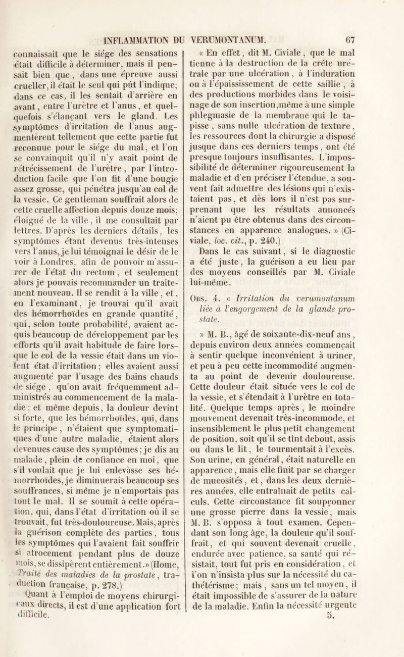 INFLAMMATION DU connaissait que le siégé des sensations était difficile à déterminer, mais il pen- sait bien que , dans une épreuve aussi crueller, il était le seul qui put l’indique; dans ce cas, il les sentait d’arrière en avant, entre l’urètre et l’anus, et quel- quefois s’élançant vers le gland. Les symptômes d’irritation de l’anus aug- mentèrent tellement que cette partie fut reconnue pour le siège du mal, et l’on se convainquit qu’il n’y avait point de rétrécissement de l’urètre, par l’intro- duction facile que l’on fit d’une bougie assez grosse, qui pénétra jusqu’au col de la vessie. Ce gentleman souffrait alors de cette cruelle affection depuis douze mois; éloigné de la ville, il m-e consultait par lettres. D’après les derniers détails, les symptômes étant devenus très-intenses vers l’anus, je lui témoignai le désir de le voir à Londres, afin de pouvoir m’assu- rer de l’état du rectum, et seulement alors je pouvais recommander un traite- ment nouveau. Il se rendit à la ville , et, en l’examinant, je trouvai qu’il avait des hémorrhoïdes en grande quantité, qui, selon toute probabilité, avaient ac- quis beaucoup de développement par les efforts qu’il avait habitude de faire lors- que le col de la vessie était dans un vio- lent état d’irritation ; elles avaient aussi augmenté par l’usage des bains chauds de siège , qu’on avait fréquemment ad- ministrés au commencement de la mala- die ; et même depuis, la douleur devint si forte, que les hémorrhoïdes, qui, dans le principe , n’étaient que symptomati- ques d’une autre maladie, étaient alors devenues cause des symptômes ; je dis au malade , plein de confiance en moi, que s il voulait que je lui enlevasse ses hé- morrhoïdes, je diminuerais beaucoup ses souffrances, si même je n’emportais pas tout le mal. 11 se soumit à cette opéra- tion, qui, dans l’état d’irritation où il se trouvait, fut très-douloureuse. Mais, après ia guérison complète des parties, tous les symptômes qui l’avaient fait souffrir si atrocement pendant plus de douze mois, se dissipèrent entièrement.» (Home, Jraité des maladies de la prostate, tra- duction française, p. 278.) Quant à l’emploi de moyens chirurgi- caux directs, il est d’une application fort difficile. VERUMONTANÜM. 67 « En effet, dit M. Civiale , que le mal tienne à la destruction de la crête uré- trale par une ulcération, à l’induration ou à l’épaississement de cette saillie , à des productions morbides dans le voisi- nage de son insertion,même à une simple phlegmasie de la membrane qui le ta- pisse , sans nulle ulcération de texture , les ressources dont la chirurgie a disposé jusque dans ces derniers temps, ont été presque toujours insuffisantes. L’impos- sibilité de déterminer rigoureusement la maladie et d’en préciser l’étendue, a sou- vent fait admettre des lésions qui n’exis- taient pas, et dès lors il n’est pas sur- prenant que les résultats annoncés n’aient pu être obtenus dans des circon- stances en apparence analogues. » (Ci- viale, loc. cit., p. 240.) Dans le cas suivant, si le diagnostic a été juste, la guérison a eu lieu par des moyens conseillés par M. Civiale lui-même. Obs. 4. « Irritation du verumontanum liée à Vengorgement de la glande pro- state. » M. B., âgé de soixante-dix-neuf ans , depuis environ deux années commençait à sentir quelque inconvénient à uriner, et peu à peu cette incommodité augmen- ta au point de devenir douloureuse. Cette douleur était située vers le col de la vessie, et s’étendait à l’urètre en tota- lité. Quelque temps après , le moindre mouvement devenait très-incommode, et insensiblement le plus petit changement de position, soit qu’il se tînt debout, assis ou dans le lit, le tourmentait à l’excès. Son urine, en général, était naturelle en apparence, mais elle finit par se charger de mucosités, et, dans les deux derniè- res années, elle entraînait de petits cal- culs. Cette circonstance fit soupçonner une grosse pierre dans la vessie, mais M. B. s’opposa à tout examen. Cepen- dant son long âge, la douleur qu’il souf- frait, et qui souvent devenait cruelle, endurée avec patience, sa santé qui ré- sistait, tout fut pris en considération, et l’on n’insista plus sur la nécessité du ca- thétérisme ; mais , sans un tel moyen, il était impossible de s’assurer de la nature de la maladie. Enfin la nécessité urgente 5.