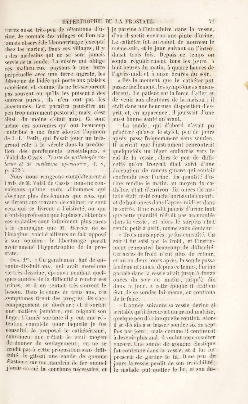 trerez aussi très-peu de rétentions d’u- rine. Je connais des villages ou 1 on n’a jamais observé de blennorrhagie (excepté chez les marins). Dans ces villages, il y a des médecins qui ne se sont jamais servis de la sonde. La misère qui oblige ces malheureux paysans à une lutte perpétuelle avec une terre ingrate, les détourne de l’idée qui porte aux plaisirs vénériens, et comme ils ne les savourent pas souvent ou qu’ils les puisent à des sources pures, ils n’en ont pas les amertumes. Ceci paraîtra peut-être un peu trop naïvement pastoral ; mais, c’est ainsi, du moins c’était ainsi. Ce sont même ces souvenirs qui ont beaucoup contribué à me faire adopter l’opinion de J.-L. Petit, qui faisait jouer un très- grand rôle à la vérole dans la produc- tion des gonflements prostatiques. » (Vidal de Cassis, Traité de pathologie ex- terne et de médecine opératoire , t. v, p. 452.) Nous nous rangeons complètement à l’avis de M. Vidal de Cassis ; nous ne con- naissons qu’une sorte d’hommes qui s’occupe plus des femmes que ceux qui se livrent aux travaux de cabinet, ce sont ceux qui se livrent à l’oisiveté, ou qui n’ont de profession que le plaisir. Et toutes ces maladies sont infiniment plus rares à la campagne que M. Mercier ne se l’imagine; voici d’ailleurs un fait opposé à son opinion ; le libertinage paraît avoir amené l’hypertrophie de la pro- state. Ors. lre. « Un gentleman, âgé de soi- xante-dix-huit ans, qui avait mené une vie très-dissolue, éprouva pendant quel- ques années de la difficulté à rendre ses urines, et il en sentait très-souvent le besoin. Dans le cours de trois ans, ces symptômes firent des progrès ; ils s’ac- compagnaient de douleur ; et il sortait une matière jaunâtre, qui teignait son linge. L’année suivante il y eut une ré- tention complète pour laquelle je fus consulté. Je proposai le cathétérisme, convaincu que c’était le seul moyen de donner du soulagement ; on ne se rendit pas à cette proposition sans diffi- culté. Je glissai une sonde de gomme élastiqu e sur un mandrin de fer auquel j avais (;j. né la courbure nécessaire, et je parvins à l’introduire dans la vessie, d’où il sortit environ une pinte d’urine. Le cathéter fut introduit de nouveau le même soir, et le jour suivant on l’intro- duisit trois fois. Depuis ce temps on sonda régulièrement tous les jours, à huit heures du matin, à quatre heures de l’après-midi et à onze heures du soir. » Dès le moment que le cathéter put passer facilement, les symptômes s’amen- dèrent. Le patient eut la force d’aller et de venir aux alentours de la maison ; il était dans une heureuse disposition d’es- prit, et, en apparence , il jouissait d’une aussi bonne santé qu’avant. » La sonde, qui d’abord n’avait pu pénétrer qu’avec le stylet, peu de jours après, passa fréquemment sans soutien. Il arrivait que l’instrument rencontrait quelquefois un léger embarras vers le coi de la yessie ; alors le peu de diffi- culté qu’on trouvait était suivi d’une évacuation de mucus gluant qui coulait confondu avec l’urine. La quantité d’u- rine rendue le matin, au moyen du ca- théter, était d’environ dix onces (le ma- lade était resté couché horizontalement), et de huit onces dans l’après-midi et dans la soirée. 11 ne rendit jamais d’urine tant que cette quantité n’était pas accumulée dans la vessie, et alors le surplus était rendu petit à petit, même sans douleur. » Trois mois après, je fus consulté. Un soir il fut saisi par le froid, et l’instru- ment rencontra beaucoup de difficulté. Cet accès de froid n’eut plus de retour, et un ou deux jours après, la sonde passa facilement; mais, depuis ce temps, l’urine gardée dans la vessie allait jusqu’à douze onces du soir au matin, jusqu’à dix dans le jour. A cette époque il était en état de se sonder lui-même, et continua de le faire. » L’année suivante sa vessie devint si- irritable qu’il éprouvait un grand malaise, quelque peu d’urine qu’elle contint. Alors il se décida à se laisser sonder six ou sept fois par jour ; mais comme il continuait à devenir plus mal, il voulut me consulter encore. Une sonde de gomme élastique fut contenue dans la vessie, et il lui fut prescrit de garder le lit. Dans peu de jours la vessie perdit de son irritabilité; le malade put quitter le lit, et son do-