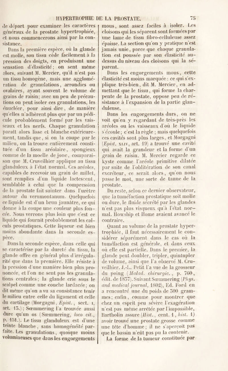 «le départ pour examiner les caractères généraux de la prostate hypertrophiée, et nous commencerons ainsi par la con- sistance. Dans la première espèce, où la glande est molle, son tissu cède facilement à la pression des doigts, en produisant une sensation d’élasticité ; on sent même alors, suivant M. Mercier, qu’il n’est pas un tissu homogène, mais une agglomé- ration de granulations, arrondies ou ovalaires, ayant souvent le volume de grains de raisin; avec un peu de précau- tions on peut isoler ces granulations, les énucléer, pour ainsi dire, de manière qu elles n’adhèrent plus que par un pédi- cule probablement formé par les vais- seaux et les nerfs. Chaque granulation paraît alors lisse et blanche extérieure- ment, tandis que, si on la coupe par le milieu, on la trouve entièrement consti- tuée d’un tissu aréolaire, spongieux comme de la moelle de jonc, comparai- son que M. Cruveilhier applique an tissu glanduleux à l’état normal. Ces aréoles, capables de recevoir un grain de millet, sont remplies d’un liquide lactescent, semblable à celui que la compression de la prostate fait suinter dans l’urètre autour du verumontanum. Quelquefois ce liquide est d’un brun jaunâtre, ce qui donne à la coupe une couleur plus fon- cée. Nous verrons plus loin que c’est ce liquide qui fournit probablement les cal- culs prostatiques. Cette liqueur est bien moins abondante dans la seconde es- pèce. Dans la seconde espèce, dans celle qui se caractérise par la dureté du tissu, la glande offre en général plus d’irrégula- rité que dans la première. Elle résiste à la pression d’une manière bien plus pro- noncée, et l’on ne sent pas les granula- tions centrales; la glande crie sous le scalpel comme une couche lardacée ; on dit même qu’on a vu sa consistance tenir le milieu entre celle du ligament et celle du cartilage (Morgagni, Epist., sect. i, art. 15.); Sœmmering l’a trouvée aussi dure qu’un os (Sœmmering, loco cit., P- 151.). Le tissu glanduleux est d’une teinte blanche , sans homogénéité par- laite. Les granulations, quoique moins volumineuses que dans les engorgements mous, sont assez faciles à isoler. Les cloisons qui les séparent sont formées par une lame de tissu fibro-celluleuse assez épaisse. La section qu’on y pratique n’est jamais unie, parce que chaque granula- tion est poussée par son élasticité au- dessus du niveau des cloisons qui la sé- parent. Dans les engorgements mous, cette élasticité est moins marquée : ce qui s’ex- plique très-bien, dit M. Mercier, en ad- mettant que le tissu, qui forme la char- pente de la prostate, oppose peu de ré- sistance à l’expansion de la partie glan- duleuse. Dans les engorgements durs, on ne voit qu’en y regardant de très-près les aréoles ou les vaisseaux d’où le liquide s’écoule; c’est la règle ; mais quelquefois ces cavités sont plus larges, et Morgagni [Epist. xliy, art. 19) a trouvé une cavité qui avait la grandeur et la forme d’un grain de raisin. M. Mercier regarde ce kyste comme l’aréole primitive dilatée par suite de l’oblitération de son canal excréteur, ce serait alors, qu’on nous passe le mot, une sorte de tanne de la prostate. Du reste, selon ce dernier observateur, que la tuméfaction prostatique soit molle ou dure, le fluide sécrété par les glandes n’est pas plus visqueux qu’à l’état nor- mal. Howship et Home avaient avancé le contraire. Quant au volume de la prostate hyper- trophiée , il faut nécessairement le con- sidérer séparément dans le cas où la tuméfaction est générale, et dans ceux où elle est partielle. Dans le premier, la glande peut doubler, tripler, quintupler de volume, ainsi que l’a observé M. Cru- veilhier. J.-L. Petit l’a vue de la grosseur du poing (Malad. chirurgie. , p. 760, édit, de 1857). Suivant Sœmmering [Phys, and medical journal, 1802), Ed. Ford en a rencontré une du poids de 500 gram- mes; enfin, comme pour montrer que chez un esprit peu sévère l’exagération n’est pas même arrêtée par l’impossible, Bartholin assure [Hist., cent. 1, hist. 1) avoir trouvé une prostate grosse comme une tête d’homme ; il ne s’aperçoit pas que le bassin n’eût pas pu la contenir. La forme de la tumeur constituée par