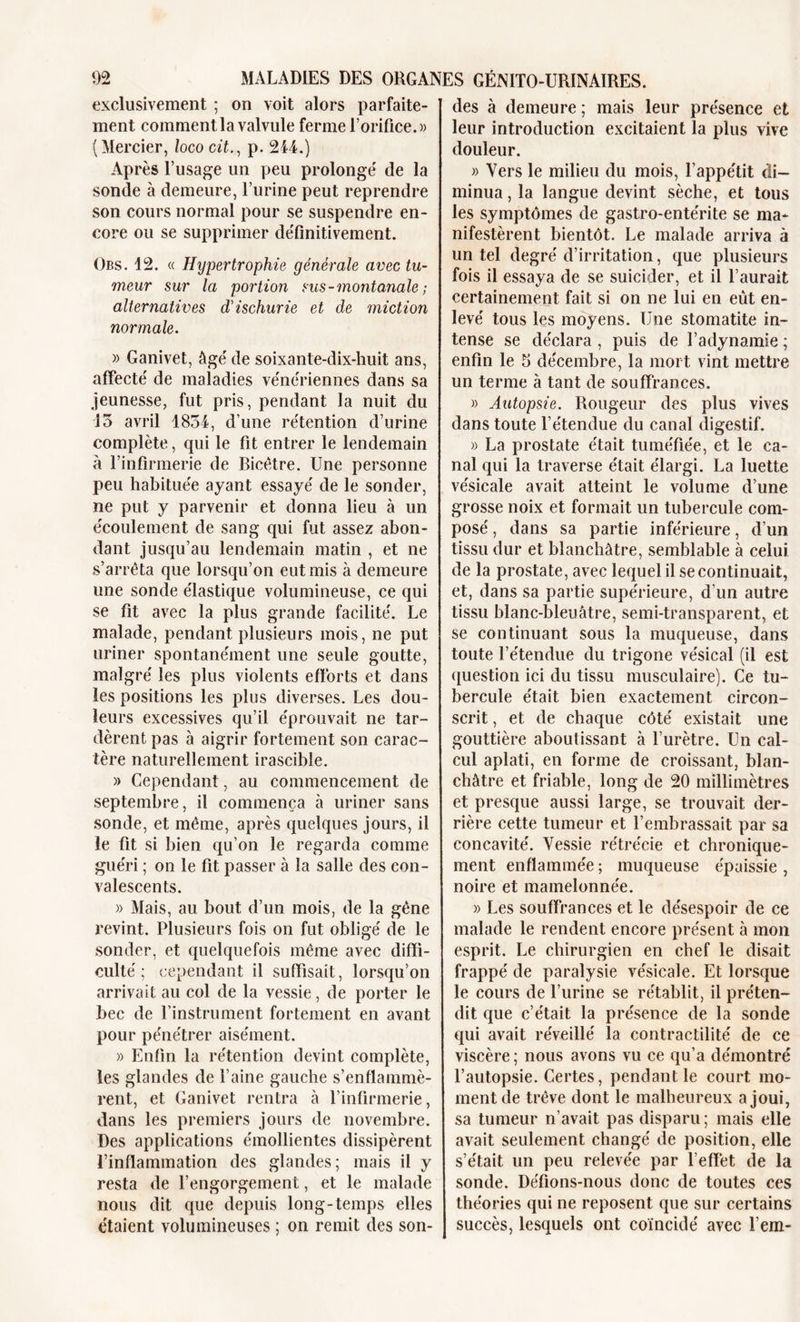 exclusivement ; on voit alors parfaite- ment comment la valvule ferme l’orifice.» (Mercier, loco cit., p. 244.) Après l’usage un peu prolongé de la sonde à demeure, l’urine peut reprendre son cours normal pour se suspendre en- core ou se supprimer définitivement. Obs. 12. « Hypertrophie générale avec tu- meur sur la poi'tion sus-montanale ; alternatives d'ischurie et de miction normale. » Ganivet, âgé de soixante-dix-huit ans, affecté de maladies vénériennes dans sa jeunesse, fut pris, pendant la nuit du 15 avril 1854, d’une rétention d’urine complète, qui le fit entrer le lendemain à l’infirmerie de Bicêtre. Une personne peu habituée ayant essayé de le sonder, ne put y parvenir et donna lieu à un écoulement de sang qui fut assez abon- dant jusqu’au lendemain matin , et ne s’arrêta que lorsqu’on eut mis à demeure une sonde élastique volumineuse, ce qui se fit avec la plus grande facilité. Le malade, pendant plusieurs mois, ne put uriner spontanément une seule goutte, malgré les plus violents efforts et dans les positions les plus diverses. Les dou- leurs excessives qu’il éprouvait ne tar- dèrent pas à aigrir fortement son carac- tère naturellement irascible. » Cependant, au commencement de septembre, il commença à uriner sans sonde, et même, après quelques jours, il le fit si bien qu’on le regarda comme guéri ; on le fit passer à la salle des con- valescents. » Mais, au bout d’un mois, de la gêne revint. Plusieurs fois on fut obligé de le sonder, et quelquefois même avec diffi- culté ; cependant il suffisait, lorsqu’on arrivait au col de la vessie, de porter le bec de l’instrument fortement en avant pour pénétrer aisément. » Enfin la rétention devint complète, les glandes de l’aine gauche s’enflammè- rent, et Ganivet rentra à l’infirmerie, dans les premiers jours de novembre. Des applications émollientes dissipèrent l’inflammation des glandes; mais il y resta de l’engorgement, et le malade nous dit que depuis long-temps elles étaient volumineuses ; on remit des son- des à demeure ; mais leur présence et leur introduction excitaient îa plus vive douleur. » Vers le milieu du mois, l’appétit di- minua , la langue devint sèche, et tous les symptômes de gastro-entérite se ma- nifestèrent bientôt. Le malade arriva à un tel degré d’irritation, que plusieurs fois il essaya de se suicider, et il l’aurait certainement fait si on ne lui en eût en- levé tous les moyens. Une stomatite in- tense se déclara , puis de l’adynamie ; enfin le 5 décembre, la mort vint mettre un terme à tant de souffrances. » Autopsie. Rougeur des plus vives dans toute l’étendue du canal digestif. » La prostate était tuméfiée, et le ca- nal qui la traverse était élargi. La luette vésicale avait atteint le volume d’une grosse noix et formait un tubercule com- posé , dans sa partie inférieure, d’un tissu dur et blanchâtre, semblable à celui de la prostate, avec lequel il se continuait, et, dans sa partie supérieure, d’un autre tissu blanc-bleuâtre, semi-transparent, et se continuant sous la muqueuse, dans toute l’étendue du trigone vésical (il est question ici du tissu musculaire). Ce tu- bercule était bien exactement circon- scrit , et de chaque côté existait une gouttière aboutissant à l’urètre. Un cal- cul aplati, en forme de croissant, blan- châtre et friable, long de 20 millimètres et presque aussi large, se trouvait der- rière cette tumeur et l’embrassait par sa concavité. Vessie rétrécie et chronique- ment enflammée ; muqueuse épaissie , noire et mamelonnée. » Les souffrances et le désespoir de ce malade le rendent encore présent à mon esprit. Le chirurgien en chef le disait frappé de paralysie vésicale. Et lorsque le cours de l’urine se rétablit, il préten- dit que c’était la présence de la sonde qui avait réveillé la contractilité de ce viscère ; nous avons vu ce qu’a démontré l’autopsie. Certes, pendant le court mo- ment de trêve dont le malheureux a joui, sa tumeur n’avait pas disparu ; mais elle avait seulement changé de position, elle s’était un peu relevée par l'effet de la sonde. Défions-nous donc de toutes ces théories qui ne reposent que sur certains succès, lesquels ont coïncidé avec l’em-