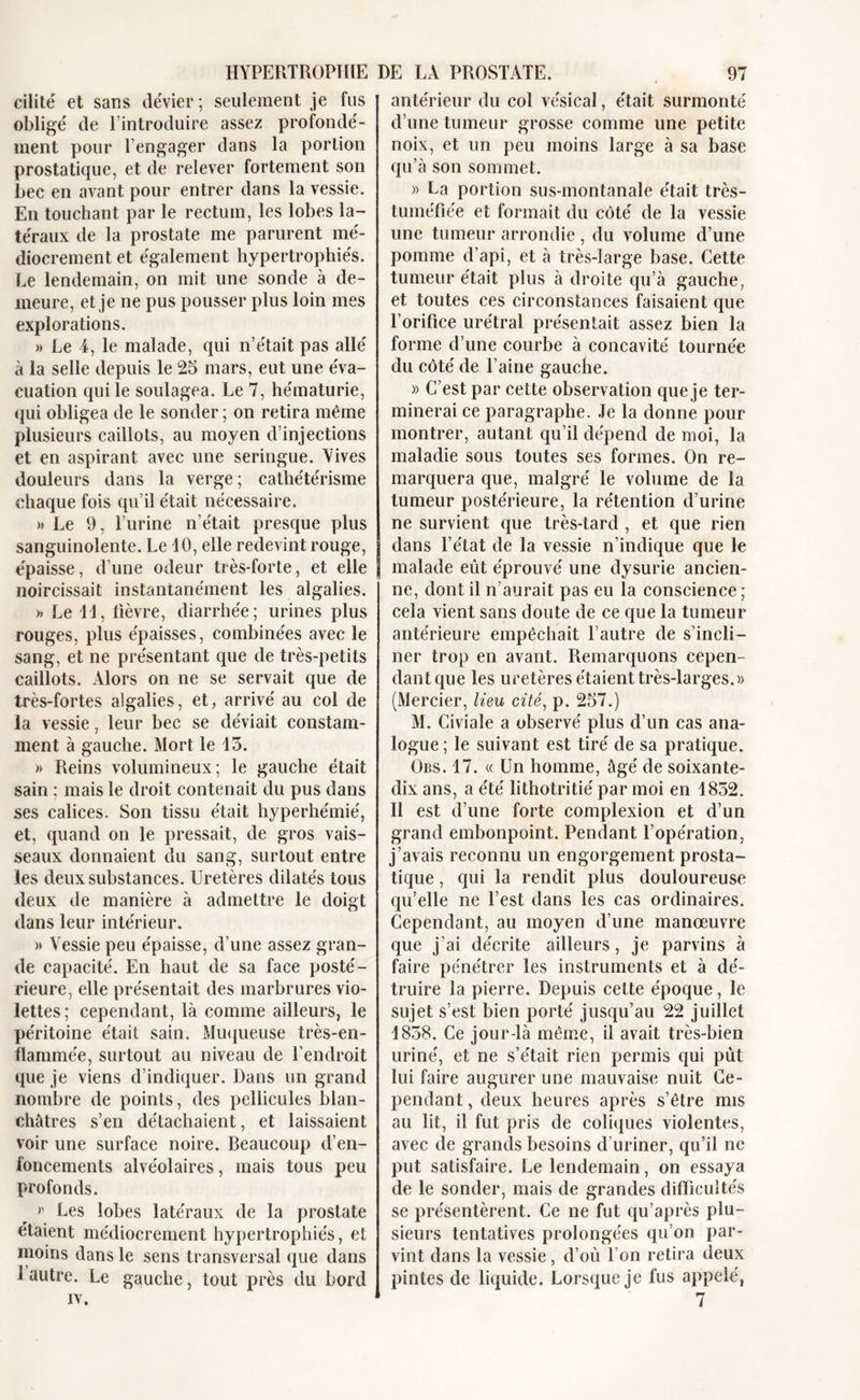 HYPERTROPHIE cilité et sans dévier ; seulement je fus obligé de l’introduire assez profondé- ment pour l’engager dans la portion prostatique, et de relever fortement son bec en avant pour entrer dans la vessie. En touchant par le rectum, les lobes la- téraux de la prostate me parurent mé- diocrement et également hypertrophiés. Le lendemain, on mit une sonde à de- meure, et je ne pus pousser plus loin mes explorations. » Le 4, le malade, qui n’était pas allé à la selle depuis le 25 mars, eut une éva- cuation qui le soulagea. Le 7, hématurie, qui obligea de le sonder ; on retira même plusieurs caillots, au moyen d’injections et en aspirant avec une seringue. Yives douleurs dans la verge ; cathétérisme chaque fois qu’il était nécessaire. » Le 9, l’urine n’était presque plus sanguinolente. Le 10, elle redevint rouge, épaisse, d’une odeur très-forte, et elle noircissait instantanément les algalies. » Le 11, lièvre, diarrhée; urines plus rouges, plus épaisses, combinées avec le sang, et ne présentant que de très-petits caillots. Alors on ne se servait que de très-fortes algalies, et, arrivé au col de la vessie, leur bec se déviait constam- ment à gauche. Mort le 15. » Reins volumineux; le gauche était sain ; mais le droit contenait du pus dans ses calices. Son tissu était hyperhémie', et, quand on le pressait, de gros vais- seaux donnaient du sang, surtout entre les deux substances. Uretères dilatés tous deux de manière à admettre le doigt dans leur intérieur. » Vessie peu épaisse, d’une assez gran- de capacité. En haut de sa face posté- rieure, elle présentait des marbrures vio- lettes; cependant, là comme ailleurs, le péritoine était sain. Muqueuse très-en- flammée, surtout au niveau de l’endroit que je viens d’indiquer. Dans un grand nombre de points, des pellicules blan- châtres s’en détachaient, et laissaient voir une surface noire. Beaucoup d’en- foncements alvéolaires, mais tous peu profonds. » Les lobes latéraux de la prostate étaient médiocrement hypertrophiés, et moins dans le sens transversal que dans 1 autre. Le gauche, tout près du bord iv. DE LA PROSTATE. 97 antérieur du col vésical, était surmonté d’une tumeur grosse comme une petite noix, et un peu moins large à sa base qu’à son sommet. » La portion sus-montanale était très- tuméfiée et formait du côté de la vessie une tumeur arrondie , du volume d’une pomme d’api, et à très-large base. Cette tumeur était plus à droite qu’à gauche, et toutes ces circonstances faisaient que l’orifice urétral présentait assez bien la forme d’une courbe à concavité tournée du côté de l’aine gauche. » C’est par cette observation que je ter- minerai ce paragraphe. Je la donne pour montrer, autant qu’il dépend de moi, la maladie sous toutes ses formes. On re- marquera que, malgré le volume de la tumeur postérieure, la rétention d’urine ne survient que très-tard , et que rien dans l’état de la vessie n’indique que le malade eut éprouvé une dysurie ancien- ne, dont il n’aurait pas eu la conscience ; cela vient sans doute de ce que la tumeur antérieure empêchait l’autre de s’incli- ner trop en avant. Remarquons cepen- dant que les uretères étaient très-larges.» (Mercier, lieu cité, p. 257.) M. Civiale a observé plus d’un cas ana- logue ; le suivant est tiré de sa pratique. Obs. 17. « Un homme, âgé de soixante- dix ans, a été lithotritié par moi en 1852. Il est d’une forte complexion et d’un grand embonpoint. Pendant l’opération, j’avais reconnu un engorgement prosta- tique , qui la rendit plus douloureuse qu’elle ne l’est dans les cas ordinaires. Cependant, au moyen d’une manoeuvre que j’ai décrite ailleurs, je parvins à faire pénétrer les instruments et à dé- truire la pierre. Depuis cette époque, le sujet s’est bien porté jusqu’au 22 juillet 1858. Ce jour-là même, il avait très-bien uriné, et ne s’était rien permis qui put lui faire augurer une mauvaise nuit Ce- pendant , deux heures après s’être mis au lit, il fut pris de coliques violentes, avec de grands besoins d’uriner, qu’il ne put satisfaire. Le lendemain, on essaya de le sonder, mais de grandes difficultés se présentèrent. Ce ne fut qu’après plu- sieurs tentatives prolongées qu’on par- vint dans la vessie, d’où l’on retira deux pintes de liquide. Lorsque je fus appelé, 7