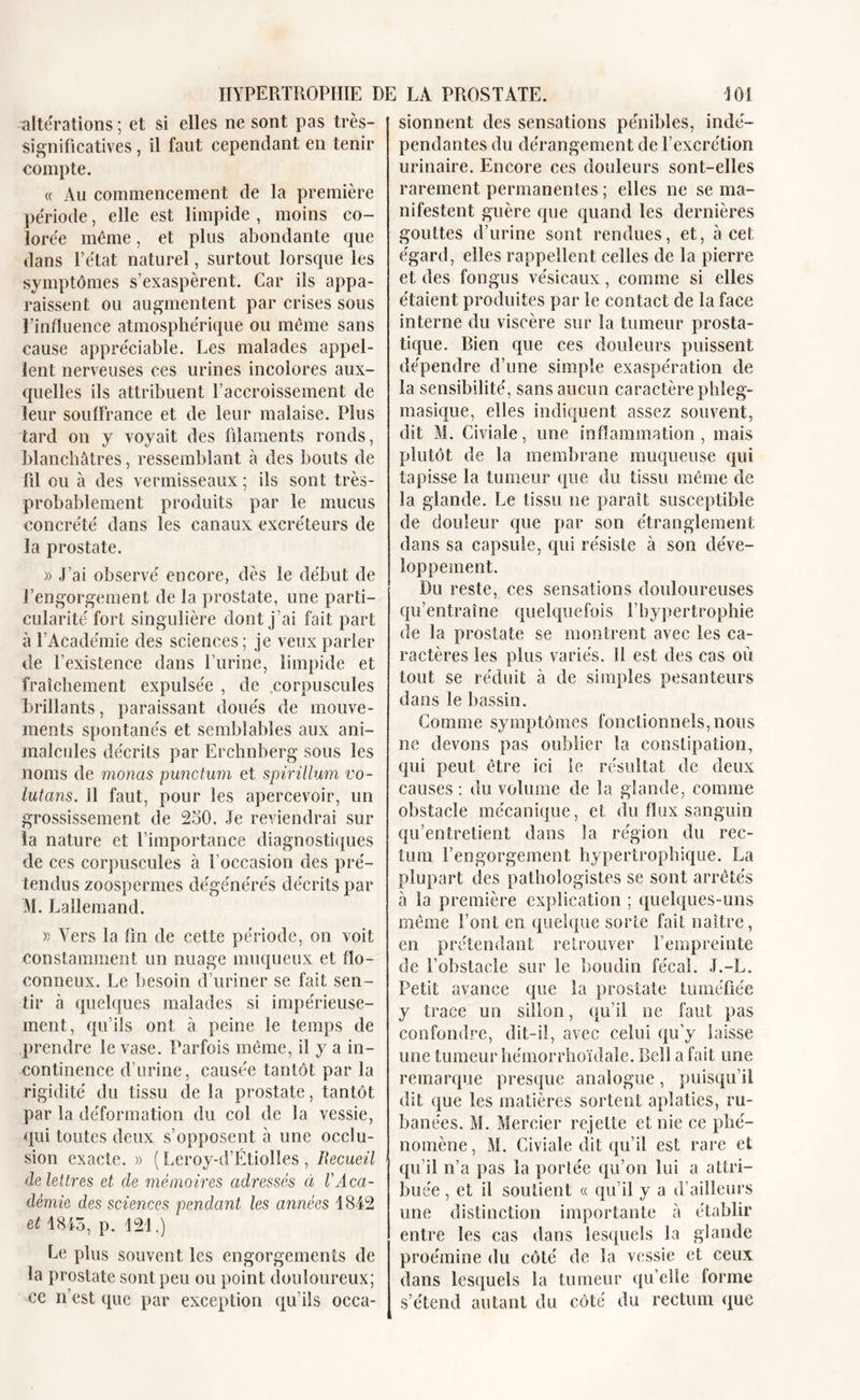 altérations ; et si elles ne sont pas très- significatives , il faut cependant en tenir compte. « Au commencement de la première période, elle est limpide , moins co- lorée même, et plus abondante que dans l’état naturel, surtout lorsque les symptômes s’exaspèrent. Car ils appa- raissent ou augmentent par crises sous l’influence atmosphérique ou même sans cause appréciable. Les malades appel- lent nerveuses ces urines incolores aux- quelles ils attribuent l’accroissement de leur souffrance et de leur malaise. Plus tard on y voyait des filaments ronds, blanchâtres, ressemblant à des bouts de fil ou à des vermisseaux ; ils sont très- probablement produits par le mucus concrété dans les canaux excréteurs de la prostate. » J’ai observé encore, dès le début de l’engorgement de la prostate, une parti- cularité fort singulière dont j’ai fait part à l’Académie des sciences; je veux parler de T existence dans l’urine, limpide et fraîchement expulsée , de corpuscules brillants, paraissant doués de mouve- ments spontanés et semblables aux ani- malcules décrits par Erchnberg sous les noms de monas punctum et spirillum vo- lutans. Il faut, pour les apercevoir, un grossissement de 250. Je reviendrai sur la nature et l’importance diagnostiques de ces corpuscules à l’occasion des pré- tendus zoospermes dégénérés décrits par M. J^allemand. » Vers la fin de cette période, on voit constamment un nuage muqueux et flo- conneux. Le besoin d’uriner se fait sen- tir à quelques malades si impérieuse- ment, qu’ils ont à peine le temps de prendre le vase. Parfois même, il y a in- continence d’urine, causée tantôt par la rigidité du tissu de la prostate, tantôt par la déformation du col de la vessie, qui toutes deux s’opposent à une occlu- sion exacte. » ( Leroy-d’Étiolles , Recueil de lettres et de mémoires adressés à VAca- démie des sciences pendant les années 1842 et 1845, p. 121.) Le plus souvent les engorgements de la prostate sont peu ou point douloureux; ce n’est que par exception qu’ils occa- sionnent des sensations pénibles, indé- pendantes du dérangement de l’excrétion urinaire. Encore ces douleurs sont-elles rarement permanentes ; elles ne se ma- nifestent guère que quand les dernières gouttes d’urine sont rendues, et, à cet égard, elles rappellent celles de la pierre et des fongus vésicaux, comme si elles étaient produites par le contact de la face interne du viscère sur la tumeur prosta- tique. Bien que ces douleurs puissent dépendre d’une simple exaspération de la sensibilité, sans aucun caractère phïeg- masique, elles indiquent assez souvent, dit M. Civiale, une inflammation, mais plutôt de la membrane muqueuse qui tapisse la tumeur que du tissu même de la glande. Le tissu ne paraît susceptible de douleur que par son étranglement dans sa capsule, qui résiste à son déve- loppement. Du reste, ces sensations douloureuses qu’entraîne quelquefois l’hypertrophie de la prostate se montrent avec les ca- ractères les plus variés, il est des cas où tout se réduit à de simples pesanteurs dans le bassin. Gomme symptômes fonctionnels, nous ne devons pas oublier la constipation, qui peut être ici le résultat de deux causes : du volume de la glande, comme obstacle mécanique, et du flux sanguin qu’entretient dans la région du rec- tum l’engorgement hypertrophique. La plupart des pathologistes se sont arrêtés à la première explication ; quelques-uns même Font en quelque sorte fait naître, en prétendant retrouver l’empreinte de l’obstacle sur le boudin fécal. J.-L. Petit avance que la prostate tuméfiée y trace un sillon, qu’il ne faut pas confondre, dit-il, avec celui qu’y laisse une tumeur hémorrhoïdale. Bell a fait une remarque presque analogue, puisqu’il dit que les matières sortent aplaties, ru- banées. M. Mercier rejette et nie ce phé- nomène , M. Civiale dit qu’il est rare et qu’il n’a pas la portée qu’on lui a attri- buée , et il soutient « qu’il y a d’ailleurs une distinction importante à établir entre les cas dans lesquels la glande proémine du côté de la vessie et ceux dans lesquels la tumeur qu’elle forme s’étend autant du côté du rectum que