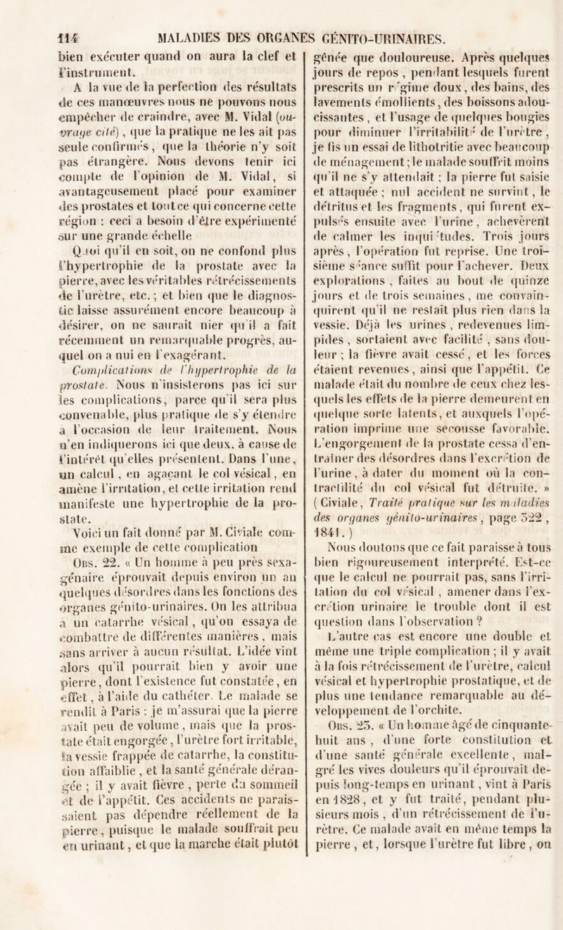 bien exécuter quand on aura la clef et l'instrument. A la vue de la perfection des résultats de ces manœuvres nous ne pouvons nous empêcher de craindre, avec M. Vidal (ou- vra t/e ci lé), que la pratique ne les ait pas seule confirmés, que la théorie n’y soit pas étrangère. Nous devons lenir ici compte de l’opinion de M. Vidal, si avantageusement placé pour examiner des prostates et toutce qui concerne cette région : ceci a besoin d’être expérimenté ôur une grande échelle Q joi qu’il en soit, on ne confond plus l’hypertrophie de la prostate avec la pierre, avec les véritables rétrécissements de l’urètre, etc. ; et bien que le diagnos- tic laisse assurément encore beaucoup à désirer, on ne saurait nier qu i! a fait récemment un remarquable progrès, au- quel on a nui en S’exagérant. Complication.s cle l'hypertrophie de la prostate. Nous n’insisterons pas ici sur les complications, parce qu’il sera plus convenable, plus pratique de s’y étendre a l’occasion de leur traitement. Nous e’en indiquerons ici que deux, à cause de ï’intérêt qu elles présentent. Dans l’une, tin calcul, en agaçant le col vésical, en amène l’irritation, ei cette irritation rend manifeste une hypertrophie de la pro- state. Voici un fait donné par M. Civiale com- me exemple de cette complication Obs. 22. « Un homme à peu près sexa- génaire éprouvait depuis environ un an quelques désordres dans les fonctions des organes génito-urinaires. On les attribua a un catarrhe vésical, qu’on essaya de combattre de différentes manières, mais sans arriver à aucun résultat. L’idée vint alors qu’il pourrait bien y avoir une pierre, dont l’existence fut constatée, en effet, à l’aide du cathéter. Le malade se rendit à Paris : je m’assurai que la pierre avait peu de volume, mais que la pros- tate était engorgée, l’urètre fort irritable, la vessie frappée de catarrhe, la constitu- tion affaiblie , et la santé générale déran- gée ; il y avait fièvre , perte du sommeil et de l’appétit. Ces accidents ne parais- saient pas dépendre réellement de la pierre, puisque le malade souffrait peu en urinant, et que la marche était plutôt jênée que douloureuse. Après quelques jours de repos , pendant lesquels furent prescrits un régime doux, des bains, des lavements émollients, des boissons adou- cissantes , et l’usage de quelques bougies pour diminuer l’irritabilité de l’urètre , je fis un essai de lithotritie avec beaucoup de ménagement; le malade souffrit moins qu’il ne s’y attendait ; la pierre fut saisie et attaquée ; nul accident ne survint, le détritus et les fragments, qui furent ex- pulsés ensuite avec l’urine, achevèrent de calmer les inqui 'tudes. Trois jours après, l’opération fut reprise. Une troi- sième séance suffît pour l’achever. Deux explorations , faites au bout de quinze jours et de trois semaines, me convain- quirent qu’il ne restait plus rien dans la vessie. Déjà les urines , redevenues lim- pides , sortaient avec facilité , sans dou- leur ; la fièvre avait cessé, et les forces étaient revenues, ainsi que l’appétit. Ce malade était du nombre de ceux chez les- quels les effets de la pierre demeurent en quelque solde latents, et auxquels l’opé- ration imprime une secousse favorable. L’engorgement de la prostate cessa d’en- traîner des désordres dans l’excrétion de l’urine, à dater du moment où la con- tractilité du col vésical fut détruite. » ( Civiale, Traité pratique sur les maladies des organes génito-urinaires, page 522 , 1841.) Nous doutons que ce fait paraisse à tous bien rigoureusement interprété. Est-ce que le calcul ne pourrait pas, sans l’irri- tation du coi vésical , amener dans l’ex- crétion urinaire le trouble dont il est question dans l’observation ? L’autre cas est encore une double et même une triple complication ; il y avait: à la fois rétrécissement de l’urètre, calcul vésical et hypertrophie prostatique, et de plus une tendance remarquable au dé- veloppement de l’orchite. Obs. 25. « Un homme âgé de cinquante- huit ans , d’une forte constitution et d’une santé générale excellente, mal- gré les vives douleurs qu’il éprouvait de- puis long-temps en urinant, vint à Paris en 1828, et y fut traité, pendant plu- sieurs mois , d’un rétrécissement de l’u- rètre. Ce malade avait en même temps la pierre , et, lorsque l’urètre fut libre , on