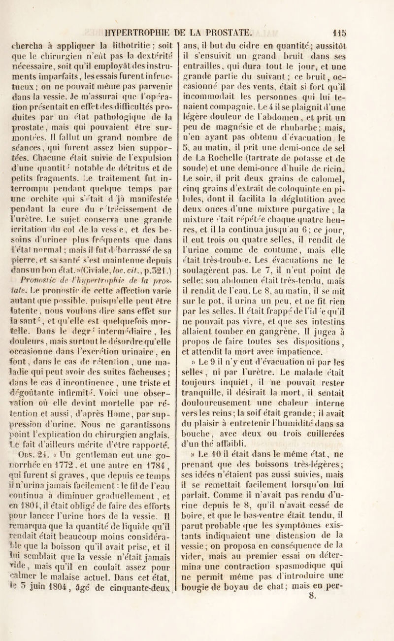 &lt; îiercha à appliquer la lithotritie ; soit que le chirurgien n’eût pas la dextérité' nécessaire, soit qu’il employât des instru- ments imparfaits, les essais furent infruc- tueux; on ne pouvait même pas parvenir dans la vessie. Je m’assurai que l’opera- tion présentait en effet des difficultés pro- duites par un état pathologique de la prostate, mais qui pouvaient être sur- montées. 11 fallut un grand nombre de séances, qui furent assez bien suppor- tées. Chacune était suivie de l’expulsion d’une ({nantit * notable de détritus et de petits fragments. Le traitement fut in- terrompu pendant quelque temps par «ne orchite qui s’était d jà manifestée pendant la cure du r tréeîssement de l’urètre. Le sujet conserva une grande irritation du col de la vesse, et des be- soins d’uriner plus fréquents que dans létal normal ; mais il fut d'barrasse de sa pierre, et sa santé s'est maintenue depuis dansun bon état.»(Civîale, loc. cit., p.321.) Pronostic de /’hypertrophie de la pros- tate. Le pronostic de cette affection varie autant que possible, puisqu’elle peut être latente , nous voulons dire sans effet sur lasant ', et qu’elle est quelquefois mor- telle. Dans le degr*'intermédiaire , les douleurs, mais surtout le désordre qu’elle occasionne dans l’excrétion urinaire, en font, dans le cas de rétendon , une ma- ladie qui peut avoir des suites fâcheuses ; dans le cas d incontinence , une triste et dégoûtante infirmité. Voici une obser- vation où elle devint mortelle par ré- tention et aussi, d’après Home, par sup- pression d’urine. Nous ne garantissons point l’expiication du chirurgien anglais. Le fait d’ailleurs mérite d’être rapporté. Obs. 24. « Un genlleman eut une go- norrhée en 1772 , et une autre en 1784 , qui furent si graves, que depuis ce temps iî n’urina jamais facilement : le fi! de l’eau continua à diminuer graduellement, et en 1804, il était obligé de faire des efforts pour lancer l’urine hors de la vessie. H remarqua que la quantité de liquide qu’il rendait était beaucoup moins considéra- ble que la boisson qu’il avait prise, et il bai semblait que la vessie n’était jamais Tide, mais qu’il en coulait assez pour calmer le malaise actuel. Dans cet état, h 5 juin 1804, âgé de cinquante-deux ans, il but du cidre en quantité; aussitôt il s’ensuivit un grand bruit dans ses entrailles, qui dura tout le jour, et une grande parlie du suivant; ce bruit, oc- casionné par des vents, était si fort qu’il incommodait les personnes qui lui te- naient compagnie. Le 4 il se plaignit d’une légère douleur de fabdomen , et prit un peu de magnésie et de rhubarbe; niais, n’en ayant pas obtenu d’évacuation, le 5, au matin, il prit une demi-once de sel de La Rochelle (tartrate de potasse et de soude) et une demi-once d’huile de ricin. Le soir, il prit deux grains de calomel, cinq grains d’extrait de coloquinte en pi- lules, dont il facilita la déglutition avec deux onces d’une mixture purgative; la mixture était répétée chaque quatre heu- res, et il la continua jusqu au 6; ce jour, il eut trois ou quatre selles, il rendit de burine comme de coutume, mais elle était très-troubie. Les évacuations ne le soulagèrent pas. Le 7, il n’eut point de selle; son abdomen était très-tendu, mais il rendit de l’eau. Le 8, au matin, il se mil sur le pot, il urina un peu, et ne fit rien par les selles. H était frappé de l’id e qu’il ne pouvait pas vivre, et que ses in test ins allaient tomber en gangrène. Il jugea à propos de faire toutes ses dispositions, et attendit la mort avee impatience. » Le 9 il rfy eut d’évacuation ni par les selles, ni par l’urètre. Le malade était toujours inquiet, il ne pouvait rester tranquille, il désirait la mort, il sentait douloureusement une chaleur interne vers les reins; la soif était grande; il avait du plaisir à entretenir l’humidité dans sa bouche, avee deux ou trois cuillerées d’un thé affaibli. » Le 10 il était dans le même état, ne prenant que des boissons très-légères; ses idées n’étaient pas aussi suivies, mais il se remettait facilement lorsqu’on lui parlait. Comme il n’avait pas rendu d’u- rine depuis le 8, qu’il n’avait cessé de boire, et que le bas-ventre était tendu, il parut probable que les symptômes exis- tants indiquaient une distension de la vessie ; on proposa en conséquence de la vider, mais au premier essai on déter- mina line contraction spasmodique qui ne permit même pas d’introduire une bougie de boyau de chat; mais en per-