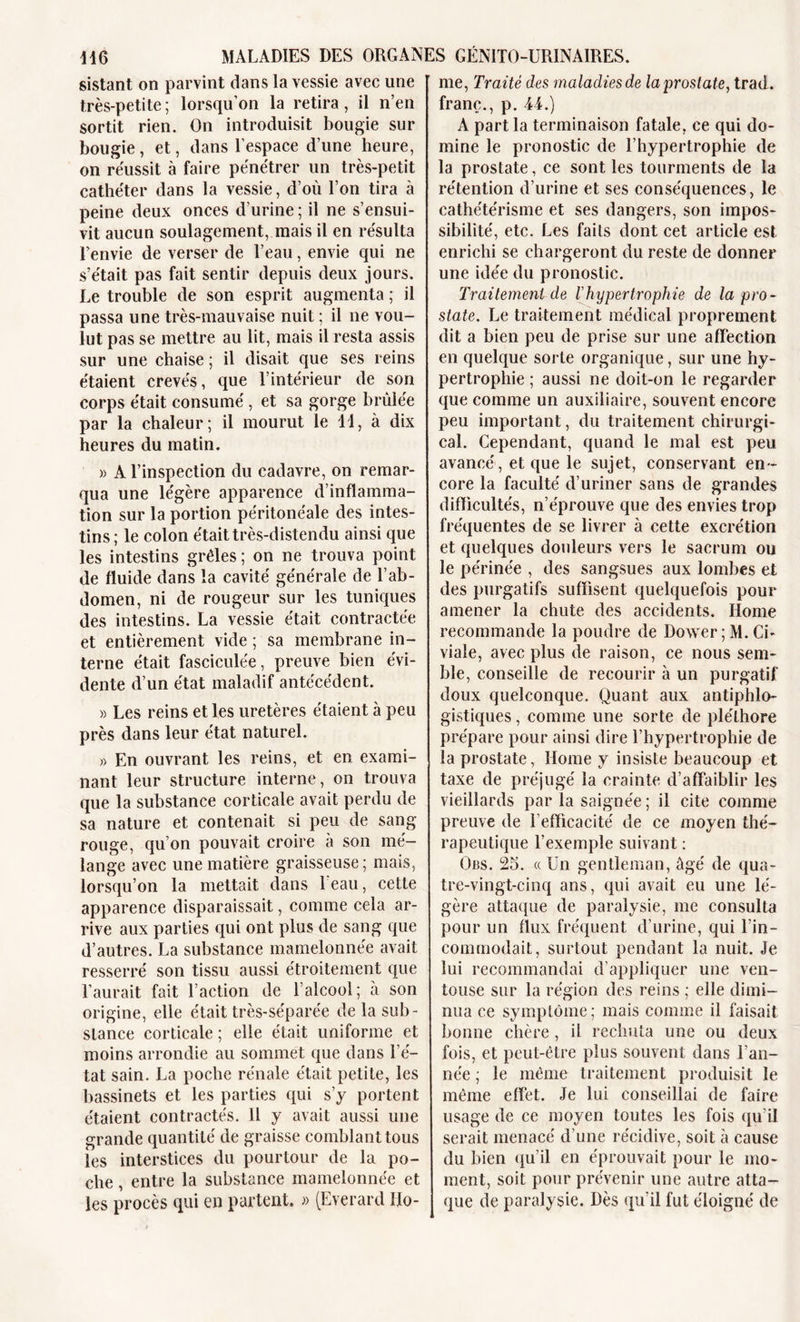 sistant on parvint dans la vessie avec une très-petite ; lorsqu’on la retira, il n’en sortit rien. On introduisit bougie sur bougie, et, dans l’espace d’une heure, on réussit à faire pénétrer un très-petit cathéter dans la vessie, d’où l’on tira à peine deux onces d’urine; il ne s’ensui- vit aucun soulagement, mais il en résulta l’envie de verser de l’eau, envie qui ne s’était pas fait sentir depuis deux jours. Le trouble de son esprit augmenta ; il passa une très-mauvaise nuit ; il ne vou- lut pas se mettre au lit, mais il resta assis sur une chaise ; il disait que ses reins étaient crevés, que l’intérieur de son corps était consumé , et sa gorge brûlée par la chaleur; il mourut le 11, à dix heures du matin. » A l’inspection du cadavre, on remar- qua une légère apparence d’inflamma- tion sur la portion péritonéale des intes- tins; le colon était très-distendu ainsi que les intestins grêles ; on ne trouva point de fluide dans la cavité générale de l’ab- domen, ni de rougeur sur les tuniques des intestins. La vessie était contractée et entièrement vide ; sa membrane in- terne était fasciculée, preuve bien évi- dente d’un état maladif antécédent. » Les reins et les uretères étaient à peu près dans leur état naturel. » En ouvrant les reins, et en exami- nant leur structure interne, on trouva que la substance corticale avait perdu de sa nature et contenait si peu de sang- rouge, qu’on pouvait croire à son mé- lange avec une matière graisseuse; mais, lorsqu’on la mettait dans beau, cette apparence disparaissait, comme cela ar- rive aux parties qui ont plus de sang que d’autres. La substance mamelonnée avait resserré son tissu aussi étroitement que l’aurait fait l’action de l’alcool; à son origine, elle était très-séparée de la sub- stance corticale ; elle était uniforme et moins arrondie au sommet que dans l’é- tat sain. La poche rénale était petite, les bassinets et les parties qui s’y portent étaient contractés. 11 y avait aussi une grande quantité de graisse comblant tous les interstices du pourtour de la po- che , entre la substance mamelonnée et les procès qui en partent. » (Everard Ho- me, Traité des maladies de la prostate, trad. franc., p. 44.) A part la terminaison fatale, ce qui do- mine le pronostic de l’hypertrophie de la prostate, ce sont les tourments de la rétention d’urine et ses conséquences, le cathétérisme et ses dangers, son impos- sibilité, etc. Les faits dont cet article est enrichi se chargeront du reste de donner une idée du pronostic. Traitement de lhypertrophie de la pro- state. Le traitement médical proprement dit a bien peu de prise sur une affection en quelque sorte organique, sur une hy- pertrophie ; aussi ne doit-on le regarder que comme un auxiliaire, souvent encore peu important, du traitement chirurgi- cal. Cependant, quand le mal est peu avancé, et que le sujet, conservant en- core la faculté d’uriner sans de grandes difficultés, n’éprouve que des envies trop fréquentes de se livrer à cette excrétion et quelques douleurs vers le sacrum ou le périnée , des sangsues aux lombes et des purgatifs suffisent quelquefois pour amener la chute des accidents. Home recommande la poudre de Dower ; M. Ci- viale, avec plus de raison, ce nous sem- ble, conseille de recourir à un purgatif doux quelconque. Quant aux antiphlo- gistiques , comme une sorte de pléthore prépare pour ainsi dire l’hypertrophie de la prostate, Home y insiste beaucoup et taxe de préjugé la crainte d’affaiblir les vieillards par la saignée ; il cite comme preuve de l’efficacité de ce moyen thé- rapeutique l’exemple suivant : Obs. 25. « Un gentleman, âgé de qua- tre-vingt-cinq ans, qui avait eu une lé- gère attaque de paralysie, me consulta pour un flux fréquent d’urine, qui l’in- commodait, surtout pendant la nuit. Je lui recommandai d’appliquer une ven- touse sur la région des reins ; elle dimi- nua ce symptôme; mais comme il faisait bonne chère, il rechuta une ou deux fois, et peut-être plus souvent dans l’an- née ; le même traitement produisit le même effet. Je lui conseillai de faire usage de ce moyen toutes les fois qu’il serait menacé d’une récidive, soit à cause du bien qu’il en éprouvait pour le mo- ment, soit pour prévenir une autre atta- que de paralysie. Dès qu’il fut éloigné de