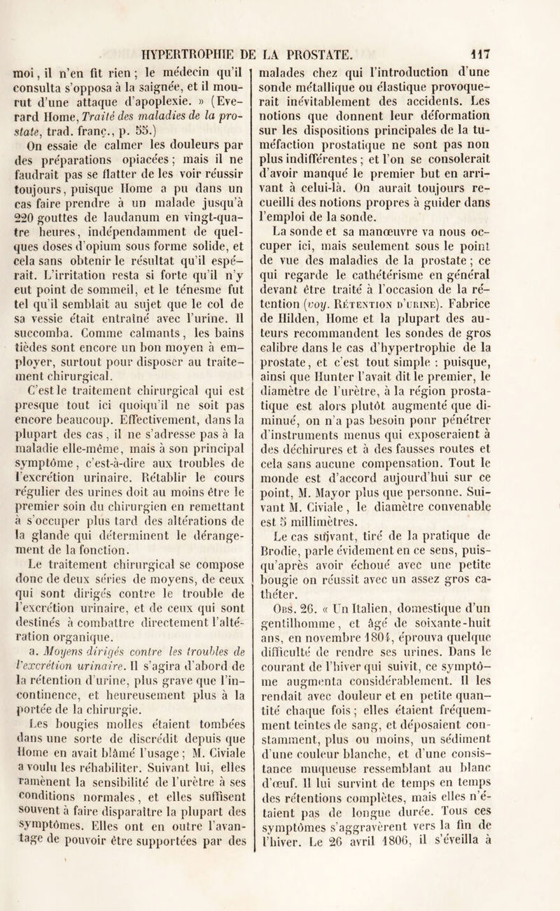 moi, il n’en fit rien ; le me'deein qu’il consulta s’opposa à la saignée, et il mou- rut d’une attaque d’apoplexie. » (Eve- rard Home, Traité des maladies de la pro- state, trad. franc., p. 55.) On essaie de calmer les douleurs par des préparations opiacées ; mais il ne faudrait pas se flatter de les voir réussir toujours, puisque Home a pu dans un cas faire prendre à un malade jusqu’à 220 gouttes de laudanum en vingt-qua- tre heures, indépendamment de quel- ques doses d’opium sous forme solide, et cela sans obtenir le résultat qu’il espé- rait. L’irritation resta si forte qu’il n’y eut point de sommeil, et le ténesme fut tel qu’il semblait au sujet que le col de sa vessie était entraîné avec l’urine. 11 succomba. Comme calmants, les bains tièdes sont encore un bon moyen à em- ployer, surtout pour disposer au traite- ment chirurgical. C’est le traitement chirurgical qui est presque tout ici quoiqu’il ne soit pas encore beaucoup. Effectivement, dans la plupart des cas, il ne s’adresse pas à la maladie elle-même, mais à son principal symptôme, c’est-à-dire aux troubles de l’excrétion urinaire. Rétablir le cours régulier des urines doit au moins être le premier soin du chirurgien en remettant à s'occuper plus tard des altérations de la glande qui déterminent le dérange- ment de la fonction. Le traitement chirurgical se compose donc de deux séries de moyens, de ceux qui sont dirigés contre le trouble de l’excrétion urinaire, et de ceux qui sont destinés à combattre directement l’alté- ration organique. a. Moyens dirigés contre les troubles de Vexcrétion urinaire. Il s’agira d’abord de la rétention d’urine, plus grave que l’in- continence, et heureusement plus à la portée de la chirurgie. Les bougies molles étaient tombées dans une sorte de discrédit depuis que Home en avait blâmé l’usage ; M. Civiale a voulu les réhabiliter. Suivant lui, elles ramènent la sensibilité de l’urètre à ses conditions normales, et elles suffisent souvent à faire disparaître la plupart des symptômes. Elles ont en outre l’avan- tage de pouvoir être supportées par des malades chez qui l’introduction d’une sonde métallique ou élastique provoque- rait inévitablement des accidents. Les notions que donnent leur déformation sur les dispositions principales de la tu- méfaction prostatique ne sont pas non plus indifférentes ; et l’on se consolerait d’avoir manqué le premier but en arri- vant à celui-là. On aurait toujours re- cueilli des notions propres à guider dans l’emploi de la sonde. La sonde et sa manœuvre va nous oc- cuper ici, mais seulement sous le point de vue des maladies de la prostate ; ce qui regarde le cathétérisme en général devant être traité à l’occasion de la ré- tention (voy. Rétention d’urine). Fabrice de Hilden, Home et la plupart des au- teurs recommandent les sondes de gros calibre dans le cas d’hypertrophie de la prostate, et c’est tout simple : puisque, ainsi que Hunter l’avait dit le premier, le diamètre de l’urètre, à la région prosta- tique est alors plutôt augmenté que di- minué, on n’a pas besoin pour pénétrer d’instruments menus qui exposeraient à des déchirures et à des fausses routes et cela sans aucune compensation. Tout le monde est d’accord aujourd’hui sur ce point, M. Mayor plus que personne. Sui- vant M. Civiale , le diamètre convenable est 5 millimètres. Le cas suivant, tiré de la pratique de Brodie, parle évidement en ce sens, puis- qu’après avoir échoué avec une petite bougie on réussit avec un assez gros ca- théter. Ors. 26. « Un Italien, domestique d’un gentilhomme, et âgé de soixante-huit ans, en novembre 1801, éprouva quelque difficulté de rendre ses urines. Dans le courant de l’hiver qui suivit, ce symptô- me augmenta considérablement. Il les rendait avec douleur et en petite quan- tité chaque fois ; elles étaient, fréquem- ment teintes de sang, et déposaient con- stamment, plus ou moins, un sédiment d’une couleur blanche, et d’une consis- tance muqueuse ressemblant au blanc d’œuf. 11 lui survint de temps en temps des rétentions complètes, mais elles n’é- taient pas de longue durée. Tous ces symptômes s’aggravèrent vers la fin de l’hiver. Le 26 avril 1806, il s’éveilla à