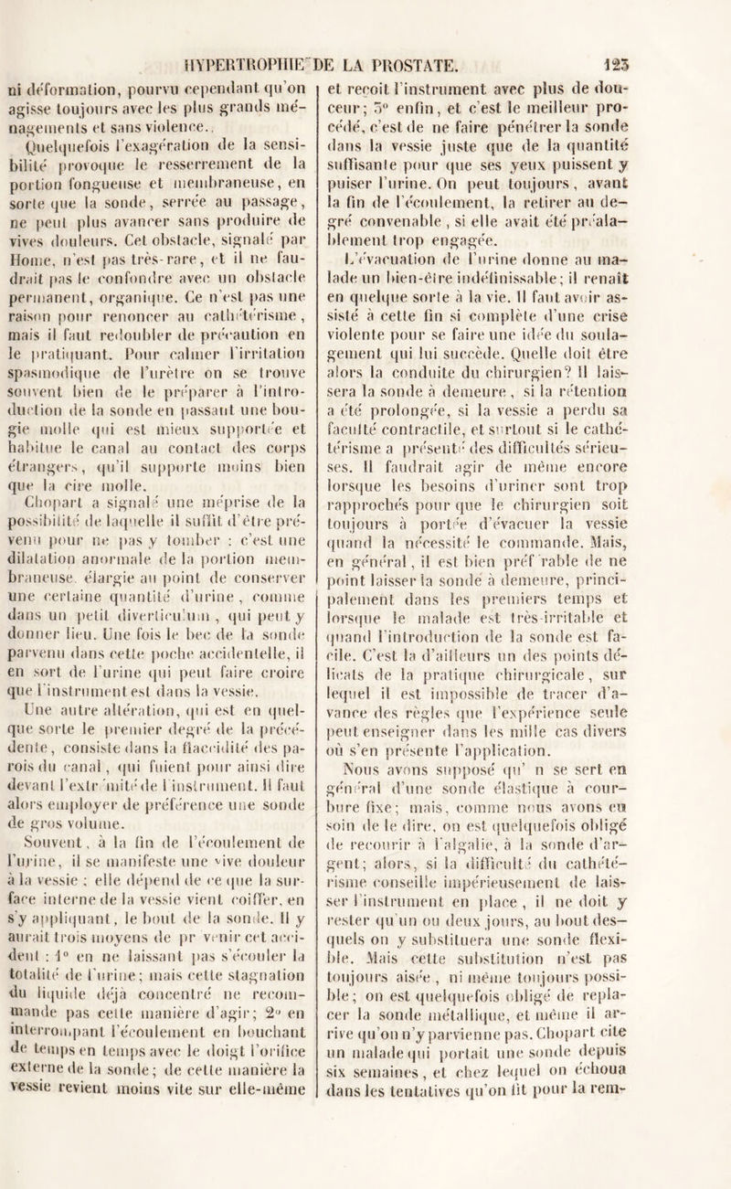 HYPERTROPHIE' ni déforma lion, pourvu cependant qu’on agisse toujours avec les plus grands mé- nagements et sans violence., Quelquefois l'exagération de la sensi- bilité provoque le resserrement de la portion fongueuse et membraneuse, en sorte que la sonde, serrée au passage, ne peut plus avancer sans produire de vives douleurs. Cet obstacle, signalé par Home, n’est pas très- rare, et il ne fau- drait pas le confondre avec un obstacle permanent, organique. Ce n’est pas une raison pour renoncer au cathétérisme , mais il faut redoubler de précaution en le pratiquant. Pour calmer l’irritation spasmodique de l’urètre on se trouve souvent bien de le préparer à l’intro- duction de la sonde en passant une bou- gie molle qui est mieux supportée et habitue le canal au contact des corps étrangers, qu’il supporte moins bien que la cire molle. Chopart a signalé une méprise de la possibilité de laquelle il suffit d’être pré- venu pour ne pas y tomber : c’est une dilatation anormale de la portion mem- braneuse. élargie au point de conserver une certaine quantité d’urine , comme dans un petit diverlicuium , qui peut y donner lieu. Une fois le bec de la sonde parvenu dans cette poche accidentelle, il en sort de l’urine qui peut faire croire que l'instrument.est dans la vessie. Une autre altération, qui est en quel- que sorte le premier degré de Sa précé- dente, consiste dans la flaccidité des pa- rois du canal, qui fuient pour ainsi dire devant l’extr 'mitéde l’instrument. 11 faut alors employer de préférence une sonde de gros volume. Souvent, à la fin de l’écoulement de l’urine, il se manifeste une vive douleur à la vessie ; elle dépend de ee que la sur- face interne de la vessie vient coiffer, en s’y appliquant, le bout de la sonde. Il y aurait trois moyens de pr venir cet acci- dent : \° en ne laissant pas s’écouler la totalité de l’urine; mais cette stagnation du liquide déjà concentré ne recom- mande pas cette manière d’agir; 2 en interrompant l’écoulement en bouchant de temps en temps avec le doigt l’orifice externe de la sonde; de cette manière la vessie revient moins vite sur elle-même DE LA PROSTATE. 125 et reçoit l’instrument avec plus de dou- ceur; 5° enfin, et c’est le meilleur pro- cédé, c’est de ne faire pénétrer la sonde dans la vessie juste que de la quantité suffisante pour que ses yeux puissent y puiser l’urine. On peut toujours , avant Sa fin de l’écoulement, la retirer au de- gré convenable , si elle avait été préala- blement trop engagée. L’évacuation de l’urine donne au ma- lade un bien-être indéfinissable; il renaît en quelque sorte à la vie. Il faut avoir as- sisté à cette fin si complète d’une crise violente pour se faire une idée du soula- gement qui lui succède. Quelle doit être alors la conduite du chirurgien? Il lais- sera la sonde à demeure , si la rétention a été prolongée, si la vessie a perdu sa faculté contractile, et surtout si le cathé- térisme a présenté des difficultés sérieu- ses. Il faudrait agir de même encore lorsque les besoins d’uriner sont trop rapprochés pour que le chirurgien soit toujours à portée d’évacuer la vessie quand la nécessité le commande. Mais, en général, il est bien préf rabîe de ne point laisser la sonde à demeure, princi- palement dans les premiers temps et lorsque le malade est très irritable et quand l’introduction de la soude est fa- cile. C’est la d’ailleurs un des points dé- licats de la pratique chirurgicale, sur lequel il est impossible de tracer d’a- vanee des règles que l’expérience seule peut enseigner dans les mille cas divers où s’en présente l’application. Nous avons supposé qu’ n se sert en général d’une sonde élastique à cour- bure fixe; mais, comme nous avons eu soin de le dire, on est quelquefois obligé de recourir à l'algaiie, à la sonde d’ar- gent; alors, si la difficulté du cathété- risme conseille impérieusement de lais- ser 1 instrument en place , il ne doit y rester qu’un ou deux jours, au bout des- quels on y substituera une sonde flexi- ble. Mais cette substitution n’est pas toujours aisée , ni même toujours possi- ble ; on est quelquefois obligé de repla- cer la sonde métallique, et même il ar- rive qu’on n’y parvienne pas. Chopart cite un malade qui portait une sonde depuis six semaines, et chez lequel on échoua dans les tentatives qu’on fit pour la rem-