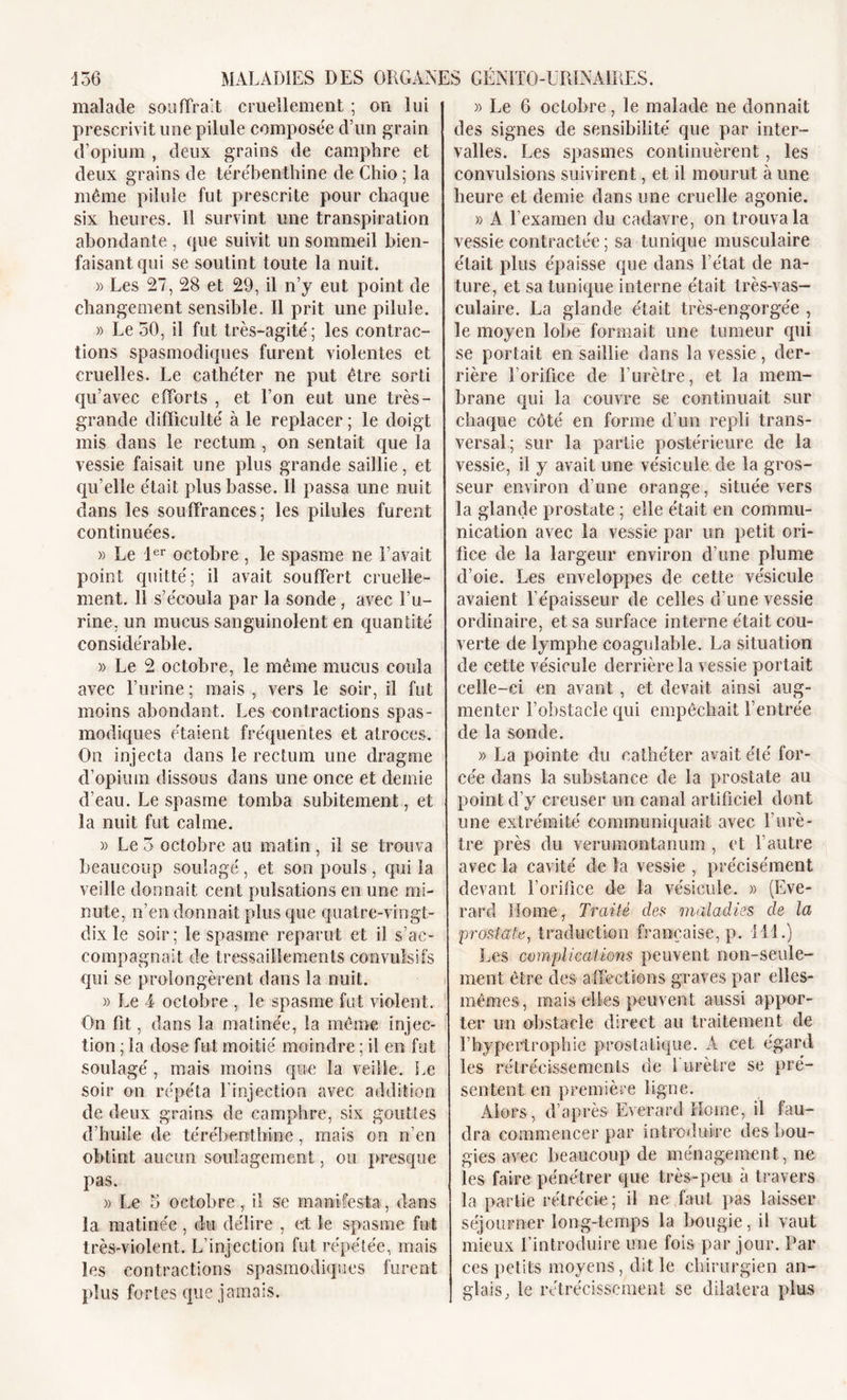 malade souffrait cruellement ; on lui prescrivit une pilule composée d’un grain d’opium , deux grains de camphre et deux grains de térébenthine de Chio ; la même pilule fut prescrite pour chaque six heures. Il survint une transpiration abondante , que suivit un sommeil bien- faisant qui se soutint toute la nuit. » Les 27, 28 et 29, il n’y eut point de changement sensible. Il prit une pilule. » Le 30, il fut très-agité; les contrac- tions spasmodiques furent violentes et cruelles. Le cathéter ne put être sorti qu’avec efforts , et l’on eut une très- grande difficulté à le replacer ; le doigt mis dans le rectum , on sentait que la vessie faisait une plus grande saillie, et qu’elle était plus basse. Il passa une nuit dans les souffrances; les pilules furent continuées. » Le 1er octobre , le spasme ne l’avait point quitté; il avait souffert cruelle- ment. 11 s’écoula par la sonde, avec l’u- rine, un mucus sanguinolent en quantité considérable. » Le 2 octobre, le même mucus coula avec l’urine ; mais , vers le soir, il fut moins abondant. Les contractions spas- modiques étaient fréquentes et atroces. On injecta dans le rectum une dragme d’opium dissous dans une once et demie d’eau. Le spasme tomba subitement, et la nuit fut calme. » Le 5 octobre au matin , il se trouva beaucoup soulagé, et son pouls, qui la veille donnait cent pulsations en une mi- nute, n’en donnait plus que quatre-vingt- dix le soir; le spasme reparut et il s’ac- compagnait de tressaillements convulsifs qui se prolongèrent dans la nuit. » Le 4 octobre , le spasme fut violent. On fit, dans la matinée, la même injec- tion ; la dose fut moitié moindre ; il en fut soulagé, mais moins que la veille. Le soir on répéta l’injection avec addition de deux grains de camphre, six gouttes d’huile de térébenthine, mais on n’en obtint aucun soulagement, ou presque pas. » Le 3 octobre, il se manifesta, dans la matinée, du délire , et le spasme fut très-violent. L’injection fut répétée, mais les contractions spasmodiques furent plus fortes que jamais. » Le 6 octobre, le malade ne donnait des signes de sensibilité que par inter- valles. Les spasmes continuèrent, les convulsions suivirent, et il mourut à une heure et demie dans une cruelle agonie. » A l’examen du cadavre, on trouva la vessie contractée ; sa tunique musculaire était plus épaisse que dans l’état de na- ture, et sa tunique interne était très-vas- culaire. La glande était très-engorgée , le moyen lobe formait une tumeur qui se portait en saillie dans la vessie, der- rière l’orifice de l’urètre, et la mem- brane qui la couvre se continuait sur chaque côté en forme d’un repli trans- versal; sur la partie postérieure de la vessie, il y avait une vésicule de la gros- seur environ d’une orange, située vers la glande prostate ; elle était en commu- nication avec la vessie par un petit ori- fice de la largeur environ d’une plume d’oie. Les enveloppes de cette vésicule avaient l’épaisseur de celles d’une vessie ordinaire, et sa surface interne était cou- verte de lymphe coagulable. La situation de cette vésicule derrière la vessie portait ceile-ei en avant , et devait ainsi aug- menter l’obstacle qui empêchait l’entrée de la sonde. » La pointe du cathéter avait été for- cée dans la substance de la prostate au point d’y creuser un canal artificiel dont une extrémité communiquait avec l'urè- tre près du verumontanum , et l’autre avec la cavité de la vessie , précisément devant l’orifice de la vésicule. » (Eve- rard Home, Traité des maladies de la prostate, traduction française, p. Ml.) Les complications peuvent non-seule- ment être des affections graves par elles- mêmes , mais elles peuvent aussi appor- ter un obstacle direct au traitement de l'hypertrophie prostatique. A cet égard les rétrécissements de 1 urètre se pré- sentent en première ligne. Alors, d’après Everard Home, il fau- dra commencer par introduire des bou- gies avec beaucoup de ménagement, ne les faire pénétrer que très-peu à travers la partie rétrécie; il ne faut pas laisser séjourner long-temps la bougie, il vaut mieux l’introduire une fois par jour. Par ces petits moyens, dit le chirurgien an- glais, le rétrécissement se dilatera plus