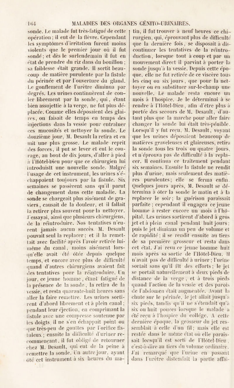 sonde. Le malade fut très-fatigué de cette opération ; il eut de la fièvre. Gependant les symptômes d’irritation furent moins violents que le premier jour où il fut sondé; et dès le surlendemain il fut en état de prendre du riz dans du bouillon ; sa faiblesse était grande. Il sortit beau- coup de matière purulente par la fistule du périnée et par l’ouverture du gland. Le gonflement de l’urètre diminua par degrés. Les urines continuèrent de cou- ler librement par la sonde, qui, étant bien assujettie à la verge, ne fut plus dé- placée. Comme elles déposaient des glai- res, on faisait de temps en temps des injections dans la vessie pour entraîner ces mucosités et nettoyer la sonde. Le douzième jour, M. Desauk la retira et en mit une plus grosse. Le malade reprit des forces, il put se lever et eut le cou- rage, au bout de dix jours, d’aller à pied à l’Hôtel-bieu pour que ce chirurgien lui introduisît une nouvelle sonde. Malgré l’usage de cet instrument, les urines s’é- chappaient toujours par la fistule. Six semaines se passèrent sans qu’il parut de changement dans cette maladie. La sonde se chargeait plus aisément de gra- viers, causait de la douleur, et il fallait la retirer plus souvent pour la nettoyer, fessayai, ainsi que plusieurs chirurgiens, de la réintroduire. Nos tentatives n’eu- rent jamais aucun succès. M. Desault pouvait seul la replacer ; et ii la remet- tait avec facilité après l’avoir retirée lui- même du canal, moins aisément lors- qu’elle avait été ôtée depuis quelque temps, et encore avec plus de difficulté quand d’autres chirurgiens avaient fait des tentatives pour la réintroduire. Un jour, ce jeune homme , étant, fatigué de la présence de la sonde, la retira de la vessie, et resta quarante-huit heures sans aller la faire remettre. Les urines sorti- rent d’abord librement et à plein canal; pendant leur éjection, en comprimant la fistule avec une compresse soutenue par les doigts, il ne s’en échappait point ou que très-peu de gouttes par l’orifice fis- tuleux'; ensuite la difficulté d’uriner re- commençant, il fut obligé de retourner chez M. Desault, qui eut de la peine à remettre la sonde. Un autre jour, ayant ôté cet instrument à six heures du ma- tin, il fut trouver à neuf heures ce chi- rurgien, qui, éprouvant plus de difficulté que la dernière fois, se disposait à dis- continuer les tentatives de la réintro- duction , lorsque tout à coup et par un mouvement direct il parvint à porter la sonde jusqu’à la vessie. Depuis cette épo- que, elle oe fut retirée de ce viscère tous les cinq ou six jours, que pour la net- toyer ou en substituer sur-le-champ une nouvelle. Le malade resta encore un mois à l’hospice. Je le déterminai à se rendre à T Hôtel-Dieu, afin d’être plus à portée des secours de M. Desault, d’au- tant plus que la marche pour aller faire changer la sonde lui était très-pénible. Lorsqu’il y fut reçu, M. Desault, voyant que les urines déposaient beaucoup de matières graveleuses et glaireuses, retira la sonde tous les trois ou quatre jours, et n’éprouva pas de difficulté à la repla- cer. Il continua ce traitement pendant six semaines. Ensuite la fistule ne rendit plus d’urine, mais seulement des matiè- res purulentes; elle se ferma enfin. Quelques jours après, M. Desault se dé- termina à ôter la sonde le matin et à la replacer le soir ; la guérison paraissait parfaite; cependant il engagea ce jeune homme à rester encore un mois à l’hô- pital. Les urines sortirent d’abord à gros jet et à plein canal pendant huit jours: puis le jet diminua un peu de volume et de rapidité ; il se rendit ensuite au tiers de sa première grosseur et resta dans cet état. J’ai revu ce jeune homme huit mois après sa sortie de l’Hôtel-Dieu. !! c’avait, pas de difficulté à uriner; l’urine sortait sans qu’il fît des efforts; le jet se portait naturellement à deux pieds de distance de la verge , et à trois pieds quand faction de la vessie et des parois de l’abdomen était augmentée. Avant la chute sur le périnée, le jet allait jusqu’à six pieds, tandis qu’il ne s’étendait qu’à six ou huit pouces lorsque le malade a été reçu à l’hospice du collège. A cette dernière époque, la grosseur du jet res- semblait à celle d’un fil; mais elle es! restée dans le même état où elle parais- sait lorsqu’il est sorti de l’IIôtel-Dieu . c’est-à-dire au tiers du volume ordinaire. -l’ai remarqué que furiiie en passant dans l'urètre distendait la partie affai-