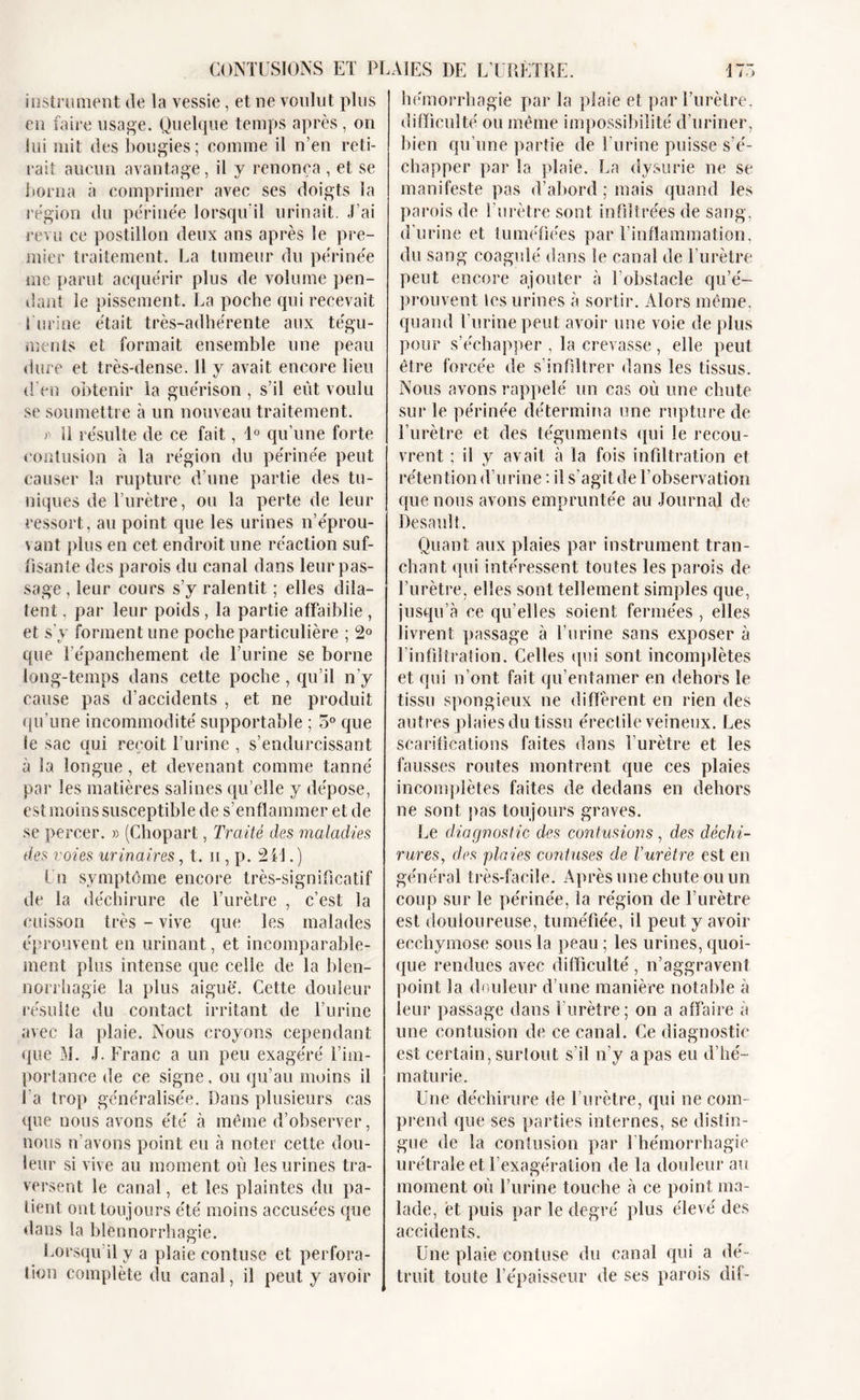 instrument de la vessie, et ne voulut plus en faire usage. Quelque temps après , ou lui mit des bougies; comme il n’en reti- rait aucun avantage, il y renonça , et se borna à comprimer avec ses doigts la région du périnée lorsqu’il urinait. J’ai revu ce postillon deux ans après le pre- mier traitement. La tumeur du périnée me parut acquérir plus de volume pen- dant le pissement. La poche qui recevait 1 urine était très-adhérente aux tégu- ments et formait ensemble une peau dure et très-dense. 11 y avait encore lieu d’en obtenir la guérison , s’il eût voulu se soumettre à un nouveau traitement. fi II résulte de ce fait, 1° qu’une forte contusion à la région du périnée peut causer la rupture d’une partie des tu- niques de l’urètre, ou la perte de leur ressort, au point que les urines n’éprou- vant plus en cet endroit une réaction suf- fisante des parois du canal dans leur pas- sage , leur cours s’y ralentit ; elles dila- tent , par leur poids , la partie affaiblie , et s'y forment une poche particulière ; 2° que l’épanchement de l’urine se borne long-temps dans cette poche, qu’il n’y cause pas d’accidents , et ne produit qu’une incommodité supportable ; 5° que le sac oui reçoit l’urine , s’endurcissant à la longue, et devenant comme tanné par les matières salines qu’elle y dépose, est moins susceptible de s’enflammer et de se percer. » (Chopart, Traité des maladies des voies urinaires, t. u , p. 241. ) Un symptôme encore très-significatif île la déchirure de l’urètre , c’est la cuisson très - vive que les malades éprouvent en urinant, et incomparable- ment plus intense que celle de la blen- norrhagie la plus aigue. Cette douleur résulte du contact irritant de l’urine avec la plaie. Nous croyons cependant que M. J. Franc a un peu exagéré l’im- portance de ce signe, ou qu’au moins il l'a trop généralisée. Dans plusieurs cas que nous avons été à môme d’observer, nous n’avons point eu à noter cette dou- leur si vive au moment où les urines tra- versent le canal, et les plaintes du pa- tient ont toujours été moins accusées que dans la blennorrhagie. Lorsqu il y a plaie eontuse et perfora- tion complète du canal, il peut y avoir hémorrhagie par la plaie et par l’urètre, difficulté ou même impossibilité d’uriner, bien qu’une partie de l'urine puisse s’é- chapper par la plaie. La dysurie ne se manifeste pas d’abord ; mais quand les parois de l’urètre sont infiltrées de sang, d’urine et tuméfiées par l’inflammation, du sang coagulé dans le canal de l’urètre peut encore ajouter à l’obstacle qu’é- prouvent les urines à sortir. Alors même, quand l’urine peut avoir une voie de plus pour s’échapper , la crevasse, elle peut être forcée de s’infiltrer dans les tissus. Nous avons rappelé un cas où une chute sur le périnée détermina une rupture de l’urètre et des téguments qui le recou- vrent ; il y avait à la fois infiltration et rétention d’urine : il s'agit de l’observation que nous avons empruntée au Journal de Desault. Quant aux plaies par instrument tran- chant qui intéressent toutes les parois de l’urètre, elles sont tellement simples que, jusqu’à ce qu’elles soient fermées , elles livrent passage à l’urine sans exposer à l’infiltration. Celles qui sont incomplètes et qui n’ont fait qu’entamer en dehors le tissu spongieux ne diffèrent en rien des autres plaies du tissu érectile veineux. Les scarifications faites dans l’urètre et les fausses routes montrent que ces plaies incomplètes faites de dedans en dehors ne sont pas toujours graves. Le diagnostic des contusions, des déchi- rures, des plaies contuses de Vurètre est en général très-facile. Après une chute ou un coup sur le périnée, la région de l’urètre est douloureuse, tuméfiée, il peut y avoir ecchymose sous la peau ; les urines, quoi- que rendues avec difficulté , n’aggravent point la douleur d’une manière notable à leur passage dans l’urètre; on a affaire à une contusion de ce canal. Ce diagnostic est certain, surfont s’il n’y a pas eu d’hé- maturie. Une déchirure de l’urètre, qui ne com- prend que ses parties internes, se distin- gue de la contusion par l’hémorrhagie urétrale et l'exagération de la douleur au moment où l’urine touche à ce point ma- lade, et puis par le degré plus élevé des accidents. Une plaie eontuse du canal qui a dé- truit toute l’épaisseur de ses parois dif-