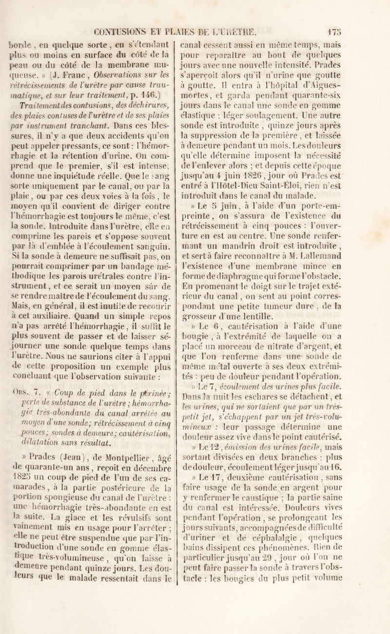 borde , en quelque sorte, en s’étendant plus ou moins en surface du côté de la peau ou du côté de la membrane mu- queuse. » (J. Franc , Observations sur les rétrécissements de l’urètre par cause trau- matique, et sur leur traitement, p. 146.) Trai tement des contusions, des déch ir a res, des plaies confuses de Vurètre et de ses plaies par instrument tranchant. Dans ces bles- sures, il n’y a que deux accidents qu’on peut appeler pressants, ce sont : l’hémor- rhagie et la rétention d’urine. On com- prend que le premier, s’il est intense, donne une inquiétude réelle. Que le : ang sorte uniquement par le canal, ou par la plaie, ou par ces deux voies à la fois, le moyen qu’il convient de diriger contre l’hémorrhagie est toujours le même, c’est la sonde. Introduite dans l’urètre, elle en comprime les parois et s’oppose souvent par là d’emblée à l’écoulement sanguin. Si la sonde à demeure ne suffisait pas, on pourrait comprimer par un bandage mé- thodique les parois urétrales contre l’in- strument , et ce serait un moyen sûr de se rendre maître de l’écoulement du sang. Mais, en général, il est inutile de recourir à cet auxiliaire. Quand un simple repos n’a pas arrêté l’hémorrhagie, il suffit le plus souvent de passer et de laisser sé- journer une sonde quelque temps dans l’urètre. Nous ne saurions citer à l’appui de cette proposition un exemple plus concluant que l’observation suivante : Dus. 7. « Coup de pied dans le périnée; perte de substance de Vurètre ; hémorrha- gie très-abondante du canal arrêtée au moyen d’une sonde; rétrécissement ci cinq pouces; sondes à demeure; cautérisation, dilatation sans résultat. » Prades (Jean), de Montpellier, âgé de quarante-un ans , reçoit en décembre 1825 un coup de pied de l’un de ses ca- marades , à la partie postérieure de Sa portion spongieuse du canal de l’urètre : une hémorrhagie très-abondante en est la suite. La glace et les révulsifs sont vainement mis en usage pour l’arrêter ; elle ne peut être suspendue que par l’in- troduction d’une sonde en gomme élas- tique très-volumineuse , qu’on laisse à demeure pendant quinze jours. Les dou- ceurs que le malade ressentait dans le canal cessent aussi en même temps, mais pour reparaître au bout de quelques jours avec une nouvelle intensité. Prades s’aperçoit alors qu’il n’urine que goutte à goutte. 11 entra à l’hôpital d’Aigues- mortes, et garda pendant quarante-six jours dans le canal une sonde en gomme élastique : léger soulagement. Une autre sonde est introduite , quinze jours après la suppression de la première, et laissée à demeure pendant un mois. Les douleurs qu’elle détermine imposent la nécessité de l’enlever alors ; et depuis cette époque jusqu’au 4 juin 1826 , jour où Prades est entré à l’Hôtel-Dieu Saint-Eloi, rien n’est introduit dans le canal du malade. » Le 5 juin, à l’aide d’un porte-em- preinte , on s’assura de l’existence du rétrécissement à cinq pouces : l’ouver- ture en est au centre. Une sonde renfer- mant un mandrin droit est introduite , et sert à faire reconnaître à M. Lallemand l’existence d’une membrane mince en forme de diaphragme qui forme l’obstacle. En promenant le doigt sur le trajet exté- rieur du canal, on sent au point corres- pondant une petite tumeur dure , de la grosseur d’une lentille. » Le 6, cautérisation à l’aide d’une bougie , à l’extrémité de laquelle on a placé un morceau de nitrate d’argent, et que l’on renferme dans une sonde de même métal ouverte à ses deux extrémi- tés : peu de douleur pendant l’opération. » Le 7, écoulement des urines plus facile. Dans la nuit les eschares se détachent, et les urines, qui ne sortaient que par un très- petit jet, s’échappent par un jet très-volu- mineux : leur passage détermine une douleur assez vive dans le point cautérisé. » Le 12, émission des urines facile, mais sortant divisées en deux branches : plus de douleur, écoulement léger jusqu’au 16. » Le 17, deuxième cautérisation , sans faire usage de la sonde en argent pour y renfermer le caustique ; la partie saine du canal est intéressée. Douleurs vives pendant l’opération , se prolongeant les jours suivants, accompagnées de difficulté d’uriner et dé céphalalgie , quelques bains dissipent ces phénomènes. Lien de particulier jusqu’au 29 , jour où l’on ne peut faire passer la sonde à travers l’obs- tacle : les bougies du plus petit volume