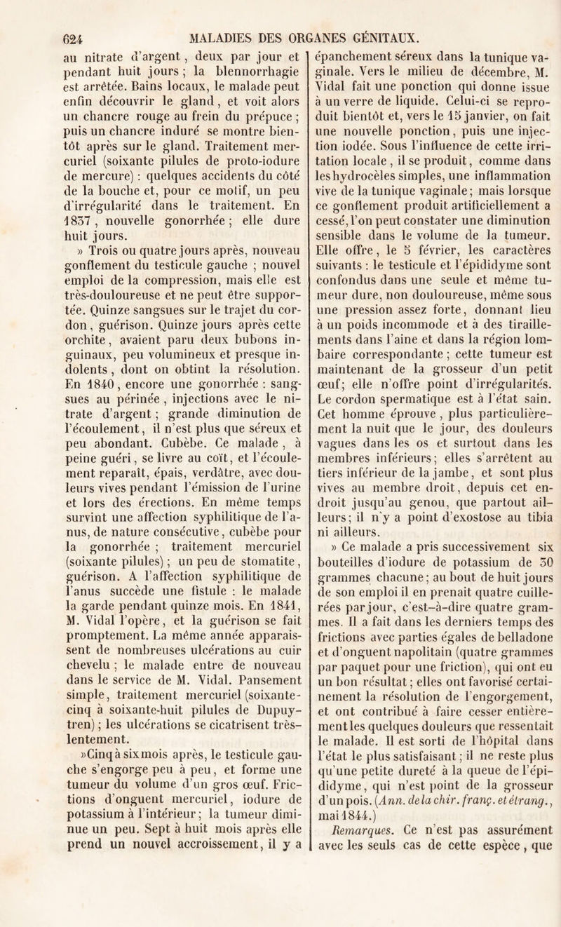 au nitrate d’argent, deux par jour et pendant huit jours ; la blennorrhagie est arrêtée. Bains locaux, le malade peut enfin découvrir le gland, et voit alors un chancre rouge au frein du prépuce ; puis un chancre induré se montre bien- tôt après sur le gland. Traitement mer- curiel (soixante pilules de proto-iodure de mercure) : quelques accidenls du côté de la bouche et, pour ce motif, un peu d’irrégularité dans le traitement. En 4 837 , nouvelle gonorrhée ; elle dure huit jours. » Trois ou quatre jours après, nouveau gonflement du testicule gauche ; nouvel emploi de la compression, mais elle est très-douloureuse et ne peut être suppor- tée. Quinze sangsues sur le trajet du cor- don, guérison. Quinze jours après cette orchite, avaient paru deux bubons in- guinaux, peu volumineux et presque in- dolents , dont on obtint la résolution. En 4840, encore une gonorrhée : sang- sues au périnée , injections avec le ni- trate d’argent ; grande diminution de l’écoulement, il n’est plus que séreux et peu abondant. Cubèbe. Ce malade , à peine guéri, se livre au coït, et l’écoule- ment reparaît, épais, verdâtre, avec dou- leurs vives pendant l’émission de l’urine et lors des érections. En même temps survint une affection syphilitique de l’a- nus, de nature consécutive, cubèbe pour la gonorrhée ; traitement mercuriel (soixante pilules) ; un peu de stomatite, guérison. A l’affection syphilitique de l’anus succède une fistule : le malade la garde pendant quinze mois. En 1841, M. Vidal l’opère, et la guérison se fait promptement. La même année apparais- sent de nombreuses ulcérations au cuir chevelu ; le malade entre de nouveau dans le service de M. Vidal. Pansement simple, traitement mercuriel (soixante- cinq à soixante-huit pilules de Dupuy- tren) ; les ulcérations se cicatrisent très- lentement. »Cinqà sixmois après, le testicule gau- che s’engorge peu à peu, et forme une tumeur du volume d’un gros œuf. Fric- tions d’onguent mercuriel, iodure de potassium à l’intérieur; la tumeur dimi- nue un peu. Sept à huit mois après elle prend un nouvel accroissement, il y a épanchement séreux dans la tunique va- ginale. Vers le milieu de décembre, M. Vidal fait une ponction qui donne issue à un verre de liquide. Celui-ci se repro- duit bientôt et, vers le 45 janvier, on fait une nouvelle ponction, puis une injec- tion iodée. Sous l’influence de cette irri- tation locale , il se produit, comme dans les hydrocèles simples, une inflammation vive de la tunique vaginale; mais lorsque ce gonflement produit artificiellement a cessé, l’on peut constater une diminution sensible dans le volume de la tumeur. Elle offre, le 5 février, les caractères suivants : le testicule et l’épididyme sont confondus dans une seule et même tu- meur dure, non douloureuse, même sous une pression assez forte, donnant lieu à un poids incommode et à des tiraille- ments dans l’aine et dans la région lom- baire correspondante ; cette tumeur est maintenant de la grosseur d’un petit œuf; elle n’offre point d’irrégularités. Le cordon spermatique est à l’état sain. Cet homme éprouve , plus particulière- ment la nuit que le jour, des douleurs vagues dans les os et surtout dans les membres inférieurs; elles s’arrêtent au tiers inférieur de la jambe, et sont plus vives au membre droit, depuis cet en- droit jusqu’au genou, que partout ail- leurs; il n’y a point d’exostose au tibia ni ailleurs. » Ce malade a pris successivement six bouteilles d’iodure de potassium de 50 grammes chacune ; au bout de huit jours de son emploi il en prenait quatre cuille- rées par jour, c’est-à-dire quatre gram- mes. Il a fait dans les derniers temps des frictions avec parties égales de belladone et d’onguent napolitain (quatre grammes par paquet pour une friction), qui ont eu un bon résultat ; elles ont favorisé certai- nement la résolution de l’engorgement, et ont contribué à faire cesser entière- ment les quelques douleurs que ressentait le malade. Il est sorti de l’hôpital dans l’état le plus satisfaisant ; il ne reste plus qu’une petite dureté à la queue de l’épi- didyme, qui n’est point de la grosseur d’un pois. (Ann. de la chir. franç. et élrang., mai 4844.) Remarques. Ce n’est pas assurément avec les seuls cas de cette espèce, que